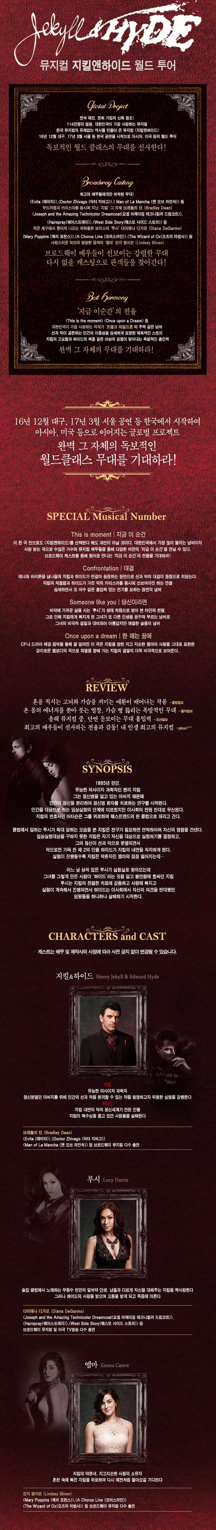 뮤지컬 지킬앤하이드 월드 투어 전석 매진. 전회 기립의 신화 창조! 114만명의 열광 대한민국이 가장 사랑하는 뮤지컬 한국 뮤지컬의 유례없는 역사를 만들어 온 뮤지컬 지킬앤하이드 16년 12월 대구 17년 3월 서울 등 한국 공연을 시작으로 아시아 미국 등의 월드 투어 독보적인 월드 클래식의 무대를 선사한다! 최고의 배우드에게만 허락된 무대! Evita 에비타 Doctor Zhivago 닥터 지바고 Man of La Mancha 맨 오브 라민차 등 부드러움과 카리스마를 동시에 지닌 지킬 그 자체 브래들린 딘 페어스프레이웨스트 사이드 스토리 등 작은체구에서 뿜어져 나오는 파워풀한 보이스의 루시 다이애나 디가모 메리 포핀스 코러스라인 오즈의 마법사 등 사랑스러운 외모와 청량한 음색의 엠맘 린지 블리븐 브로드웨이 배우들이 선보이는 강렬한 무대 다시 없을 캐스팅으로 관객들을 찾아간다! 지금 이순간의 전율 This is the moment Once upon a Dream 등 대한민국이 가장 사랑하는 작곡가 프랭크 와일드혼의 주옥 같은 넘버선과 악이 공존하는 인간의 이중성을 섬세하게 표현해 매혹적인 스토리 지킬의 고요함과 하이드의 폭풍 같은 이성의 감정이 빚어내는 폭발적인 흡입력 완벽 그 자체의 무대를 기대하라! 16년 12월 대구 17년 3월 서울 공연 등 한국에서 시작하여 아시아 미국등으로 이어지는 글로벌 프로젝트 완벽 그 자체의 독보적인 월드클래스 무대를 기대하라! SPECIAL Musical Number This is moment 지금 이순간 이 한곡 만으로도 지킬앤하이드를 선택한다 해도 과언이 아닐 것이다. 대한민국에서 가장 많이 불리는 넘버이자 사랑받는 곡으로 수많은 가수의 뮤지컬 배우들을 통해 다양한 버전의 지금 이 순간을 만나 볼 수 있다. 브로드웨이 캐스트를 통해 원어로 만나는 지금 이 순간의 전율을 기대하라! Confrontation 대결 테너아 바리톤을 넘나들며 지킬과 하이드가 번갈아 등장하는 장면으로 선과 악의 대결이 정점으로 치닫는다. 지킬의 처절함과 하이드가 가진 악의 카리스마를 동시에 선보여야만 하는 만큼 섬세하면서 또 야수 같은 흡입력 있는 연기를 요하는 장면의 넘버 Someone like you 당신이라면 바닥에 가까운 삶을 사는 루시가 생애 처음으로 받아본 타인의 친절 그로 인해 지킬에게 빠지게 된 그녀가 또 다른 인생을 꿈꾸며 부르는 넘버로 그녀의 비극적 결말과 대비되어 아름답지만 애절한 슬픔의 넘버 Once upon dream CF나 드라마 배경 음악을 통해 잘 알려진 이 곡은 지킬을 향한 지고 지순한 엠마의 사랑을 그대로 표현한 감미로운 멜로디의 곡으로 파멸을 향하 가는 지킬의 결말의 더욱 비극적으로 보여준다. REVIEW 혼을 적시는 고뇌와 가슴을 지미는 애환이 베어나는 작품 온 몸의 에너지를 쏟아 붓는 일창 가슴 뻥 뚫리는 폭발적인 무대 올해 뮤지컬 중 단연 돋보이는 무대 흡입력 최고의 배우들이 선사하는 전율과 감동! 내 인생 최고의 뮤지컬 SYNOPSIS 1885년 런던 유능한 의사이자 과학자인 헨리 지킬 그는 정신병을 앓고 있는 아버지 때문에 인간의 정신을 분리하여 정신병 환자를 치료하는 연구를 시작한다. 인간을 대상으로 하는 임상실험의 단께에 이르렀지만 이사회의 전원 반대로 무산된다. 지킬의 변호사인 어터슨은 그를 위로하며 웨스트엔드의  한 클럽으로 데리고 갔다. 클럽에서 일하는 루시가 학대 당하는 모습을 본 지킬은 친구가 필요하면 연락하라며 자신의 명함을 건넨다. 임상실험대상을 구하지 못한 지킬은 자기 자신을 대상으로 실험하기룰 결정하고 그의 정신이 선과 악으로 분열되면서 악으로만 가득 찬 제 제2의 인물 하이드가 지킬의 내면을 차지하게 된다. 실험이 진행될수록 지킬은 약혼자인 엠마와 점점 멀어지는데... 어느 날 상처입은 루시가 실험실로 찾아오는데 그녀를 그렇게 만든 사람이 하이드라는 것을 알고 불안함에 휩싸인 지킬루시는 지킬의 친절한 치료에 감동하고 사랑에 빠지고 실험이 계속해서 진행되면서 하이드는 이사회에서 자신의 의견을 반대했던 임원들을 하나하나 살해하기 시작한다. CHARACTERS and CAST 지킬 하이드 지킬 유능한 의사이자 과학자 정신분열인 아버지를 위해 인간의 선과 악을 분리할 수 있는 악을 발명하고자 위험한 실험을 감핸한다. 하이드 지킬 내면의 악의 정신사계가 만든 인물 지킬이 복수심을 품고 있던 사람들을 살해한다. 브래들린 딘 에비타 닥터 지바고 맨 오브 라만차 등 브로드웨이 뮤지컬 다수 출연 루시 술집 클럽에서 노래하는 무용수 런던의 밑바닥 인생 남들과 다르게 자신을 대해주는 지킬을 짝ㅏ랑하낟. 그러나 하이드의 사랑을 받으며 고통을 받게되고 죽음에 이른다. 다이에너 디가몬 요셉 어메이징 테크니컬러 드림코트 헤어스프레이 웨스트 사이드스토리 등 브로드웨이 뮤지컬 및 미국tv 방송 다수 출연 엠머 지킬의 약혼녀 지고지순한 사랑의 소유자 혼란속에 지킬을 위로하며 다시 예전처럼 돌아오길 기대한다. 린지 블리븐 메리 포핀스 코러스라인 오즈의 마법사 등 브로드웨이 뮤지컬 다시 출연 
