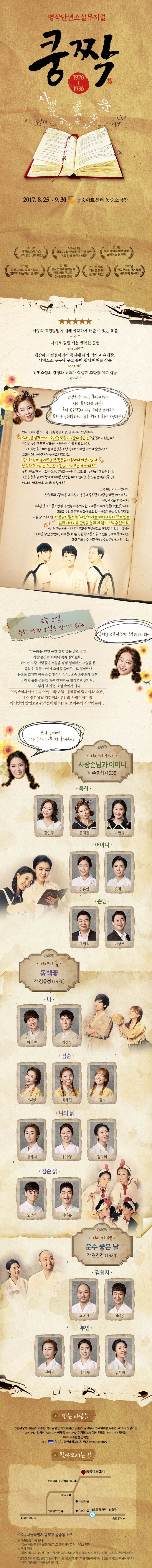 명작단편소설뮤지컬 쿵짝 1920-1930 2017.8.25~9.30 동숭아트센터 동숭소극장 2016년 대학로 쇼케이스 3회 공연 전석 매진! 2016년 5월 국립아시아문화전당 초청 공연 8회 전석 매진 앤 앵콜! 2016년 제주 해비치 아트마켓 쇼케이스 당선작! 2016년 원주 다이나믹 페스티벌 프린지 페스티벌 초청작! 2016년 한국문화예술위원회 직장배달콘서트 정식 공연 선정! 2017년 한국문화회관연합회 방방곡곡 당선작! 사랑의 표현방법에 대해 생각하게 해줄 수 있는 작품 제대로 힐링 되는 행복한 공연 애잔하고 절절하면서 동시에 재기 넘치고 유쾌한 남녀노소 누구나 웃고 울며 쉽게 빠져들 작품 단편소설의 감성과 위트가 적절한 조화를 이룬 작품 안녕하슈 언니 오빠야들~나는 옥희라고 하우! 혹시 쿵짝이라는 뮤지컬 알아요? 옥희가 올려줄테느 일루 와서 들어 보실라우? 언니 오빠야들 모두 중 고등학교 시절 교과서나 소설책에서 사랑손님과 어머니 동백꽃 운수 좋은 날을 접하지 않았수? 하지만 우리의 문학 작품들이 어떤 이야기를 하고 있는지 그것이 무엇을 의미하는지 감상은 커녕 암기하기에만 바쁘지 않았나요? 그래서 제가 이렇게 책을 찍고 나왔지요! 옥희와 함께 우리의 문학 작품들이 얼마나 아름다운지 생각하고 느끼는 소중한 시간을 가져보는 게 어때요? 옥희 바로 제가 나오는 사랑손님과 어머니 그리고 동백꽃의 점순 언니 운수 좋은 날의 청지 아저시를 생생한 4D로 만나볼 수 있는 뮤지컬 쿵짝! 어때요 너무 너무 기대되지 않아요? 그것 뿐만이 아니랍니다. 한정무의 꿈에 본 내 고향 봉봉사 중창단 사랑을 하면 예빠져요 진방남 꽃마차까지! 제목은 몰라도 들으면 알 수있는 아주 익숙한 노래들과 우리 작품이 만났답니다! 그리고 우리의 문학 작품이 담고 있는 아름다운 문학적 색채와 나는 잘 모르지만 어른들이 말하는 사랑이라는 메시지 속에 담겨있는 어린 친구들에게난 지나간 문화를 간접적으로 체험할 수 있는 기회를~ 그 시대를 살았던 엄마 아빠들에게는 진한 향수를 느낄 수 있는 무대가 될 거에요 그럼 우리 동숭아트센터 동숭소극장에서 만나요! 요즘 소설, 특히 단편 소설은 인기가 없다 뮤지컬 쿵짝의 스토리랍니다~ 박옥희는 90년 동안 인기 없는 단편 소설 사랑 손님과 어머니 속에 살아왔다. 하지만 요즘 사람들이 소설을 점점 멀리하는 모습을 본 옥희는 직접 나서서 소설을 들려주기로 결심한다. 눈으로 읽기만 하는 소설 형식이 아닌 요즘 트렌드에 맞춰 노래와 춤을 곁들인 뮤지컬이라는 형식으로 말이다. 그렇게 옥희는 소설 속에서 나와 사랑손님과 어머니의 어머니와 손님 동백꽃의 점순이와 소년 운수 좋은 날의 김첨지와 부인의 사랑이야기를 자신만의 방법으로 관객들에게 4D로 보여주기 시작하는데... 우리 공연에 누가 누가 나오는지 볼까요~? 이야기 하나 사랑손님과 어머니 작 주요섭(1935) 옥희 강연정 은채원 박한들 어머니 김은영 윤차영 손님 조현식 이상택 이야기 둘 동백꽃 작 김유정(1936) 나 박정민 김상두 점순 임혜란 최혜진 김리 나의 닭 신혜지 송나영 김지혜 점순 닭 오우석 김대웅 이야기 셋 운수 좋은 날 작 현진건(1924) 윤여진 권태진 부인 신혜지 송나영 김지혜 만든 사람들 연출 우상욱 예술감독 이주은 작가 김영선 작곡 박지만 음악감독 김여우리 안무 이세승 박수연 무대디자인 정이든 조명디자인 최창식 음향디자인 이채옥 의상디자인 이지혜 소품 이본 유태희 분장디자인 임영희 프로듀서 조현성 안혁원 제작 ACI 공연배달서비스 간다 홍보마케팅 Story P 찾아오시는 길 주소 서울특별시 종로구 동숭동 1-5 대중교통 이용 안내 4호선 혜화역 1번출구 ABC마트 공목 사이로 약 100M 지점 주차 안내 공연 관람 시 3시간 3,000원 기본요금 부과, 이후 10분당 500원 추가(정산 시 당일 관람권 제출) 공연장 지하 주차장 공간이 협소하여 이른시간에 만차가 되면 이용이 어려우니 인근 주차장을 이용하시거나 가급적 대중교통 이용을 권장합니다.