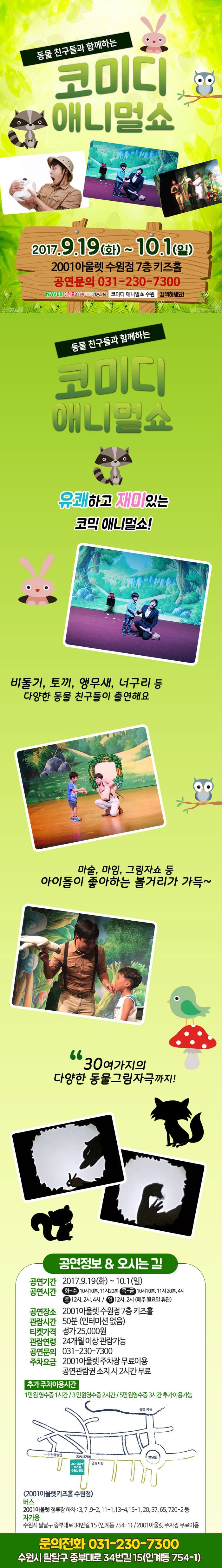 동물 친구들과 함께하는 코미디 애니멀쇼 2017.9.19(화) ~ 10.1(일) 2001아울렛 수원점 7층 키즈홀 공연문의 031-230-7300 네이버 위메프 쿠팡 티몬 코미디 애니멀쇼 수원 검색하세요! 동물친구들과 함께하는 코미디 애니멀쇼 유쾌하고 재미있는 코믹 애니멀쇼! 비둘기, 토끼, 앵무새, 너구리 등 다양한 동물 친구들이 출연해요 마술, 마임, 그림자쇼 등 아이들이 좋아하는 볼거리가 가득~ 30여가지의 다양한 동물그림자극까지! 공연정보 앤 오시는 길 공연기간 2017.9.19(화) ~ 10.1(일) 공연시간 화~수 10시10분, 11시20분 / 목~금 10시10분, 11시20분, 4시 / 토 12시, 2시, 4시 / 일 12시, 2시 (매주 월요일 휴관) 공연장소 2001아울렛 수원점 7층 키즈홀 관람시간 50분(인터미션 없음) 티켓가격 정가 25,000원 관람연령 24개월 이상 관람가능 공연문의 031-230-7300 주차요금 2001아울렛 주차장 무료이용 공연관람권 소지 시 2시간 무료 추가 주차이용시간 1만원 영수증 1시간 / 3만원 영수증 2시간 / 5만원 영수증 3시간 추가이용가능 2001아울렛키즈홀 수원점 버스 2001아울렛 정류장 하차 : 3, 7, 9-2, 11-1, 13-4, 15-1, 20, 37, 65, 720-2 등 자가용 수원시 팔달구 중부대로 34번길 15 (인계동 754-1) / 2001아울렛 주차장 무료이용 문의전화 031-230-7300 수원시 팔달구 중부대로 34번길 15(인계동 754-1)