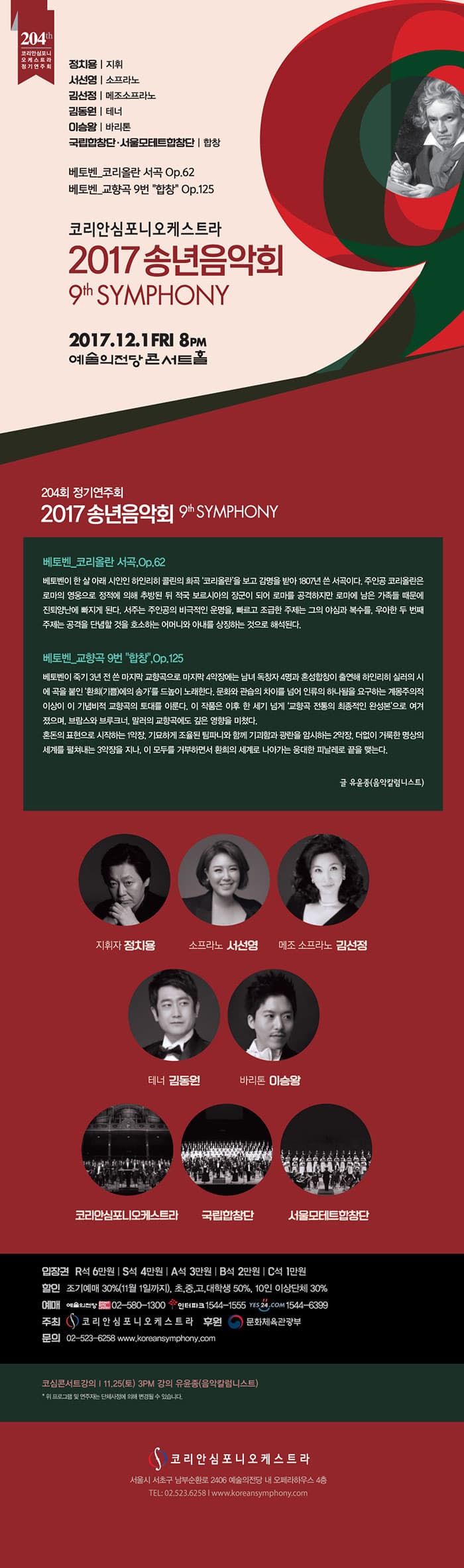 204th 코리안심포니 오케스트라 정기연주회 정치용 | 지휘 서선영 | 소프라노 김선정 | 메조소프라노 김동원 | 테너 이승왕 | 바리톤 국립합창단.서울모테트합창단 | 합창 베토벤_코리올란 서곡 Op.62 베토벤_교향곡 9번 합창 Op.125 코리안심포니오케스트라 2017 송년음악호 9th SYMPHONY 2017.12.1 FRI 8PM 예술의전당 콘서트홀 204회 정기연주회 2017 송년음악회 9th SYMPHONY 베토벤_코리올란 서곡, Op.62 베토벤이 한 살 아래 시인인 하인리히 콜린의 희곡 코리올란을 보고 감명을 받아 1870년 쓴 서곡이다. 주인공 코리올란은 로마의 영웅으로 정적에 의해 추방된 적국 보르시아의 장군이 되어 로마를 공격하지만 로마에 남은 가족들 때문에 진퇴양난에 빠지게 되낟. 서주는 주인공의 비극적인 운명을, 빠르고 조급한 주제는 그의 야심과 복수를, 우아한 두 번째 주제는 공격을 단념할 것을 호소하는 어머니와 아내를 상징하는 것으로 해석된다. 베토벤_교향곡 9번 합창, Op.125 베토벤이 죽기 3년 전 쓴 마지막  교향곡으로 마지막 4악장에는 남여 독창작 4명과 혼성합창이 출연해 하인리히 실러의 시곡에 곡을 붙인 환희(기쁨)에의 송가를 드높이 노래한다. 문화와 관습의 차이를 넘어 인류의 하나됨을 요구하는 계몽주의적 이상이 이 기념비적 교향곡의 토대를 이룬다. 이 작품은 이후 한 세게 넘게 교향곡 전통의 최종적인 완성본으로 여겨 졌으며, 브람스와 브루크너, 말러이 교향곡에도 깊은 영향을 미쳤다. 혼돈의 표현으로 시작하는 1악장, 기묘하게 조율된 팀파니와 함께 기괴함과 광란을 암시하는 2악장, 더없이 거룩한 명상의 세계를 펼쳐내는 3악장을 지나, 이 모두를 거부하면서 환희의 세계로 나아가는 웅대한 피날레로 끝을 맺는다. 글 유윤종(음악칼럼니스트) 지휘자 정치용 소프라노 서선영 메조 소프라노 김선정 테너 김동원 바리톤 이승왕 코리안심포니오케스트라 국립합창단 서울모테트합창단 입장권 R석 6만원 | S석 4만원 A석 3만원 B석 2만원 C석 1만원 할인 조기예매 30% (11월 1일까지), 초,중,고,대학생 50%, 10인 이상단체 30% 예매 예술의전당 02-580-1300 인터파크 1544-1555 예스24 1544-6399 주최 코리안심포니오케스트라 후원 문화체육관광부 문의 02-523-6258 www.koreansymphony.com 코심콘서트강의 11.25(토) 3PM 강의 유윤종(음악칼럼니스트) * 위 프로그램 및 연주자는 단체사정에 의해 변경될 수 있습니다.  코리안심포니오케스트라 서울시 서초구 남부순환로 2406 예술의전당 내 오페라하우스 4층 전화 02-523-6258 홈페이지 www.koreansymphony.com 