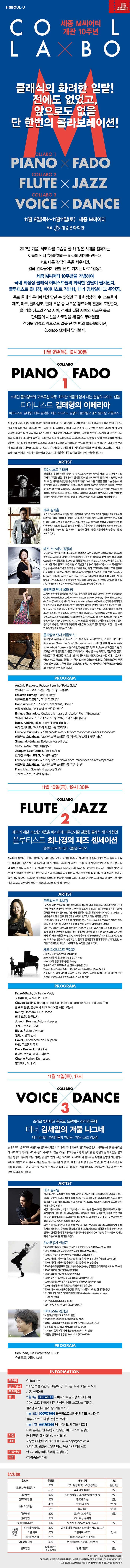 I SEOUL U 2017 2018 SEJONG SEASON 세종 M씨어터 개관 10주년 COLLA X BO 클래식의 화려한 일탈! 전에도 없었고, 앞으로도 없을 단 한번의 콜라보레이션! COLLABO 1  PIANO X FADO COLLABO 2 FLUTE X JAZZ COLLABO 3 VOICE X DANCE 11월 9일(목) ~ 11월 11일(토) 세종 M씨어터 주최 세종문화회관 2017년 가을, 서로 다른 모습을 한 채 같은 시대를 걸어가는 이들이 만나 예술이라는 하나의 세계를 만든다. 서로 다른 감각의 촉을 세우지만, 결국 관객들에게 전할 단 한가지는 바로 감동. 세종 M씨어터 10주년을 기념하여 국내 최정상 클래식 아티스트들의 화려한 일탈이 펼쳐진다. 플루티스트 최나경, 피아니스트 김태형, 테너 김세일이 그 주인공. 주로 클래식 무대에서만 만날 수 있엇던 국내 최정상의 아티스트들이 재즈, 파두, 플라멩코, 현대 무용 등 새로운 장르와의 결합에 도전하낟. 올 가을 장르와 장르 사이, 경계와 결합 사이의 새로운 틀로 관객들의 시선을 사로잡을 세 팀의 무대열전! 전에 없엇고 앞으로도 없을 단 한 번의 콜라보레이션, Collabo M에서 만나보자. 11월 9일(목), 19시30분  COLLABO 1  PIANO X FADO 스페인 플라멩코와 포르투칼 파두, 화려한 리듬에 얹어 내는 천상의 피아노 선율 피아니스트 김태형의 이베리아 피아니스트 김태형 | 배우 김석훈 메조 소프라노 김정미 | 플라멩고 댄서 롤라장, 카를로스 J 진정성과 내재된 강인함이 빛나는 차세대 피아니스 김태형이 포르투칼과 스페인 음악과의 콜라보레이션으로 관객들을 찾간다. 이베리아 반도 서쪽, 한 때 세상의 끝이라 알려졌던 그 곳 포르투칼, 부와 명예를 얻기 위해 대서양 바다로 나간 남자들과 떠난 그들을 기약없이 기다릴는 여자들, 그들이 서로를 그리워하며 부르는 기다림의 노래가 바로 파두(Fado)다. 스페인의 작곡가 알베니즈와 그라나도스의 작품을 비롯해 포르투칼의 역사와 애환이 담긴 파두Fado)에서 리스트의 스페인 광시곡까지 이베리아 반도의 향기가 물씬 풍기는 이국적이 무대가 펼쳐질 예정. 파두와 스페인 가곡의 가슴저리는 가사를 배우는 김석훈의 낭동에 이어 메조 소프라노 김정미가 노래하고, 여기에 더해지는 플라멩고 댄스는 이 가을을 더욱 뜨겁고 화려하게 수놓을 것이다. ARTIST 피아니스트 김태형 진정성과 내재된 강인함이 빛나는 해석으로 일찍부터 한국을 대표하는 차세대 피아노주자로 주목을 받은 피아니스트 김태형. 2004년부터 21회 포르투 콩쿠르에서 한국인 최초로 1위 및 베토벤 특별상을 수상하며 국제 음악계에 처음 이름을 알린 그는 같은 해 베오그라드 쥬네스 콩쿠르에서 최연소 2위에 올랐다. 2006년 하마마쓰 콩쿠르 , 2007년 롱-티보 콩쿠르에 입상하면서 국내외 이름을 알렸다. 이듬해인 2008년 인터라켄 클래식스 콩쿠라, 모로코 콩쿠르, 프랑스 그랑프리 아니마토 콩쿠르에서 연속 우승하는 놀라운 성적을 거두며 국내와 유럽 무대에 저력있는 피아니스트로 자리매김 했다.배우 김석훈 국립극단에서 탄탄히 내공을 다진 김석훈은 1998년 SBS드라마 홍길동으로 화려하게 데뷔했다. 이후 안정적인 연기력으로 수많은 드라마, 영화 작품에 출연했고 연극 무대에 대한 열정 또한 꾸준히 키워오고 있다. 이어 교양 프로그램 진행과 나레이션 참여 등 다방면에서 활발한 활동을 펼치며 두터운 팬층을 쌓았다. 안정적인 발성과 섬세한 감정표현은 물론 지성미 넘치는 외모까지 겸비해 현재 다양한 작품에서 폭 넓은 연기를 선보이고 있다. 메조 소프라노 김정미 국내외에서 벨칸토 메조 소프라노 각광받고 있는 김정미는 가톨릭대학교 성악과를 졸업하고 도이하여 끼지아나 아카데미에서 디플롬을 취득하고 유서 깊은 로마 Santa Ceclla를 수석 졸업하였다. 2004년 중앙콩쿠르에서 1위없는 2위 입상. 국제 콩쿠르 알카모 1위, 국제 콩쿠르 라우리 볼피, 특별상, 비냐스, 툴루즈 등 다수의 국제콩쿠르 입상을 통해 전문 연주자의 자질을 키워왔으며, 특히 2009년에는 제네바 국제 콩쿠르에서 2위에 입상하면서 그녀의 이름을 유럽음악계에 각인시켰다. 또한 2010 Fete de la Musique Festival (Swiss), Open Door. Teatri A teatro 2010(Italy) 주최 오페라 일 깜 삐엘로, 쟌니 스끼끼 등을 비롯하여 피가로의 결혼, 코지 판 뚜떼, 세빌리아의 이발사, 라 트라비아타, 나비부인, 카르멘, 노르마 등에 출연하였다. 플라멩코 댄서 롤라 장 오페라 안무가와 플라멩코 무용가로 활동중인 롤라 장은 스페인 세비아 Fundacion Cristina Heeren (Diplonado), 마드리드 Academia Amor de Dios, 세비야 Escuela Matil de Coral (Certificado), 세비야 Axademia Manuel Betanzo(Certificado)에서 수학하였다. 한국인 최초로 2002년 현지 스페인 플라멩코 무용단 공연에 데뷔하였으며 스페인 플라멩코 무용전공과정 디플로마 한국인 1호의 기록을 가지고 잇다. 국립오페라단 카르멘, 러시아볼쇼이극장 솔리스트 내한공연, 체코 프라하극장 카르멘의 안무를 맡고 출연하였으며 오페라 라골레토, 라트라비아타, 투란도트 외 다수 오페라의 극중 안무를 맡아 활약하였다. 플라멩코 뮤지컬 카르멘을 제작하여 주역을 맡았으며 현재 롤라 플라멩코 무용단, 라오페라 무용단의 예술감독, (사)한국 플라멩코협회 회장, 서울 스페인무용원자응로 활동하고 있다. 플라멩코 댄서 카를로스 J  플라멩코 댄서 카를로스 J는 롤라장을 사사하였고, 스페인 마드리드 Academia Amor de Dios Flamenco curso, 스페인 세비야 Academia Antonio Martin curso, 서울스페인무용원 플라멩코 Profesional 과정을 마쳤다. 2012년 국제 플라멩코 콩쿨 코리아에서 대상을 수상하였고, 국립극장 플라멩코뮤지컬 카르멘 에스까미요 역, 플라멩코 카르멘(2012~2014)에서 호세와 에스까미요 역으로 활약하는 한편 오페라 라트라비아타, 리골레토 에 무용수로 출연하였다. 현재 롤라 플라멩코 무용단 수석무용수, (사)한국플라멩코협회 수석무용수로 활동중이다. PROGRAM - Antonio Fragoso, Prelude from the Petite Suite 안토니오 프라고소, 작은 모음곡 중 프레류드 - Eduardo Burnay,Fado Burnay 에두아르도 부르네이, 파두 부르네이 Isacc Albeniz, EI Puerto From lberia Book1  이삭 알베니즈, 이베리아 제1권 중 항구 Enrique Granados, Quejas o la maja y el ruisenor From Goyescas 엔리케 그라나도스, 고예스카스 중 탄식, 소녀와 나이팅게일 Isacc, Albeniz, Triana From lberia Book2 이삭 알베니즈, 이베리아 제2권 중 트리아나 Fernand Oubradous, Del cabello mas sutil from canciones clasicas espanolas 페르난도 오브라도스, 스페인 고전 노래등 중 당신의 부드럽게 땋은 머리 Shegundo Galarza, Berlenga Maravilhosa 쉐건도 갈라자, 멋진 베를렝가 Joaquim Luiz Gomes, Amar e Sina 호아킴 루이스 고메즈, 사랑과 운명 Fernand Oubradous, Chiquitita La Novia from canciones clasicas espanolas 페르난도 오브라도스, 스페인 고전 노래들 중 작은 신부 Franz Liszt, Spanish Rhapsody S.254 프란츠 리스트, 스페인 광시곡 11월 10일(금), 19시 30분 COLLABO 2 FLUTE X JAZZ 재즈의 계절, 스사한 마음을 따스하게 어루만져줄 달콤한 클래식 재즈의 향연 플루티스트 최나경의 재즈 센세아션 플루티스트 최나경 | 전용준 트리오  신시내티 심포니, 비엔나 심포니 등 세계 명문 오케스트라를 비롯, 세계 무대를 종회무진하고 있는 플루트의 뮤즈,  최나경이 전용준 밴드와 함계 재즈에 도전한다. 우리에게 익숙한 크라이슬러 사랑의 인사, 라벨 쿠프랭의 무덤 등의 클래식 곡을 재즈로 편곡하는 한편, Autumn leaves(고엽), Take 5, Birdland 등의 많은 사람을 받고 있는 재즈 명곡을 플루트로 연주한다. 재즈와 클래식의 공통점은 시간이 흐를수록 더욱 감미로워 진다 는 것이 아닐까. 청이하고도 싱그러운 플루트의 음색으로 전달할 가을의 재즈, 추억을 깨우는 그 리듬과 음색은 깊어가는 가을 최고의 낭만이자 색다른 감동의 묘미로 다가 갈 것이다. ARTIST 플루티스트 최나경 첫번째 라는 수식어를 가진 플루티스트 최나경. 미국 메이저 오케스트라에 입단한 첫 번째 한국인 관악주자. 미국의 저명한 플루트잡지 Flute Talk 커버를 장식한 첫번째 한국인. 국내에서 공식으로 팝 리사이틀을 시도한 첫번째 클래식 연주자. 그리고 112년 전통의 비엔나 심포니에 입단한 첫번째 한국인라는 기록을 남겼다. 전격 솔리스트로서의 커리어를 이어가고 있는 그녀는 플추트 연주하고 팬들과 음악을 나눌 수 있는 한 음악으로 소통할 수 있어 기쁘고 감사하다고 말한다. 미주 한국일보는 피아노와 바이올린 선율밖엔 관심이 없던 시절, 장한나의 등장은 첼로가 얼마나 인간적인 소리를 내는 악기인지 깨닫게 했다. 이젠 플루티스트 최나경의 차례다. 라고 극찬한 바 있으며, 미국의 음악잡지 Symphony 매거진으로부터 2년 연속 떠오르는 연주자로 선정되었고, 일찍이 필라델피아 인콰이어러부터 건강한 소리를 가진 대단한 재능의 소유자 라는 호평을 받은 바 있다. 재즈 피아니스트 전용준 서울예술대학 실용음악과 (작고전공) 2010 제 1회 맥재즈콩쿨 개인부문 2위 수상 2010 제1회 한양대재즈콩쿨 1위수상 일본 다카츠키 재즈페스티벌 연주  - 홍순달 퀸텟 Taiwan Jazz Festival 참여 - Kenj Omae Quintet(Feat. Dave Smith) 가수 나윤권, 더원, 임재범, 서영은, 심수봉, 장윤주, 김현철, 디셈버, 최진희, 김조한, 고찬용, 윤하, 정준일, 브라운아이드소울 등 라이브 세션 PROGRAM  Faure 앤 Bach, Sicilienne Medly 포레 앤 바흐, 시실리안느 메들리 Claude Bolling, Baroque and Blue from the suite for Flute and Jazz Trio 클로드 볼링, 플루트와 재즈 트리오를 위한 모음곡 Kenny Dorham, Blue Bossa 케니 도햄, 블루보사 Joseph Kosma, Autumn Leaves 조제프 코스마, 고엽 Elgar, Salute dAmour 엘가, 사랑의 인사 Ravel, Le tombeau de Couperin 라벨, 쿠프랭의 무덤 Dave Brubeck, Take five 데이브 브르벡, 테이크 파이브 Charlie Parker, Donna Lee 찰리파커, 도나 리 11월 11일(토) 17시 COLLABO 3 VOICE X DANCE 소리로 빚어내고 몸으로 표현하는 감각의 축제! 테너 김세일이 겨울 나그네 테너 김세일 | 현대무용가 안남근 | 피아니스트 김성진 슈베르트의 슬프고도 아름다운 연가곡 겨울 나그네 가 국내 최초로 현대무용을 만나 새로운 에너지를 뿜어낸다. 우리에게 익숙한 보리수 등이 수록되어 있는 겨울 나그네는 사랑에 실패한 한 청년이 삶의 희망을 잃고 떠난 방랑의 길에서 겪는 괴로움을 담고 있다. 유럽 오라토리오 무대에서 활약하는 유일한 동양인 에반겔리스트이자 미성의 리트 가수로 사랑받는 테너 김세일, 댄싱 9이 배출해낸 마성의 댄서 안남근이 만나 파격적인 무대를 예고한다. 소리로 듣고 눈으로 보는 새로운 슈베르트, 깊어가는 가을 Collabo M에서만 만날 수 있는 최고의 무대가 될 것이다. ARTIST 테너 김세일 테너 김세일은 서울예고 재학 시절 유럽으로 건너가 로마 산타체칠리아 음악원, 스위스 제네바 음악원, 스위스 취리히 음대 최고연주자과정을  거쳐 아테네 마리아 칼라스 콩쿠르 2위, 치리히 키바니스리트 듀오 콩쿠르 1위, 스위스 베르비에 페스티벌 최고의 성악가상 등을 수상했다. 거장 니콜라이 겟다, 프라콩 코렐라를 사사하고 현재 암스ㅔ르담 콘서트해보우, 비엔나 뮤직페라인, 바덴바덴 페스트슈필하우스, 네덜란드 오페라 스튜디오, 베를린 국립 오페라 극장, 취리히 톤할레, 루체른 헨델 페스티벌 등 유럽과 한국을 중심으로 연주회화 오페라 무대에서 활발한 활동을 하고 있다. 그는 유럽 주요무대에 바흐 마태 수난곡, 요한 수난곡의 에반겔리스트(복음사가, 복음서를 집필한 저자)역으로 활동하고 있다. 에반겔리스트는 정확한 발음의 전달력과 경건하고 섬세한 음색이 요구되는 작품이라 동양인에게 주어지는 경우가 들어 김세일의 활약은 더욱 큰 의미를 가진다. 현대무용단 안남근 * 대전예술고등학교 무용과, 한국예술종합학교 무용원 예술사/전문사 졸업 * 2012 제41회 세종무용콩쿠르 안무상 작품명 White Bow * 2009 대전젊은춤작가전 안무상 작품명 타협의 비용 *2009 제6회 서울국제무용콩쿠르 현대무용시니어부문 은상 작품명 Spring Up * 2008 제5회 서울국제무용콩쿠르 현대무용시니어부문 은상 2008 * 동아무용콩쿠르 일반부 현대무용(남) 은상 작품명 우리의 죄를 사하여 주소서 * 2008 제45회 전국신인무용경연대회 * 2008 제45회 전국신인무용콩쿠르 3위 * 2007 북큐슈 훗카이도 아시아태평양 국제콩쿠르 2위 * 2007 제37회 동아무용콩쿠르 일반부 현대무용 남자부문 동상 *2003 제33회 동아무용콩쿠르 학생부 현대무용 은상 * 2003 제1회 KNUA전국무용경연대회 남자 고등부 고학년 현대무용 금상 *전 라트비아 인트라레인홀즈카머바렛츠(IndrareinholdesKamerbalets) 소속단원(2013) * 전 무버크리에이터 소속(2015) * LDP무용단 정단원 소속(2008~2016년) 피아니스트 김성진 * 서울예술고등학교 피아노과 졸업 * 연세대학교 음악대학 졸업(합창지휘 전공) *베를린 국립음대 한스아이슬러 졸업(오케스트라 지휘 전공) * 아이오와 음악대학교 석사과정(피아노전공) * 아이오와 음악대학 박사과정(오케스트라 지휘 전공) * 베를린 필하모닉 합창단 피아니스트(2009-2012)  PROGRAM Schubert, Die Winterreise D. 911 슈베르트, 겨울나그네 INFORMATION 공연명 Collabo M 공연일시 2017년 11월 9일(목)~11일(토) / 목~금 19시 30분, 토 17시 공연장소 세종 M씨어터 출연 11월 9일 COLLABO 1 피아니스트 김태형의 이베리아 피아니스트 김태형, 배우 김석훈, 메조 소프라노 김정미, 플라멩공 댄서 롤라 장, 카를로스 J 11월 10일 COLLABO 2 플루티스트 최나경의 재즈 센세아션 플루티스트 최나경, 전용준 트리오 11월 11일  COLLABO 3 테너 김세일의 겨울 나그네 테너 김세일, 현대무용가 안남근, 피아니스트 김성진 티켓 R석 7만원, S석 5만원, A석 3만원 예매 세종문화티켓 02-399-1000  www.sejongpac.or,kr  인터파크, YES24, 클립서비스, 옥션티켓, 티켓링크 관람연령 만 7세 이상(미취학아동 입장불가) 주최 (재)세종문화회관 할인정보 할인명 장애인, 국가유공자 할인율 50% 세부내역 국가유공자 및  1~3급 장애인 대상 동반1인 할인명 장애인, 국가유공자 할인율 50% 세부내역 4급 이하 장애인 대상 본인 할인명 나눔할인 할인율 50% 세부내역 차상위계층, 기초생활수급대상자 등 대상 본인 할인명 경로우대할인 할인율 50% 세부내역 만65세이상 대상 본인 할인명 세종 유료회원 할인율 40% 세부내역 프리미엄 회원 대상 1인 6매 할인명 세종 유료회원 할인율 35% 세부내역 골드 회원 대상 1인 4매 할인명 학생할인 할인율 20% 세부내역 초,중,고, 대학생 대상 본인 할인명 단체할인 할인율 30% 세부내역 20매 이상 구매자 할인명 문화릴레이티켓 할인율 15% 세부내역 유관기관 유료공연 티켓 소지자 대상 본인 할인명 서울시 정책카드 다둥이 행복카드 할인율 20% 세부내역 2자녀 이상 부모에게 발급되는 카드 소지자 대상 1인 4매 할인명 서울시정책카드 그린카드 할인율 20% 세부내역 그린카드 소지자 대상 1인 4매 할인명 서울시 정책카드 에코마일리지 할인율 20% 세부내역 에코마일리지 카드 소지자 대상 1인4매 할인명 여성행복객석 할인율 50% 세부내역 여행행복객석 사이트 구매 여성 대상 본인 할인명 한복할인 할인율 S석 25천원 A석 5천원 한복 착용자 대상 본인 * 모든 할인은 중복 할인이 불가능합니다. * 티켓 수령시 해당 할인과 관련된 증비 서류를 제시해주셔야 하며, 미지참시 차액 지불하셔야 합니다. * 모든 할인은 관람자 보인 기준이며 티켓 대리 수령 및 양도가 불가능 합니다. 