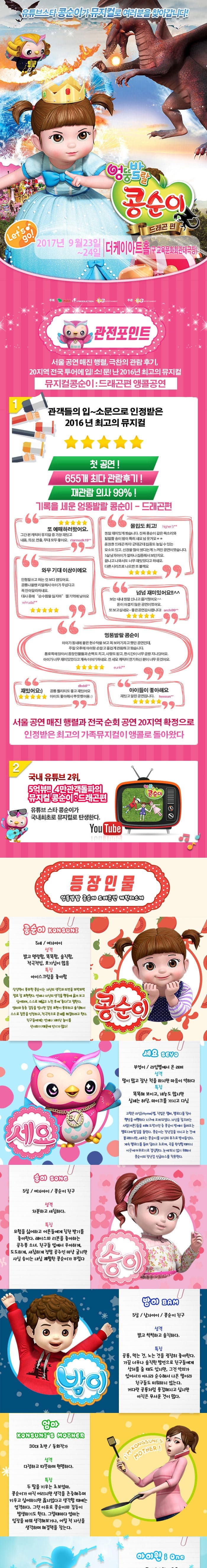 유튜브스타 콩순이가 뮤지컬로 여러분을 찾아갑니다! 엉뚱발랄 콩순이 드래곤 편 2017년 9월 23일 ~ 24일 더케이아트홀(구 교육문화회관 대극장) 관전포인트 서울공연 매진 행렬 극찬의 관람후기 20지역 전국투어에 입!소!문!난 2016년 최고의 뮤지컬 뮤지컬콩순이 드래곤편 앵콜공연 관객들의 입~소문으로 인정받은 2016년 최고의 뮤지컬 첫 공연! 655개 최다 관람후기! 재관람의사 99%! 기록을 세운 엉뚱발랄 콩순이 드래곤 편 또 예매하러왔어요. 그간 본 캐릭터 뮤지컬 중 가장 재밌고 내용 의상 연출 모두 좋아요 몰입도 최고! 정말 재미있게 봤습니다. 진짜 콩순이 같은 목소리와 발랄한 송이 밤이 특해 샤요 넘 웃겨요 웅장한 드래곤까지! 군데군데 집중도 높일 수 있는 요소도있고 신경을 많이 썼다는게 느껴진 공연이였습니다. 5살 남자아이가 얼마나 집중해서 보던지요 끝나고 나와서도 너무 재미있었다고 하네요 다른시리즈로 나오면 또 볼께요 와우 기대이상이에요 인형탈쓰고 하는 것보다 잼있어요 공룡나올땐 리얼해서 아이가 무섭다고 꼭 안아달라하네요 대사 중에 순수함을 잃지마 젤기억에남아요 넘넘재미있어요!! 보는 내내 정말 신나고 즐거웠어요 돈이 아깝지 않은 공연이였어요. 또보고 싶네요~ 좋은공연감사합니다! 엉뚱발랄 콩순이 아이가 동네에 붙은 현수막을 보고 꼭 보러가자고 했던 공연인데 주말 오후에 아이랑 손잡고 즐겁게 관람하고 왔습니다. 통로쪽에 앉아서 등장인물들과 손뼉도 치고 사랑도받고 한시간이 너무금방지나갔어요 아이가 너무 재미있었다고 계속이야기 하네요 전 세요 캐릭터 연기하신 분이 너무 웃겼어요 재밌어요 공룡 퀄리티도 좋고 재밌어요 아이도 좋아해서 뿌듯했어용 아이들이 좋아해요 재밌고 알찬공연입니다. 서울 공연 매진 행렬과 전국 순회 공연 20지역 확정으로 인정받은 최고의 가족뮤지컬이 앵콜로 돌아왔다 2 쿵푸팬더 드래곤길들이기 드림웍스 제작진과 정글에서 살아남기 i Creative Team의 만남 뮤지컬 드래곤길들이기의 살아 움직이는 드래곤이 나타났다. 공주가 되고 싶은 콩순이와 사탕나라 드래곤과의 한판 결투 3 국내유튜브 2위,5억뷰!! 4만 관객돌파의 뮤지컬 콩순이 드래곤 편 유튜브 스타 콩순이가 국내최초로 뮤지컬로 탄생한다. 등장인물 엉뚱발랄 콩순이 드래곤편 캐릭터소개 콩순이 5세 여자아이 성격 밝고 명랑함 똑똑함 솔직함 적극적임 호기심이 많음 특징 아이스크림을 좋아함 상상력이 풍부한 콩순이는 자신의 생각과 의견을 또박또박 말로 잘 표현한다. 언제나 자신의 생각을 행동에 옮겨보고 싶어하며 스스로 깨닫고 느낀 후에 좋다!고 말한다. 엄마와종종 갈등을 빚지만 감정 표현이 풍부하고 솔직해서 스스로 잘못을 인정하고 적극적으로 문제를해결하려고 한다. 친구들에게는 언제나 재미난 놀이를 선사하기 때문에 인기가 많다! 세요 부엉이 라임별에서 온 래퍼 성격 말이 많고 잘난척을 하지만 마음이 약하다 특징 똑똑해보이고 재능도 많지만 실제는 허당 마이크를 가지고 다님 고향은 라임별 직업은 랩퍼 멜로디를 찾아 행성을 여행하다 지구에 오게되었다. 자신을 잡으려는 사람(어른)들을 피해 도망가던 중 콩순이 방에서 들려오는 멜로디에 발길을 돌린다. 콩순이는 장난감을 가지고 논것에 불과하지만 세요는 콩순이를 자신의 뮤즈로 받아들인다. 계속 멜로디를 들려 달라고 조르며 곡을 완성할 때까지 이곳에 머무르기로 결심한다. 눈에 띄지 않기 위해서 콩순이의 장난감 선글라스를 착용한다.  송이 5살 여자아이 콩순이 친구 성격 차분하고 섬세하다 특징 모험을 싫어하고 어른들에게 칭찬 받기를 좋아한다 레이스와 리본을 좋아하는 공주풍 소녀 친구들 앞에서 우아하게 도도하게 새침하게 정말 공주인 마냥 굴지만 사실 송이는 내심 쾌활한 콩순이가 부럽다. 밤이 5살 남자아이 콩순이친구 성격 밝고 씩씩하고 솔직하다 공룡 먹는것 노는 것을 굉장히 좋아한다 가끔 너무나 솔직한 발언으로 친구들에게 상처를 줄때도 있지만 그것 악의가 있어서가 아니라 순수해서 나온 말이라 친구들도 미워하지 않는다. 커다란 공룡처럼 용감해지고 싶지만 아직은 무서운 것이 많다. 엄마 30대 초반 동화작가 성격 다정하고 따뜻하며 현명하다 특징 두딸을 키우는 초보엄마 콩순이가 아직어리지만 생각을 존중해주며 키우고 싶어하지만 옳지않다고 생각할 때에는 엄격하다 그런 이유로 콩순이와 갈등이 발생하기도 한다. 그럴때마다 엄마는 입장을 바꿔 생각해보거나 어릴 적 자신을 생각하며 해결책을 찾는다 아이원