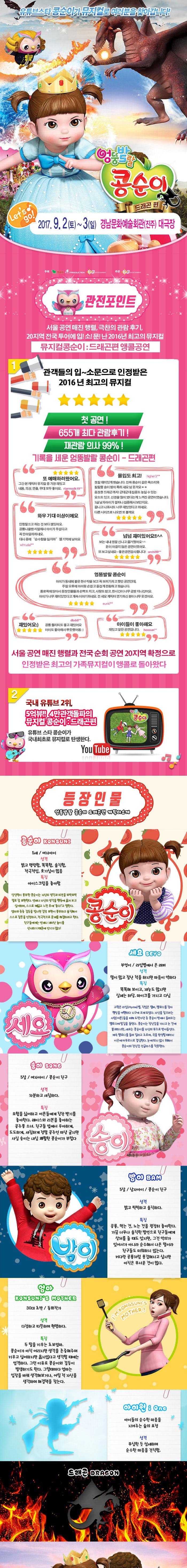 유튜브스타 콩순이가 뮤지컬로 여러분을 찾아갑니다! 엉뚱발랄 콩순이 드래곤 편 2017.9.2(토)~3(일) 경남문화예술회관(진주) 대극장 관전포인트 서울공연 매진 행렬 극찬의 관람후기 20지역 전국투어에 입!소!문!난 2016년 최고의 뮤지컬 뮤지컬콩순이 드래곤편 앵콜공연 관객들의 입~소문으로 인정받은 2016년 최고의 뮤지컬 첫 공연! 655개 최다 관람후기! 재관람의사 99%! 기록을 세운 엉뚱발랄 콩순이 드래곤 편 또 예매하러왔어요. 그간 본 캐릭터 뮤지컬 중 가장 재밌고 내용 의상 연출 모두 좋아요 몰입도 최고! 정말 재미있게 봤습니다. 진짜 콩순이 같은 목소리와 발랄한 송이 밤이 특해 샤요 넘 웃겨요 웅장한 드래곤까지! 군데군데 집중도 높일 수 있는 요소도있고 신경을 많이 썼다는게 느껴진 공연이였습니다. 5살 남자아이가 얼마나 집중해서 보던지요 끝나고 나와서도 너무 재미있었다고 하네요 다른시리즈로 나오면 또 볼께요 와우 기대이상이에요 인형탈쓰고 하는 것보다 잼있어요 공룡나올땐 리얼해서 아이가 무섭다고 꼭 안아달라하네요 대사 중에 순수함을 잃지마 젤기억에남아요 넘넘재미있어요!! 보는 내내 정말 신나고 즐거웠어요 돈이 아깝지 않은 공연이였어요. 또보고 싶네요~ 좋은공연감사합니다! 엉뚱발랄 콩순이 아이가 동네에 붙은 현수막을 보고 꼭 보러가자고 했던 공연인데 주말 오후에 아이랑 손잡고 즐겁게 관람하고 왔습니다. 통로쪽에 앉아서 등장인물들과 손뼉도 치고 사랑도받고 한시간이 너무금방지나갔어요 아이가 너무 재미있었다고 계속이야기 하네요 전 세요 캐릭터 연기하신 분이 너무 웃겼어요 재밌어요 공룡 퀄리티도 좋고 재밌어요 아이도 좋아해서 뿌듯했어용 아이들이 좋아해요 재밌고 알찬공연입니다. 서울 공연 매진 행렬과 전국 순회 공연 20지역 확정으로 인정받은 최고의 가족뮤지컬이 앵콜로 돌아왔다 2 쿵푸팬더 드래곤길들이기 드림웍스 제작진과 정글에서 살아남기 i Creative Team의 만남 뮤지컬 드래곤길들이기의 살아 움직이는 드래곤이 나타났다. 공주가 되고 싶은 콩순이와 사탕나라 드래곤과의 한판 결투 3 국내유튜브 2위,5억뷰!! 4만 관객돌파의 뮤지컬 콩순이 드래곤 편 유튜브 스타 콩순이가 국내최초로 뮤지컬로 탄생한다. 등장인물 엉뚱발랄 콩순이 드래곤편 캐릭터소개 콩순이 5세 여자아이 성격 밝고 명랑함 똑똑함 솔직함 적극적임 호기심이 많음 특징 아이스크림을 좋아함 상상력이 풍부한 콩순이는 자신의 생각과 의견을 또박또박 말로 잘 표현한다. 언제나 자신의 생각을 행동에 옮겨보고 싶어하며 스스로 깨닫고 느낀 후에 좋다!고 말한다. 엄마와종종 갈등을 빚지만 감정 표현이 풍부하고 솔직해서 스스로 잘못을 인정하고 적극적으로 문제를해결하려고 한다. 친구들에게는 언제나 재미난 놀이를 선사하기 때문에 인기가 많다! 세요 부엉이 라임별에서 온 래퍼 성격 말이 많고 잘난척을 하지만 마음이 약하다 특징 똑똑해보이고 재능도 많지만 실제는 허당 마이크를 가지고 다님 고향은 라임별 직업은 랩퍼 멜로디를 찾아 행성을 여행하다 지구에 오게되었다. 자신을 잡으려는 사람(어른)들을 피해 도망가던 중 콩순이 방에서 들려오는 멜로디에 발길을 돌린다. 콩순이는 장난감을 가지고 논것에 불과하지만 세요는 콩순이를 자신의 뮤즈로 받아들인다. 계속 멜로디를 들려 달라고 조르며 곡을 완성할 때까지 이곳에 머무르기로 결심한다. 눈에 띄지 않기 위해서 콩순이의 장난감 선글라스를 착용한다.  송이 5살 여자아이 콩순이 친구 성격 차분하고 섬세하다 특징 모험을 싫어하고 어른들에게 칭찬 받기를 좋아한다 레이스와 리본을 좋아하는 공주풍 소녀 친구들 앞에서 우아하게 도도하게 새침하게 정말 공주인 마냥 굴지만 사실 송이는 내심 쾌활한 콩순이가 부럽다. 밤이 5살 남자아이 콩순이친구 성격 밝고 씩씩하고 솔직하다 공룡 먹는것 노는 것을 굉장히 좋아한다 가끔 너무나 솔직한 발언으로 친구들에게 상처를 줄때도 있지만 그것 악의가 있어서가 아니라 순수해서 나온 말이라 친구들도 미워하지 않는다. 커다란 공룡처럼 용감해지고 싶지만 아직은 무서운 것이 많다. 엄마 30대 초반 동화작가 성격 다정하고 따뜻하며 현명하다 특징 두딸을 키우는 초보엄마 콩순이가 아직어리지만 생각을 존중해주며 키우고 싶어하지만 옳지않다고 생각할 때에는 엄격하다 그런 이유로 콩순이와 갈등이 발생하기도 한다. 그럴때마다 엄마는 입장을 바꿔 생각해보거나 어릴 적 자신을 생각하며 해결책을 찾는다 아이원 아이들의 순수한 마음을 지켜주는 숲의 요정 성격 무심한 듯 섬세하며 순수한 마음을 간직함 드래곤