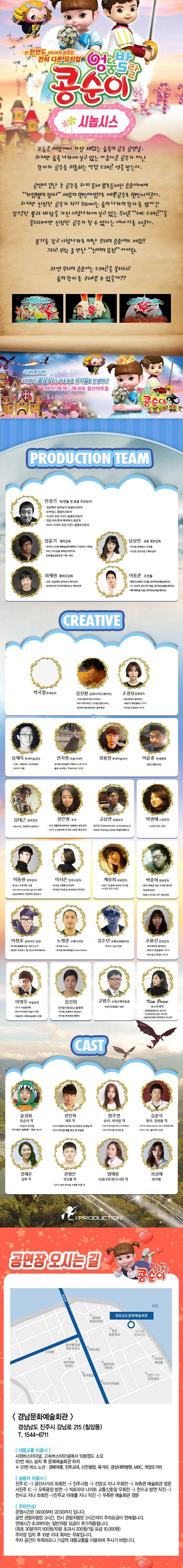 단 한번도 시도되지 않았던 전혀 다른 뮤지컬 엉뚱발랄 콩순이 콩순이 시놉시스 오늘은 세상에서 가장 재밌는 숲속의 공주 공연날,하지만 숲속 나라에 살고 있는 아름다운 공주가 아닌 왕자와 공주를 괴롭히는 악당 드래곤 역을 맡는다. 공연이 끝난 후 공주를 하지 못해 뾰로통해진 콩순이에게 라임별의 랩퍼 세요의 변신마법으로 예쁜공주로 변신시켜준다. 하지만 진정한 공주가 되기 위해서는 숲의 나라의 왕자를 잡아간 강력한 불과 바람을 가진 사탕나라에 살고 있는 무서운 레드 드래곤을 물리쳐야만 진정한 공주가 될 수 있다는 이야기를 해준다. 용기를 갖고 사탕나라로 떠난 우리의 콩순이와 세요!! 그리고 모험 중 만난 신비의 요정 아이원. 과연 우리의 콩순이는 드래곤을 물리치고 숲의 왕자를 구해낼 수 있을까? 엉뚱발랄 콩순이 국내유튜브2위 2억뷰의 콩순이가 국내 최초 뮤지컬로 탄생하다! 엉뚱발랄 콩순이 드래곤 편 PRODUCTION TEAM 민정기 작 연출 및 총괄 프로듀서 정글에서 살아남기 총괄프로듀서 슈퍼윙스 총괄프로두서 시크릿 쥬쥬 시즌2 총괄프로듀서 엄윤기 제작감독 러시아 소치동계패럴림픽 폐막식 기인수식 기획팀티키 이스탄블 세계청주엑스포 문화예술교류공연 기획 제작 남상란 공동 제작감독 뮤지컬 슈퍼윙스 조연출 시크릿쥬쥬시즌2 제작감독 최재현 제작조감독 또봇 정글에서 살아남기 제작감독 씽씽오조와 코끼리 페르난도 제작감독 이동준 조연출 헤어스프레이 조연출(동아방송예술대학교) 오! 당신이 잠든사이 연출(동아방송예술대학교) 레미제라블 연출(동아방송예술대학교) CREATIVE 박국철 무대감독 김진환 음향디자인(제이인) 브로드웨이42번가 KBS가족오락관 도전골든벨 창작뮤지컬하트비트 블루레인 조경희 음암감독 테디베어와 함께하는 테르도 태권발레 심재욱 무대미술감독 또봇 태권K와함께하는 시간탐험대 위자드 머털 전지영 미술디자인 뮤지컬 파리넬리 무대어시스트 2015 출동 슈퍼윙스 무대디자인 2016 정용현 무대미술어시  이윤중 무대제작 에스테이지 김태근 음악감독 피노키오,정글에서 살아남기 장은영 작곡 전국 생활체육대회축전 개폐회식 음악감독 2016 신년음악회 우리의 소원은 통일 편곡 고상연 보컬코치 현 FnC Entertainment co Academy앤Global Training Center 보컬트레이너 박영애 소품감독 시크릿 쥬쥬시즌2 이동원 안무감독 원댄스 프로젝트 그룹 성균관대학교 무용학과 겸임교수 이서은 안무조감독 뮤지컬 구름빵 안무감독 뮤지컬 두리둥실 뭉계공항 안무감독 채승희 의상감독 MBC 내 품에 라바와 친구들 시크릿 쥬쥬 시즌2 박종혁 영상감독 광고 배용준 일본 도쿄돔 팬미팅 영상제작감독 박효신 콘서트 GIFT영상감독 이현호런라이트 팀장 뮤지컬 해를품은달 썸머스노우 태권도 퍼포먼스 탈 최소리아디링파티 노명준 조명디자인 뮤지컬 Anne 뮤지컬 레미제라블 School Edition 김수년 조명오퍼레이터 현 Run Light 팀장 이영우 마술감독 2012 마술올림픽 한국 국가대표 마술사 역임 이탈리아 국제마술대회 2관왕 긴선희 인형사랑 코스틈 제작 뮤지컬 정글에서 살아남기 뮤지컬 방귀대장 뿡뿡이 고범수 드래곤제작총괄 (주)한국공룡월드 대표 Kim Peace 포스터제작 엉뚱발랄콩순이 포스터 시크릿쥬쥬시즌2 포스터 정글어드벤쳐 테마파크 포스터 CAST 윤정화 콩순이 역 어린이 뮤지컬 아기돼지 삼형제 먹보 2015 정민혁 세요 역 2015 어린이 뮤지컬 시크릿 쥬쥬 선생님 역 2015 뮤지컬 해를 품은 달 앙상블 한주연 송이,아이원 역 2016 뮤지컬 HELLO MAMA 2015 뮤지컬 인연의 숲  김준석 밤이,앙상블 역 2015 Visual Shock Vol.2 단독콘서트 2011 TAL월드투어 공연 정혜은 엄마 역 권형안 앙상블 역 2013 영어 뮤지컬 구름빵 뚜릉 역 염예랑 사과나무/방구사탕 역 최성혜 마카롱 i PRODUCTION 공연장 오시는길 엉뚱발랄 콩순이 경남문화예술회관 경상남도 진주시 강남로 215(칠암동) T. 1544-6711 대중교통 이용시 시외버스터미널 고속버스터미널에서 10분정도 소요 121번 버스 승차 후 문화예술회관 하차 121번 버스 노선 경해여중 진주교대 신안광장 육거리 경상대학병원 MBC 개양오거리 승용차 이용 시 진주 IC - 공단사거리 좌회전 - 진주시청 - 진양교 지나 우회전  - 좌측편 예술회관 정문서진주 IC - 오죽광장 방면 - 빅토리아 나이트 교통신호앞 우회전 - 천수교 방면 직진 - 천수교 지나 좌회전 - 진주교 아래를 지나 직진 - 우측편 예술회관 정문 주차안내 운영시간은 09:00부터 22:00까지입니다. 공연 관람차량은 3시간 전시 관람차량은 2시간까지 추자요금이 면제됩니다. 면제시간 초과부터는 일반차량 요금이 추가적용됩니다.(최초 30분까지 500원 10분 초과 시 200원 1일 요금 10,000원) 주차장 입차 후 10분 이내 회차는 무료입니다. 주차 공간이 부족하오니 가급적 대중교통을 이용하여 주시기 바랍니다.
