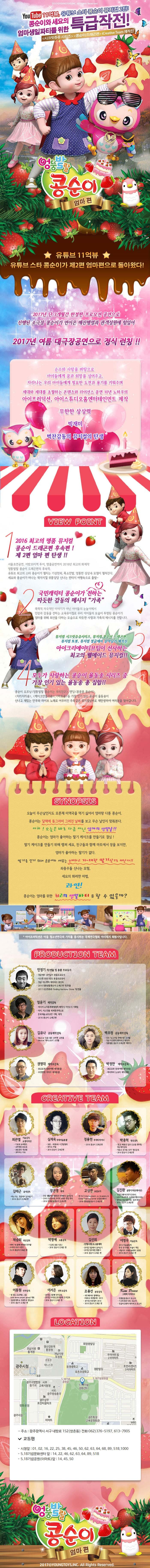 YOUTUBE 11억뷰, 유튜브 스타 콩순이 뮤지컬 2탄! 콩순이와 세요의 엄마생일파티를 위한 특급작전! 시크릿쥬쥬 시리즈, 콩순이 드래곤편, iCreative Team 제작진 엉뚱발랄 콩순이 엄마 편 유튜브 11억뷰 유튜브 스타 콩순이가 제2편 엄마편으로 돌아왔다! 2017년 단 3개월간 한정판 프로모션 공연으로 진행된 소극장 콩순이가 연이은 매진행렬과 관객성원에 힘입어 2017년 여름 대극장공연으로 정식 런칭!! 순수와 사랑을 바탕으로 아이들에게 꿈과 희망을 심어주고, 자라나는 우리 아이들에게 필요한 도전과 용기를 키워주며 세대와 세대를 초월하는 콘텐츠와 라이선스 공연 10년 노하우의 아이프러덕션, 아이스튜디오홈엔터테인먼트 제작 무한한 상상력 빅재미 벅찬감동의 뮤지컬의 탄생 VOEW POINT 1 2016 최고의 명품 뮤지컬 콩순이 드래곤편 후속편! 제2편 엄마 편 탄생!! 서울 초연공연, 지방 20지역 투어,앵콜공연까지 2016년 최고의 화제작 엉뚱발랄 콩순이 드래곤편의 후속작 유튜브 최고의 스타 콩순이가 펼치는 기상천외,폭소만발,엉뚱한 상상속 모험이 펼쳐진다. 세요와 콩순이가 떠나는 왁지지껄 위풍당당 신나는 판타지 여행속으로 출발~ 국민캐릭터 콩순이가 전하는 따듯한 감동의 메시지 가족 폭력적 자극적인 이야기가 아닌 아이들의 눈높이에서 인성과 감동을 전하는 교육뮤지컬로 우리 아이들의 모습이 투영된 콩순이가 엄마를 위해 최선을 다하는 모습으로 따듯한 사랑과 가족의 메시지를 전합니다. 뮤지컬 시크릿쥬쥬시리즈, 뮤지컬 콩순이 드래곤편, 뮤지컬 또봇, 뮤지컬 정글에서 살아남기 제작진 아이크리에이티브팀이 선사하는 최고의 웰메이드 뮤지컬!! 4 모두가 사랑하는 콩순이 율동송 시리즈 중 가장 인기 있는 율동송 총 집합!! 콩순이 오프닝 엉뚱발랄 콩순이는 우리친구, 엔딩 콩콩콩 콩순이, 치카치카송, 케이크만들기송, 마트송 등 가장 인기 있는 콩순이 율동송이 신나고 재밌는 안무와 라이브 노래로 어우러진 주옥같은 뮤지컬넘버로 재탄생하여 여러분을 찾아갑니다. SYNOPSIS 오늘이 무슨날인지도 모른채 미역국을 먹기 싫어서 엄마랑 다툰 콩순이. 콩순이는 달력에 동그라미 그려진 날짜를 보고 무슨 날인지 맞춰본다. 아차! 오늘은 바로 다름 아닌 엄마의 생일날!! 콩순이는 엄마가 좋아하는 딸기 케이크를 만들기로 결심! 딸기 케이크를 만들기 위해 랩퍼 세요, 친구들과 함께 마트에서 장을 보지만, 엄마가 좋아하는 딸기가 없다. 딸기를 얻기 위해 콩순이와 세요는 신비하고 거~대한 딸기산으로 떠난다!! 좌충우돌 신나는 모험, 세요의 화려한 마법, 과연! 콩순이는 엄마를 위한 최고의 생일파티를 할 수 있을까? 아이프러덕션은 아동 청소년연극의 가치를 중시하는 국제연극협회 아시테지 회원사입니다. PRODUCTION TEAM 민정기 작/연출 및 총괄 프로듀서 정글에서 살아남기 총괄프로듀서 시크릿 쥬쥬 시즌 2 총괄프로듀서 정글 어드벤처 테마파크 총감독 2016 엉뚱발랄콩순이 드래곤 편 작/연출 2017 시크릿쥬쥬 Finding Harmony Stonr작/연출 엄윤기 제작감독 러시아 소치동계패럴림픽 폐막식 기인수식 기획팀 터키,이스탄불 세계경주엑스포 문화예술교류공연 기획,제작 2016 콩순이 드래곤편 김유나 공동제작감독 Musical 달을 품은 슈퍼맨 조연출 Musical 캐미스토리 조연출 권영대 제작조감독 뽀로로와 동화여행 제작총괄 우당탕탕 아이쿠 제작총괄 백우정 공동제작감독 KBS뉴 스타임 연예수첩 조연출 정글 어드벤처 테마파크 제작PD 엉뚱발랄 콩순이 드래곤편 제작PD 박정만 제작조감독 뽀로로와 동화여행 제작총괄 뚜바뚜바 눈보리 제작총괄 CREATIVE TEAM 최관열 기술감독 조명디자인 디보와 슈퍼밴드 슈퍼영웅 뽀로로 뽀로로의 대모험 꼬마버스 타요 심재욱 무대미술총괄 또봇 태권K와 시간탐험대 위자드 머털 2016 콩순이 드래곤편 정용현 무대디자이너 2016 콩순이 드래곤 편 박종혁 영상감독 광고 배용준 일본 도쿄돔 팬미팅 영상제작감독 박효신 콘서트 GIFT영상감독 2016 콩순이드래곤편 김태근 음악감독 피노키오,정글에서 살아남기 2016 콩순이 드래곤편 장은영 작곡 전국 생활체육대회축전 개폐회식 음악감독 2016 신년음악회 우리의 소원은 통일 편곡 2016 엉뚱발랄콩순이 드래곤편 고상연 보컬코치 현 FnC Entertainment,oo Academy 앤 Global Training Center 보컬트레이너 2016 엉뚱발랄콩순이 드래곤편 김진환 음향디자인(제이인) 브로드웨이42번가(2004) KBS가족오락관,도전골든벨(2006) 창작뮤지컬 하트비트 블루레인 2016 콩순이 드래곤편 채승희 의상감독 MBC내 품에 라바와 친구들 시크릿 쥬쥬 시즌2 2016 콩순이 드래곤 편 박영애 소품감독 시크릿 쥬쥬 시즌 2 2016 콩순이 드래곤 편 김선희 인형사랑 코스틈제작 뮤지컬 정글에서 살아남기 뮤지컬 방귀대장 뿡뿡이 2016 콩순이 드래곤 편 이영우 마술감독 2012 마술올림픽 한국국가대표 마술사 역임 이탈리아 국제마술대회 2관왕 2016 콩순이 드래곤 편 이동원 안무감독 원 댄스 프로젝트 그룹 대표 성균관대학교 무용학과 겸임교수 2016 콩순이 드래곤 편 이서은 안무조감독 뮤지컬 구름빵 안무감독 뮤지컬 두리뭉실 뭉개공항 안무감독 2016 콩순이 드래곤 편 조용선 분장감독 테디베어와 함께하는 테르도 태권발레 2015 뮤지컬 친정엄마 2016 2016 콩순이 드래곤 편 Kim Peace 그래픽 디자이너 엉뚱발랄콩순이 포스터 시크릿쥬쥬시즌2 포스터 정글어드벤처 테마파크 포스터 LOCATION 주소 광주광역시 서구 내방로 152(쌍촌동) 전화 062-376-5197, 613-7905 교통편 시청앞 01, 02, 16, 22, 25, 38, 45, 46, 50, 62, 63, 64, 68, 89, 518, 1000 5.18 기념문화센터 앞 14,22,46,62,63,64,89,518 5.18기념공원(이마트) 앞 14,45,50 엉뚱발랄 콩순이 엄마 편 2017@YOUNGTOYS.INC ALL Rights Reserved.