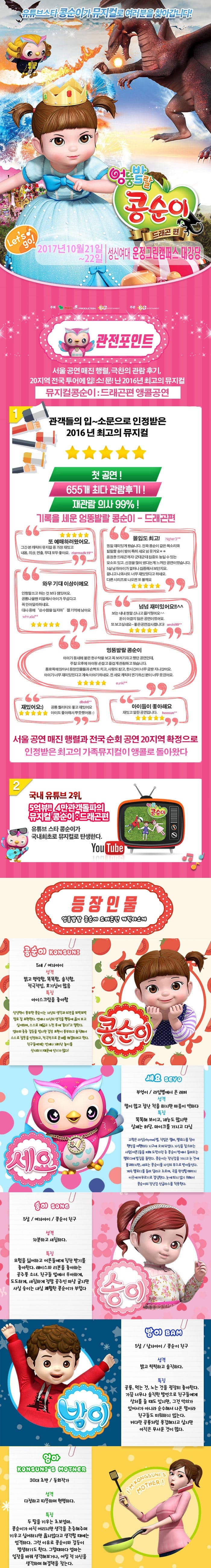 2017년 10월 21일 ~ 22일 성신여대 운정그린캠퍼스 대강당 유튜브스타 콩순이가 뮤지컬로 여러분을 찾아갑니다! 엉뚱발랄 콩순이 드래곤 편 2017년 10월 21일 ~ 22일 성신여대 운정그린캠퍼스 관전포인트 서울공연 매진 행렬 극찬의 관람후기 20지역 전국투어에 입!소!문!난 2016년 최고의 뮤지컬 뮤지컬콩순이 드래곤편 앵콜공연 관객들의 입~소문으로 인정받은 2016년 최고의 뮤지컬 첫 공연! 655개 최다 관람후기! 재관람의사 99%! 기록을 세운 엉뚱발랄 콩순이 드래곤 편 또 예매하러왔어요. 그간 본 캐릭터 뮤지컬 중 가장 재밌고 내용 의상 연출 모두 좋아요 몰입도 최고! 정말 재미있게 봤습니다. 진짜 콩순이 같은 목소리와 발랄한 송이 밤이 특해 샤요 넘 웃겨요 웅장한 드래곤까지! 군데군데 집중도 높일 수 있는 요소도있고 신경을 많이 썼다는게 느껴진 공연이였습니다. 5살 남자아이가 얼마나 집중해서 보던지요 끝나고 나와서도 너무 재미있었다고 하네요 다른시리즈로 나오면 또 볼께요 와우 기대이상이에요 인형탈쓰고 하는 것보다 잼있어요 공룡나올땐 리얼해서 아이가 무섭다고 꼭 안아달라하네요 대사 중에 순수함을 잃지마 젤기억에남아요 넘넘재미있어요!! 보는 내내 정말 신나고 즐거웠어요 돈이 아깝지 않은 공연이였어요. 또보고 싶네요~ 좋은공연감사합니다! 엉뚱발랄 콩순이 아이가 동네에 붙은 현수막을 보고 꼭 보러가자고 했던 공연인데 주말 오후에 아이랑 손잡고 즐겁게 관람하고 왔습니다. 통로쪽에 앉아서 등장인물들과 손뼉도 치고 사랑도받고 한시간이 너무금방지나갔어요 아이가 너무 재미있었다고 계속이야기 하네요 전 세요 캐릭터 연기하신 분이 너무 웃겼어요 재밌어요 공룡 퀄리티도 좋고 재밌어요 아이도 좋아해서 뿌듯했어용 아이들이 좋아해요 재밌고 알찬공연입니다. 서울 공연 매진 행렬과 전국 순회 공연 20지역 확정으로 인정받은 최고의 가족뮤지컬이 앵콜로 돌아왔다 2 쿵푸팬더 드래곤길들이기 드림웍스 제작진과 정글에서 살아남기 i Creative Team의 만남 뮤지컬 드래곤길들이기의 살아 움직이는 드래곤이 나타났다. 공주가 되고 싶은 콩순이와 사탕나라 드래곤과의 한판 결투 3 국내유튜브 2위,5억뷰!! 4만 관객돌파의 뮤지컬 콩순이 드래곤 편 유튜브 스타 콩순이가 국내최초로 뮤지컬로 탄생한다. 등장인물 엉뚱발랄 콩순이 드래곤편 캐릭터소개 콩순이 5세 여자아이 성격 밝고 명랑함 똑똑함 솔직함 적극적임 호기심이 많음 특징 아이스크림을 좋아함 상상력이 풍부한 콩순이는 자신의 생각과 의견을 또박또박 말로 잘 표현한다. 언제나 자신의 생각을 행동에 옮겨보고 싶어하며 스스로 깨닫고 느낀 후에 좋다!고 말한다. 엄마와종종 갈등을 빚지만 감정 표현이 풍부하고 솔직해서 스스로 잘못을 인정하고 적극적으로 문제를해결하려고 한다. 친구들에게는 언제나 재미난 놀이를 선사하기 때문에 인기가 많다! 세요 부엉이 라임별에서 온 래퍼 성격 말이 많고 잘난척을 하지만 마음이 약하다 특징 똑똑해보이고 재능도 많지만 실제는 허당 마이크를 가지고 다님 고향은 라임별 직업은 랩퍼 멜로디를 찾아 행성을 여행하다 지구에 오게되었다. 자신을 잡으려는 사람(어른)들을 피해 도망가던 중 콩순이 방에서 들려오는 멜로디에 발길을 돌린다. 콩순이는 장난감을 가지고 논것에 불과하지만 세요는 콩순이를 자신의 뮤즈로 받아들인다. 계속 멜로디를 들려 달라고 조르며 곡을 완성할 때까지 이곳에 머무르기로 결심한다. 눈에 띄지 않기 위해서 콩순이의 장난감 선글라스를 착용한다.  송이 5살 여자아이 콩순이 친구 성격 차분하고 섬세하다 특징 모험을 싫어하고 어른들에게 칭찬 받기를 좋아한다 레이스와 리본을 좋아하는 공주풍 소녀 친구들 앞에서 우아하게 도도하게 새침하게 정말 공주인 마냥 굴지만 사실 송이는 내심 쾌활한 콩순이가 부럽다. 밤이 5살 남자아이 콩순이친구 성격 밝고 씩씩하고 솔직하다 공룡 먹는것 노는 것을 굉장히 좋아한다 가끔 너무나 솔직한 발언으로 친구들에게 상처를 줄때도 있지만 그것 악의가 있어서가 아니라 순수해서 나온 말이라 친구들도 미워하지 않는다. 커다란 공룡처럼 용감해지고 싶지만 아직은 무서운 것이 많다. 엄마 30대 초반 동화작가 성격 다정하고 따뜻하며 현명하다 특징 두딸을 키우는 초보엄마 콩순이가 아직어리지만 생각을 존중해주며 키우고 싶어하지만 옳지않다고 생각할 때에는 엄격하다 그런 이유로 콩순이와 갈등이 발생하기도 한다. 그럴때마다 엄마는 입장을 바꿔 생각해보거나 어릴 적 자신을 생각하며 해결책을 찾는다