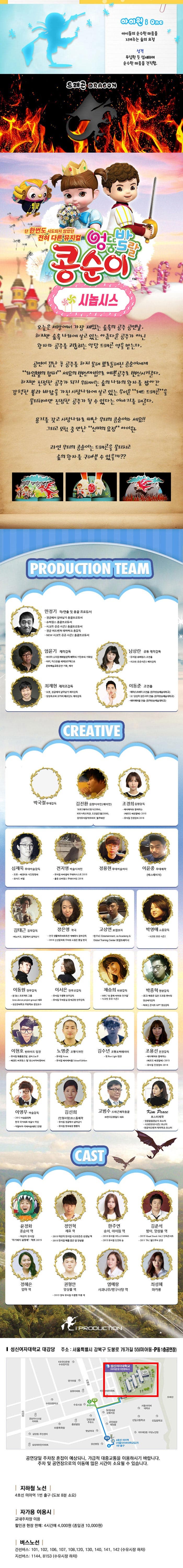 아이원 아이들의 순수한 마음을 지켜주는 숲의 요정 성격 무심한 듯 섬세하며 순수한 마음을 간직함 드래곤 단 한번도 시도되지 않았던 전혀 다른 뮤지컬 엉뚱발랄 콩순이 콩순이 시놉시스 오늘은 세상에서 가장 재밌는 숲속의 공주 공연날,하지만 숲속 나라에 살고 있는 아름다운 공주가 아닌 왕자와 공주를 괴롭히는 악당 드래곤 역을 맡는다. 공연이 끝난 후 공주를 하지 못해 뾰로통해진 콩순이에게 라임별의 랩퍼 세요의 변신마법으로 예쁜공주로 변신시켜준다. 하지만 진정한 공주가 되기 위해서는 숲의 나라의 왕자를 잡아간 강력한 불과 바람을 가진 사탕나라에 살고 있는 무서운 레드 드래곤을 물리쳐야만 진정한 공주가 될 수 있다는 이야기를 해준다. 용기를 갖고 사탕나라로 떠난 우리의 콩순이와 세요!! 그리고 모험 중 만난 신비의 요정 아이원. 과연 우리의 콩순이는 드래곤을 물리치고 숲의 왕자를 구해낼 수 있을까? 엉뚱발랄 콩순이 국내유튜브2위 2억뷰의 콩순이가 국내 최초 뮤지컬로 탄생하다! 엉뚱발랄 콩순이 드래곤 편 PRODUCTION TEAM 민정기 작 연출 및 총괄 프로듀서 정글에서 살아남기 총괄프로듀서 슈퍼윙스 총괄프로두서 시크릿 쥬쥬 시즌2 총괄프로듀서 엄윤기 제작감독 러시아 소치동계패럴림픽 폐막식 기인수식 기획팀티키 이스탄블 세계청주엑스포 문화예술교류공연 기획 제작 남상란 공동 제작감독 뮤지컬 슈퍼윙스 조연출 시크릿쥬쥬시즌2 제작감독 최재현 제작조감독 또봇 정글에서 살아남기 제작감독 씽씽오조와 코끼리 페르난도 제작감독 이동준 조연출 헤어스프레이 조연출(동아방송예술대학교) 오! 당신이 잠든사이 연출(동아방송예술대학교) 레미제라블 연출(동아방송예술대학교) CREATIVE 박국철 무대감독 김진환 음향디자인(제이인) 브로드웨이42번가 KBS가족오락관 도전골든벨 창작뮤지컬하트비트 블루레인 조경희 음암감독 테디베어와 함께하는 테르도 태권발레 심재욱 무대미술감독 또봇 태권K와함께하는 시간탐험대 위자드 머털 전지영 미술디자인 뮤지컬 파리넬리 무대어시스트 2015 출동 슈퍼윙스 무대디자인 2016 정용현 무대미술어시  이윤중 무대제작 에스테이지 김태근 음악감독 피노키오,정글에서 살아남기 장은영 작곡 전국 생활체육대회축전 개폐회식 음악감독 2016 신년음악회 우리의 소원은 통일 편곡 고상연 보컬코치 현 FnC Entertainment co Academy앤Global Training Center 보컬트레이너 박영애 소품감독 시크릿 쥬쥬시즌2 이동원 안무감독 원댄스 프로젝트 그룹 성균관대학교 무용학과 겸임교수 이서은 안무조감독 뮤지컬 구름빵 안무감독 뮤지컬 두리둥실 뭉계공항 안무감독 채승희 의상감독 MBC 내 품에 라바와 친구들 시크릿 쥬쥬 시즌2 박종혁 영상감독 광고 배용준 일본 도쿄돔 팬미팅 영상제작감독 박효신 콘서트 GIFT영상감독 이현호런라이트 팀장 뮤지컬 해를품은달 썸머스노우 태권도 퍼포먼스 탈 최소리아디링파티 노명준 조명디자인 뮤지컬 Anne 뮤지컬 레미제라블 School Edition 김수년 조명오퍼레이터 현 Run Light 팀장 이영우 마술감독 2012 마술올림픽 한국 국가대표 마술사 역임 이탈리아 국제마술대회 2관왕 긴선희 인형사랑 코스틈 제작 뮤지컬 정글에서 살아남기 뮤지컬 방귀대장 뿡뿡이 고범수 드래곤제작총괄 (주)한국공룡월드 대표 Kim Peace 포스터제작 엉뚱발랄콩순이 포스터 시크릿쥬쥬시즌2 포스터 정글어드벤쳐 테마파크 포스터 CAST 윤정화 콩순이 역 어린이 뮤지컬 아기돼지 삼형제 먹보 2015 정민혁 세요 역 2015 어린이 뮤지컬 시크릿 쥬쥬 선생님 역 2015 뮤지컬 해를 품은 달 앙상블 한주연 송이,아이원 역 2016 뮤지컬 HELLO MAMA 2015 뮤지컬 인연의 숲  김준석 밤이,앙상블 역 2015 Visual Shock Vol.2 단독콘서트 2011 TAL월드투어 공연 정혜은 엄마 역 권형안 앙상블 역 2013 영어 뮤지컬 구름빵 뚜릉 역 염예랑 사과나무/방구사탕 역 최성혜 마카롱 i PRODUCTION 성신여자대학교 대강당 주소 서울특별시 강북구 도봉로 76가길 55(미아동 P동 1층 공연장) 공연당일 주차장 혼잡이 예상되나 가급적 대중교통을 이용하시기 바랍니다. 주차 및 공연장으로의 이동에 많은 시간이 소요될 수 있습니다. 지하철 노선 4호선 미아역 1번 출구(도보 8분 소요) 자가용 이용시 교내주차장 이용 할인권 현장 판매 4시간에 4,000원(종일권 10,000원) 버스노선 간선버스 101, 102, 106, 107, 108, 120, 130, 140, 141, 142(수유시장 하차) 지선버스 1144, 8153(수유시장 하차)