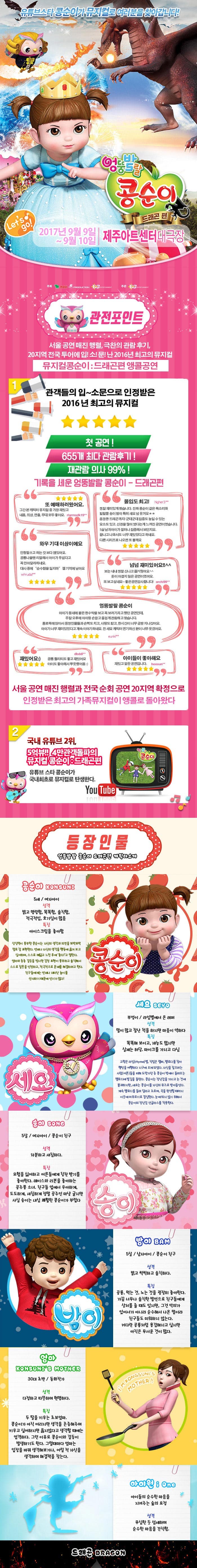 유튜브스타 콩순이가 뮤지컬로 여러분을 찾아갑니다! 엉뚱발랄 콩순이 드래곤 편 2017년 9월 9일 ~ 9월 10일 제주아트센터 대극장 관전포인트 서울공연 매진 행렬 극찬의 관람후기 20지역 전국투어에 입!소!문!난 2016년 최고의 뮤지컬 뮤지컬콩순이 드래곤편 앵콜공연 관객들의 입~소문으로 인정받은 2016년 최고의 뮤지컬 첫 공연! 655개 최다 관람후기! 재관람의사 99%! 기록을 세운 엉뚱발랄 콩순이 드래곤 편 또 예매하러왔어요. 그간 본 캐릭터 뮤지컬 중 가장 재밌고 내용 의상 연출 모두 좋아요 몰입도 최고! 정말 재미있게 봤습니다. 진짜 콩순이 같은 목소리와 발랄한 송이 밤이 특해 샤요 넘 웃겨요 웅장한 드래곤까지! 군데군데 집중도 높일 수 있는 요소도있고 신경을 많이 썼다는게 느껴진 공연이였습니다. 5살 남자아이가 얼마나 집중해서 보던지요 끝나고 나와서도 너무 재미있었다고 하네요 다른시리즈로 나오면 또 볼께요 와우 기대이상이에요 인형탈쓰고 하는 것보다 잼있어요 공룡나올땐 리얼해서 아이가 무섭다고 꼭 안아달라하네요 대사 중에 순수함을 잃지마 젤기억에남아요 넘넘재미있어요!! 보는 내내 정말 신나고 즐거웠어요 돈이 아깝지 않은 공연이였어요. 또보고 싶네요~ 좋은공연감사합니다! 엉뚱발랄 콩순이 아이가 동네에 붙은 현수막을 보고 꼭 보러가자고 했던 공연인데 주말 오후에 아이랑 손잡고 즐겁게 관람하고 왔습니다. 통로쪽에 앉아서 등장인물들과 손뼉도 치고 사랑도받고 한시간이 너무금방지나갔어요 아이가 너무 재미있었다고 계속이야기 하네요 전 세요 캐릭터 연기하신 분이 너무 웃겼어요 재밌어요 공룡 퀄리티도 좋고 재밌어요 아이도 좋아해서 뿌듯했어용 아이들이 좋아해요 재밌고 알찬공연입니다. 서울 공연 매진 행렬과 전국 순회 공연 20지역 확정으로 인정받은 최고의 가족뮤지컬이 앵콜로 돌아왔다 2 쿵푸팬더 드래곤길들이기 드림웍스 제작진과 정글에서 살아남기 i Creative Team의 만남 뮤지컬 드래곤길들이기의 살아 움직이는 드래곤이 나타났다. 공주가 되고 싶은 콩순이와 사탕나라 드래곤과의 한판 결투 3 국내유튜브 2위,5억뷰!! 4만 관객돌파의 뮤지컬 콩순이 드래곤 편 유튜브 스타 콩순이가 국내최초로 뮤지컬로 탄생한다. 등장인물 엉뚱발랄 콩순이 드래곤편 캐릭터소개 콩순이 5세 여자아이 성격 밝고 명랑함 똑똑함 솔직함 적극적임 호기심이 많음 특징 아이스크림을 좋아함 상상력이 풍부한 콩순이는 자신의 생각과 의견을 또박또박 말로 잘 표현한다. 언제나 자신의 생각을 행동에 옮겨보고 싶어하며 스스로 깨닫고 느낀 후에 좋다!고 말한다. 엄마와종종 갈등을 빚지만 감정 표현이 풍부하고 솔직해서 스스로 잘못을 인정하고 적극적으로 문제를해결하려고 한다. 친구들에게는 언제나 재미난 놀이를 선사하기 때문에 인기가 많다! 세요 부엉이 라임별에서 온 래퍼 성격 말이 많고 잘난척을 하지만 마음이 약하다 특징 똑똑해보이고 재능도 많지만 실제는 허당 마이크를 가지고 다님 고향은 라임별 직업은 랩퍼 멜로디를 찾아 행성을 여행하다 지구에 오게되었다. 자신을 잡으려는 사람(어른)들을 피해 도망가던 중 콩순이 방에서 들려오는 멜로디에 발길을 돌린다. 콩순이는 장난감을 가지고 논것에 불과하지만 세요는 콩순이를 자신의 뮤즈로 받아들인다. 계속 멜로디를 들려 달라고 조르며 곡을 완성할 때까지 이곳에 머무르기로 결심한다. 눈에 띄지 않기 위해서 콩순이의 장난감 선글라스를 착용한다.  송이 5살 여자아이 콩순이 친구 성격 차분하고 섬세하다 특징 모험을 싫어하고 어른들에게 칭찬 받기를 좋아한다 레이스와 리본을 좋아하는 공주풍 소녀 친구들 앞에서 우아하게 도도하게 새침하게 정말 공주인 마냥 굴지만 사실 송이는 내심 쾌활한 콩순이가 부럽다. 밤이 5살 남자아이 콩순이친구 성격 밝고 씩씩하고 솔직하다 공룡 먹는것 노는 것을 굉장히 좋아한다 가끔 너무나 솔직한 발언으로 친구들에게 상처를 줄때도 있지만 그것 악의가 있어서가 아니라 순수해서 나온 말이라 친구들도 미워하지 않는다. 커다란 공룡처럼 용감해지고 싶지만 아직은 무서운 것이 많다. 엄마 30대 초반 동화작가 성격 다정하고 따뜻하며 현명하다 특징 두딸을 키우는 초보엄마 콩순이가 아직어리지만 생각을 존중해주며 키우고 싶어하지만 옳지않다고 생각할 때에는 엄격하다 그런 이유로 콩순이와 갈등이 발생하기도 한다. 그럴때마다 엄마는 입장을 바꿔 생각해보거나 어릴 적 자신을 생각하며 해결책을 찾는다 아이원 아이들의 순수한 마음을 지켜주는 숲의 요정 성격 무심한 듯 섬세하며 순수한 마음을 간직함 드래곤 