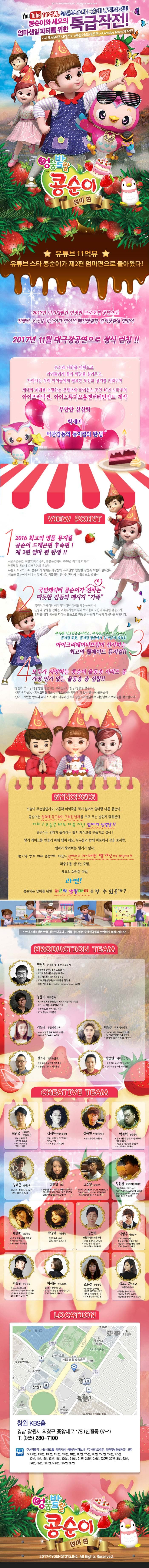 YOUTUBE 11억뷰, 유튜브 스타 콩순이 뮤지컬 2탄! 콩순이와 세요의 엄마생일파티를 위한 특급작전! 시크릿쥬쥬 시리즈, 콩순이 드래곤편, iCreative Team 제작진 엉뚱발랄 콩순이 엄마 편 유튜브 11억뷰 유튜브 스타 콩순이가 제2편 엄마편으로 돌아왔다! 2017년 단 3개월간 한정판 프로모션 공연으로 진행된 소극장 콩순이가 연이은 매진행렬과 관객성원에 힘입어 2017년 여름 대극장공연으로 정식 런칭!! 순수와 사랑을 바탕으로 아이들에게 꿈과 희망을 심어주고, 자라나는 우리 아이들에게 필요한 도전과 용기를 키워주며 세대와 세대를 초월하는 콘텐츠와 라이선스 공연 10년 노하우의 아이프러덕션, 아이스튜디오홈엔터테인먼트 제작 무한한 상상력 빅재미 벅찬감동의 뮤지컬의 탄생 VOEW POINT 1 2016 최고의 명품 뮤지컬 콩순이 드래곤편 후속편! 제2편 엄마 편 탄생!! 서울 초연공연, 지방 20지역 투어,앵콜공연까지 2016년 최고의 화제작 엉뚱발랄 콩순이 드래곤편의 후속작 유튜브 최고의 스타 콩순이가 펼치는 기상천외,폭소만발,엉뚱한 상상속 모험이 펼쳐진다. 세요와 콩순이가 떠나는 왁지지껄 위풍당당 신나는 판타지 여행속으로 출발~ 국민캐릭터 콩순이가 전하는 따듯한 감동의 메시지 가족 폭력적 자극적인 이야기가 아닌 아이들의 눈높이에서 인성과 감동을 전하는 교육뮤지컬로 우리 아이들의 모습이 투영된 콩순이가 엄마를 위해 최선을 다하는 모습으로 따듯한 사랑과 가족의 메시지를 전합니다. 뮤지컬 시크릿쥬쥬시리즈, 뮤지컬 콩순이 드래곤편, 뮤지컬 또봇, 뮤지컬 정글에서 살아남기 제작진 아이크리에이티브팀이 선사하는 최고의 웰메이드 뮤지컬!! 4 모두가 사랑하는 콩순이 율동송 시리즈 중 가장 인기 있는 율동송 총 집합!! 콩순이 오프닝 엉뚱발랄 콩순이는 우리친구, 엔딩 콩콩콩 콩순이, 치카치카송, 케이크만들기송, 마트송 등 가장 인기 있는 콩순이 율동송이 신나고 재밌는 안무와 라이브 노래로 어우러진 주옥같은 뮤지컬넘버로 재탄생하여 여러분을 찾아갑니다. SYNOPSIS 오늘이 무슨날인지도 모른채 미역국을 먹기 싫어서 엄마랑 다툰 콩순이. 콩순이는 달력에 동그라미 그려진 날짜를 보고 무슨 날인지 맞춰본다. 아차! 오늘은 바로 다름 아닌 엄마의 생일날!! 콩순이는 엄마가 좋아하는 딸기 케이크를 만들기로 결심! 딸기 케이크를 만들기 위해 랩퍼 세요, 친구들과 함께 마트에서 장을 보지만, 엄마가 좋아하는 딸기가 없다. 딸기를 얻기 위해 콩순이와 세요는 신비하고 거~대한 딸기산으로 떠난다!! 좌충우돌 신나는 모험, 세요의 화려한 마법, 과연! 콩순이는 엄마를 위한 최고의 생일파티를 할 수 있을까? 아이프러덕션은 아동 청소년연극의 가치를 중시하는 국제연극협회 아시테지 회원사입니다. PRODUCTION TEAM 민정기 작/연출 및 총괄 프로듀서 정글에서 살아남기 총괄프로듀서 시크릿 쥬쥬 시즌 2 총괄프로듀서 정글 어드벤처 테마파크 총감독 2016 엉뚱발랄콩순이 드래곤 편 작/연출 2017 시크릿쥬쥬 Finding Harmony Stonr작/연출 엄윤기 제작감독 러시아 소치동계패럴림픽 폐막식 기인수식 기획팀 터키,이스탄불 세계경주엑스포 문화예술교류공연 기획,제작 2016 콩순이 드래곤편 김유나 공동제작감독 Musical 달을 품은 슈퍼맨 조연출 Musical 캐미스토리 조연출 권영대 제작조감독 뽀로로와 동화여행 제작총괄 우당탕탕 아이쿠 제작총괄 백우정 공동제작감독 KBS뉴 스타임 연예수첩 조연출 정글 어드벤처 테마파크 제작PD 엉뚱발랄 콩순이 드래곤편 제작PD 박정만 제작조감독 뽀로로와 동화여행 제작총괄 뚜바뚜바 눈보리 제작총괄 CREATIVE TEAM 최관열 기술감독 조명디자인 디보와 슈퍼밴드 슈퍼영웅 뽀로로 뽀로로의 대모험 꼬마버스 타요 심재욱 무대미술총괄 또봇 태권K와 시간탐험대 위자드 머털 2016 콩순이 드래곤편 정용현 무대디자이너 2016 콩순이 드래곤 편 박종혁 영상감독 광고 배용준 일본 도쿄돔 팬미팅 영상제작감독 박효신 콘서트 GIFT영상감독 2016 콩순이드래곤편 김태근 음악감독 피노키오,정글에서 살아남기 2016 콩순이 드래곤편 장은영 작곡 전국 생활체육대회축전 개폐회식 음악감독 2016 신년음악회 우리의 소원은 통일 편곡 2016 엉뚱발랄콩순이 드래곤편 고상연 보컬코치 현 FnC Entertainment,oo Academy 앤 Global Training Center 보컬트레이너 2016 엉뚱발랄콩순이 드래곤편 김진환 음향디자인(제이인) 브로드웨이42번가(2004) KBS가족오락관,도전골든벨(2006) 창작뮤지컬 하트비트 블루레인 2016 콩순이 드래곤편 채승희 의상감독 MBC내 품에 라바와 친구들 시크릿 쥬쥬 시즌2 2016 콩순이 드래곤 편 박영애 소품감독 시크릿 쥬쥬 시즌 2 2016 콩순이 드래곤 편 김선희 인형사랑 코스틈제작 뮤지컬 정글에서 살아남기 뮤지컬 방귀대장 뿡뿡이 2016 콩순이 드래곤 편 이영우 마술감독 2012 마술올림픽 한국국가대표 마술사 역임 이탈리아 국제마술대회 2관왕 2016 콩순이 드래곤 편 이동원 안무감독 원 댄스 프로젝트 그룹 대표 성균관대학교 무용학과 겸임교수 2016 콩순이 드래곤 편 이서은 안무조감독 뮤지컬 구름빵 안무감독 뮤지컬 두리뭉실 뭉개공항 안무감독 2016 콩순이 드래곤 편 조용선 분장감독 테디베어와 함께하는 테르도 태권발레 2015 뮤지컬 친정엄마 2016 2016 콩순이 드래곤 편 Kim Peace 그래픽 디자이너 엉뚱발랄콩순이 포스터 시크릿쥬쥬시즌2 포스터 정글어드벤처 테마파크 포스터 LOCATION 창원 KBS홀 경남 창원시 의창구 중앙대로 178(신월동 97-1) T 055-280-7100 주변정류장 성산아트홀, 창원시청, 창원중부경찰서, 은아아파트 후문, 창원중부경찰서(건너편) 100번, 103번, 105번, 106번, 107번, 111번, 113번, 115번, 116번, 150번, 151번, 155번, 10번, 11번, 12번, 13번, 14번, 170번, 201번, 211번, 212번, 216번, 220번, 30번, 31번, 32번, 34번, 35번, 503번, 506번, 507번, 98번 엉뚱발랄 콩순이 엄마 편