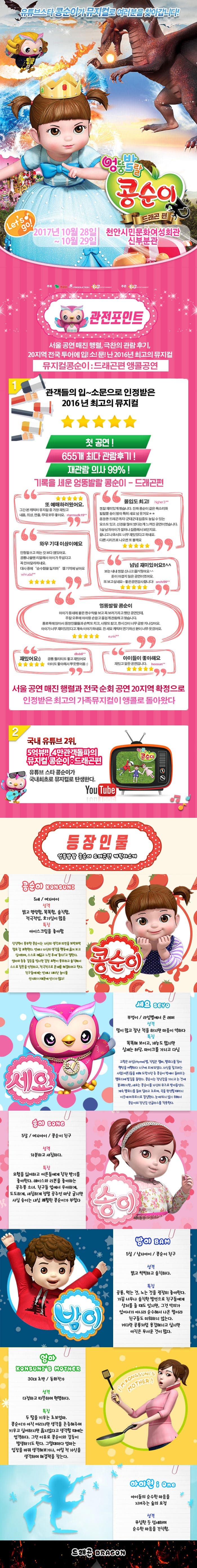 유튜브스타 콩순이가 뮤지컬로 여러분을 찾아갑니다! 엉뚱발랄 콩순이 드래곤 편 Lets go! 2017년 10월 28일 ~ 10월 29일 천안시민문화여성회관 신부분관 관전포인트 서울공연 매진 행렬 극찬의 관람후기 20지역 전국투어에 입!소!문!난 2016년 최고의 뮤지컬 뮤지컬콩순이 드래곤편 앵콜공연 관객들의 입~소문으로 인정받은 2016년 최고의 뮤지컬 첫 공연! 655개 최다 관람후기! 재관람의사 99%! 기록을 세운 엉뚱발랄 콩순이 드래곤 편 또 예매하러왔어요. 그간 본 캐릭터 뮤지컬 중 가장 재밌고 내용 의상 연출 모두 좋아요 몰입도 최고! 정말 재미있게 봤습니다. 진짜 콩순이 같은 목소리와 발랄한 송이 밤이 특해 샤요 넘 웃겨요 웅장한 드래곤까지! 군데군데 집중도 높일 수 있는 요소도있고 신경을 많이 썼다는게 느껴진 공연이였습니다. 5살 남자아이가 얼마나 집중해서 보던지요 끝나고 나와서도 너무 재미있었다고 하네요 다른시리즈로 나오면 또 볼께요 와우 기대이상이에요 인형탈쓰고 하는 것보다 잼있어요 공룡나올땐 리얼해서 아이가 무섭다고 꼭 안아달라하네요 대사 중에 순수함을 잃지마 젤기억에남아요 넘넘재미있어요!! 보는 내내 정말 신나고 즐거웠어요 돈이 아깝지 않은 공연이였어요. 또보고 싶네요~ 좋은공연감사합니다! 엉뚱발랄 콩순이 아이가 동네에 붙은 현수막을 보고 꼭 보러가자고 했던 공연인데 주말 오후에 아이랑 손잡고 즐겁게 관람하고 왔습니다. 통로쪽에 앉아서 등장인물들과 손뼉도 치고 사랑도받고 한시간이 너무금방지나갔어요 아이가 너무 재미있었다고 계속이야기 하네요 전 세요 캐릭터 연기하신 분이 너무 웃겼어요 재밌어요 공룡 퀄리티도 좋고 재밌어요 아이도 좋아해서 뿌듯했어용 아이들이 좋아해요 재밌고 알찬공연입니다. 서울 공연 매진 행렬과 전국 순회 공연 20지역 확정으로 인정받은 최고의 가족뮤지컬이 앵콜로 돌아왔다 2 쿵푸팬더 드래곤길들이기 드림웍스 제작진과 정글에서 살아남기 i Creative Team의 만남 뮤지컬 드래곤길들이기의 살아 움직이는 드래곤이 나타났다. 공주가 되고 싶은 콩순이와 사탕나라 드래곤과의 한판 결투 3 국내유튜브 2위,5억뷰!! 4만 관객돌파의 뮤지컬 콩순이 드래곤 편 유튜브 스타 콩순이가 국내최초로 뮤지컬로 탄생한다. 등장인물 엉뚱발랄 콩순이 드래곤편 캐릭터소개 콩순이 5세 여자아이 성격 밝고 명랑함 똑똑함 솔직함 적극적임 호기심이 많음 특징 아이스크림을 좋아함 상상력이 풍부한 콩순이는 자신의 생각과 의견을 또박또박 말로 잘 표현한다. 언제나 자신의 생각을 행동에 옮겨보고 싶어하며 스스로 깨닫고 느낀 후에 좋다!고 말한다. 엄마와종종 갈등을 빚지만 감정 표현이 풍부하고 솔직해서 스스로 잘못을 인정하고 적극적으로 문제를해결하려고 한다. 친구들에게는 언제나 재미난 놀이를 선사하기 때문에 인기가 많다! 세요 부엉이 라임별에서 온 래퍼 성격 말이 많고 잘난척을 하지만 마음이 약하다 특징 똑똑해보이고 재능도 많지만 실제는 허당 마이크를 가지고 다님 고향은 라임별 직업은 랩퍼 멜로디를 찾아 행성을 여행하다 지구에 오게되었다. 자신을 잡으려는 사람(어른)들을 피해 도망가던 중 콩순이 방에서 들려오는 멜로디에 발길을 돌린다. 콩순이는 장난감을 가지고 논것에 불과하지만 세요는 콩순이를 자신의 뮤즈로 받아들인다. 계속 멜로디를 들려 달라고 조르며 곡을 완성할 때까지 이곳에 머무르기로 결심한다. 눈에 띄지 않기 위해서 콩순이의 장난감 선글라스를 착용한다.  송이 5살 여자아이 콩순이 친구 성격 차분하고 섬세하다 특징 모험을 싫어하고 어른들에게 칭찬 받기를 좋아한다 레이스와 리본을 좋아하는 공주풍 소녀 친구들 앞에서 우아하게 도도하게 새침하게 정말 공주인 마냥 굴지만 사실 송이는 내심 쾌활한 콩순이가 부럽다. 밤이 5살 남자아이 콩순이친구 성격 밝고 씩씩하고 솔직하다 공룡 먹는것 노는 것을 굉장히 좋아한다 가끔 너무나 솔직한 발언으로 친구들에게 상처를 줄때도 있지만 그것 악의가 있어서가 아니라 순수해서 나온 말이라 친구들도 미워하지 않는다. 커다란 공룡처럼 용감해지고 싶지만 아직은 무서운 것이 많다. 엄마 30대 초반 동화작가 성격 다정하고 따뜻하며 현명하다 특징 두딸을 키우는 초보엄마 콩순이가 아직어리지만 생각을 존중해주며 키우고 싶어하지만 옳지않다고 생각할 때에는 엄격하다 그런 이유로 콩순이와 갈등이 발생하기도 한다. 그럴때마다 엄마는 입장을 바꿔 생각해보거나 어릴 적 자신을 생각하며 해결책을 찾는다 아이원 아이들의 순수한 마음을 지켜주는 숲의 요정 성격 무심한 듯 섬세하며 순수한 마음을 간직함 드래곤