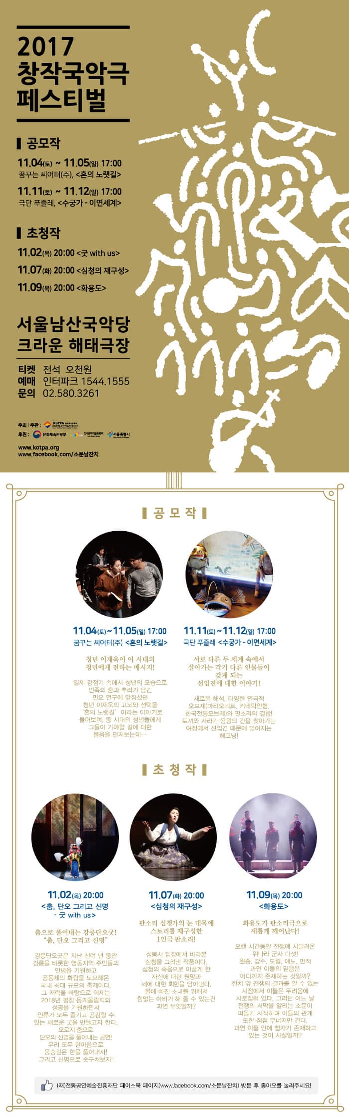 2017 창작국악극 페스티벌 공모작 11.04(토)~11.05(일) 17:00 꿈꾸는 씨어터(주), 혼의 노랫길 11.11(토) ~ 11.12(일) 17:00 극단 푸즐레, 수궁가-이면세계 초청작 11.02(목) 20:00 굿 with us 11.07(화)  20:00 심청의 재구성 11.09(목) 20;00 화용도 서울남산국악당 크라운 해태극장 티켓 전석 오천원 예매 인터파크 1544-1555 문의 02-580-3261 주최/주관 (재)전통공연예술진흥재단 후원 문화체육관광부 한국문화예술위원회 서울특별시 www.kotpa.org www.facebook.com/소문날잔치 공모작 11.04(토)~11.05(일) 17:00 꿈꾸는 씨어터(주), 혼의 노랫길 청년 이재구이 이 시대의 청년에게 전하는 메시지! 일제 강점기 속에서 청년의 모습으로 미놎ㄱ의 혼과 뿌리가 담긴 민요 연구에 앞장섰던 청년 이재육의 고뇌와 선택을 혼의 노랫길, 이라는 이야기로 풀어보며 동 시대의청년들에게 그들이 가야할 길에 대한 물음을 던져보는데... 11.11(토) ~ 11.12(일) 17:00 극단 푸즐레, 수궁가-이면세계 서로 다른 두 세계 속에서 살아가는 각기 다른 인물들이 갖게 되는 선입견에 대한 이야기! 새로운 해석, 다양한 연극적 오브제(마리오네트, 키네틱인형,한국전통오브제)와 판소리의 결합! 토끼와 자라가 용왕의 간을 찾아가는 여정에서 선입견 때문에 벌어지는 헤프닝! 초청작 11.02(목) 20:00 춤, 단오 그리고 신명 굿 with us 춤으로 풀어내는 강릉단오굿! 춤, 단오 그리고 신명 강릉단오굿은 지난 천여 년 동안 강릉을 비롯한 영동지역 주민들의 안녕을 기원하고 공동체의 화합을 도모해온 국내 최대 규모의 축제이다. 그 저력을 바탕으로 이제는 2018년 평창 동계올림픽의 송공을 기원하면서인류가 모두 즐기고 공감할 수 있는 새로운 굿을 만들고자 한다. 오로지 춤으로 단오의 신명을 풀어내느 공연! 우리 모두 한마음으로 웅숭깊은 한을 풀어내자! 그리고 신명으로 솟구쳐보자! 11.07(화)  20:00 심청의 재구성 판소리 심청가의 눈 내목에 스토리를 재구성한 1인극 판소리! 심봉사 입장에서 바라본 심청을 그려낸 작품이다. 심청의 죽음으로 이끌게 한 자신에 대한 원망과 세에 대한 회환을 담아낸다. 물에 빠진 소녀를 위해서 힘없는 아비가 해 줄 수 있는건 과연 무엇일까? 11.09(목) 20;00 화용도 화용도가 판소리극으로 새롭게 깨어난다! 오랜 시간동안 전쟁에서 시달려온 위나라 군사 다섯! 원종, 갑수, 도림, 애노, 만적 과연 이들의 믿음은 어디까지 존재하는 것일까? 한치 앞 전쟁의 결과를 알 수 없는 시점에서 이들은 두려움에 사로잡혀있다. 그러던 어느 날 전쟁의 서막을 알리는 소문이 떠돌기 시작하며 이들의 관계 또한 점점 무너져만 간다. 고연 이들 안에 첩자가 존재하고 있는 것이 사실일까? (재)전통공연예술진흥재단 페이스북 페이지(www.facebook.com/소문날잔치) 방문 후 좋아요를 눌러주세요!