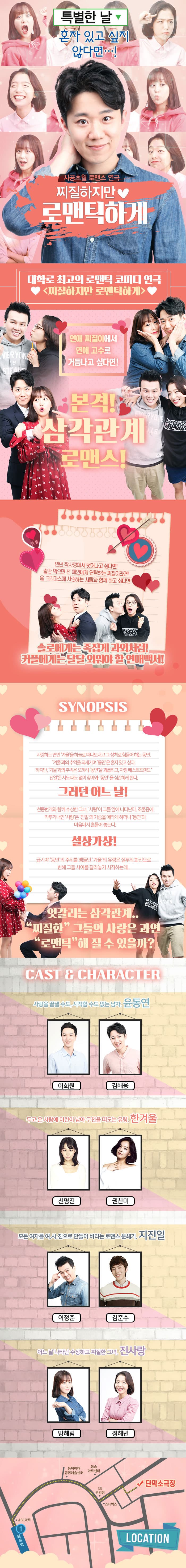 특별한 날 혼자 잇고 싶지 않다면...! 시공초월 로맨스 연극 찌질하지만 로맨틱하게 대학로 최고의 로맨틱 코미디 연극 찌질하지만 로맨틱하게 연애 찌질이에서 연애 고수로 거듭나고 싶다면! 본격! 삼각관계 로맨스! 만년 짝사랑에서 벗어나고 싶다면! 술만 먹으면 전 애인에게 연락하는 찌질이라면! 올 크리스마스에 사랑하는 사람과 함께 하고 싶다면! 솔로에게는 족집게 과외처럼! 커플에게는 달달 외워야 할 연애백서! SYNOPSIS 사랑하는 연인 겨울을 하늘로 떠나보내고 그 상처로 힘들어 하는 동연. 겨울과 추억을 되새기며 동연은 혼자 있고 싶다. 하지만 겨울과 추억은 오히려 동연을 괴롭히고, 자칭 베스트프렌드 진일은 시도 때도 없이 찾아와 동연을 심란하게 한다. 그러던 어느 날! 천둥번개와 함께 수상한 그녀, 사랑이 그들 앞에 나타난다. 조울증에 막무가내인 사랑은 진일의 가슴을 애타게 하더니 동연의 마음마저 흔들어 놓는다. 설상가상! 급기야 동연의 주위를 맴돌던 겨울의 유령은 질투의 화신으로 변해 그들 사이를 갈라놓기 시작하는데... 엇갈리는 삼각관계.. 지찔한 그들의 사랑은 과연 로맨틱 해 질 수 있을까? CAST 앤 CHARACTER 사랑을 끝낼 수도, 시작할 수도 없는 남자. 윤동연 역에 이희원, 김해웅 두고 온 사람에 미련이 남아 구천을 떠도는 유령. 한겨울 역에 신명진, 권찬미 모든 여자를 여.사.친으로 만들어 버리는 로맨스 분쇄기. 지진일 역에 이정춘, 김준수 어느 날 나타단 수상하고 찌질한 그녀. 진사랑 역에 방혜림, 정해빈 장소 단막소극장 