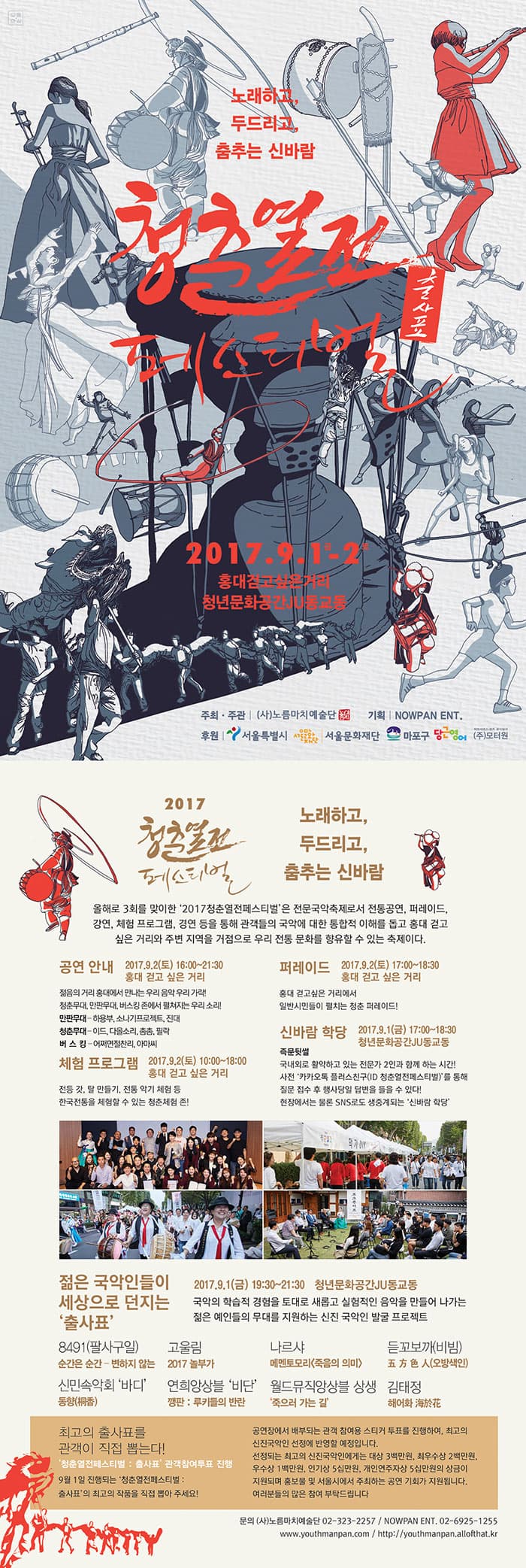 노래하고, 두드리고, 춤추는 신바람 청춘열전 페스티벌  출사표 2017.9.1.금 - 2.토 홍대걷고싶은거리 청년문화공간JU동교동 주최.주관 (사)노름마치예술단 기획 NOWPAN ENT. 후원 서울특별시 서울문화재단 마포구 당근영어 (주)모터원 2017 청춘열전 페스티벌 노래하고, 두드리고, 춤추는 신바람 올해로 3회를 맞이한 2017 청춘열전페스티벌은 전문국악축제로서 전통공연, 퍼레이드, 강연, 체험 프로그램, 경연 등을 통해 관객드르이 국악에 대한 통합적 이해를 돕고 홍대 걷고 싶은 거리와 주변 지역을 거점으로 우리 전통 문화를 향유할 수 있는 축제이다. 공연안내 2017.9.2(토) 16:00~21:30 홍대 걷고 싶은 거리 젊음의 거리 홍대에서 만나는 우리 음악 우리 가락! 청춘무대, 만판무대, 버스킹 존에서 펼쳐지는 우리 소리! 만판 무대 - 하용부, 소나기프로젝트, 진대 청춘무대 - 이드, 다올소리, 촘촘, 필락 버스킹 - 어쩌면절찬리, 아마씨 체험프로그램 2017.9.2(토) 10:00~18:00 홍대 걷고 싶은 거리 전등 갓, 탈 만들기, 전통 악기 체험 등 한국전통을 체험할 수 있는 청춘체험 존! 퍼레이드  2017.9.2(토) 17:00~18:30 홍대 걷고 싶은 거리 홍대 걷고 싶은 거리에서 일반 시민들이 펼치는 청춘 퍼레이드! 신바람 학당 2017.9.1(금) 17:00~18:30 청년문화공간JU동교동 주문뒤썰 국내외로 활약하고 있는 전문가 2인과 함께 하는 시간! 사전 카카오톡 플러스친구(ID 청춘열전페스티벌)를 통해 질문 접수 후 행사당일 답변을 들을 수 있다! 현장에서는 물론 SNS로도 생중계되는 신바람 학당