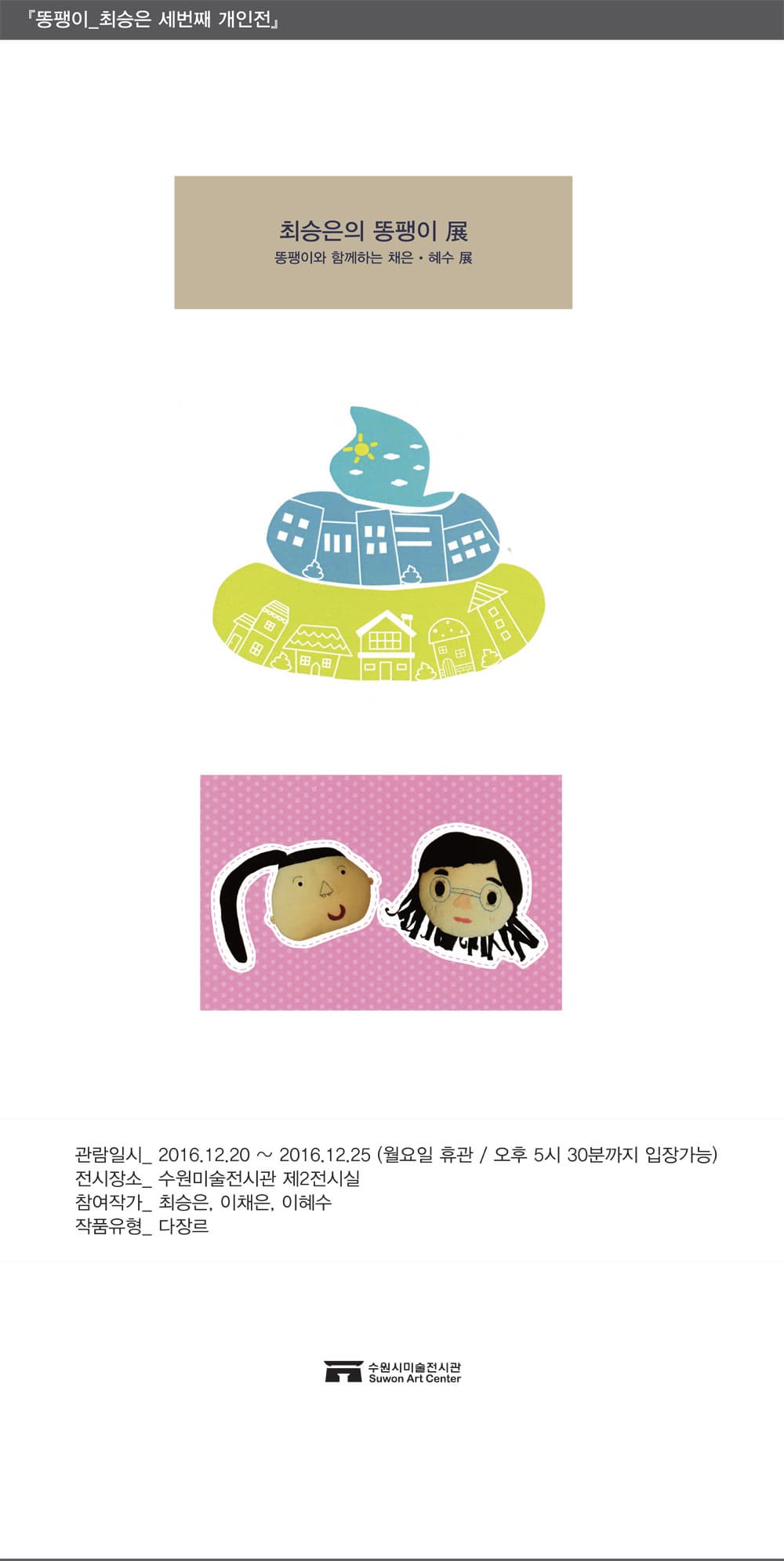 똥팽이 최승은 세번째 개인전 최승은의 똥팽이전 똥팽이와 함께하는 채은 혜수 전 관람일시 2016.12.20~2016.12.25(월요일 휴관/ 오후 5시 30분까지 입장가능) 전시장소 수원미술전시관 제2전시실 참여작가 최승은 이채은 이혜수 작품유형 다장르 수원시미술전시관 Suwon Art Center