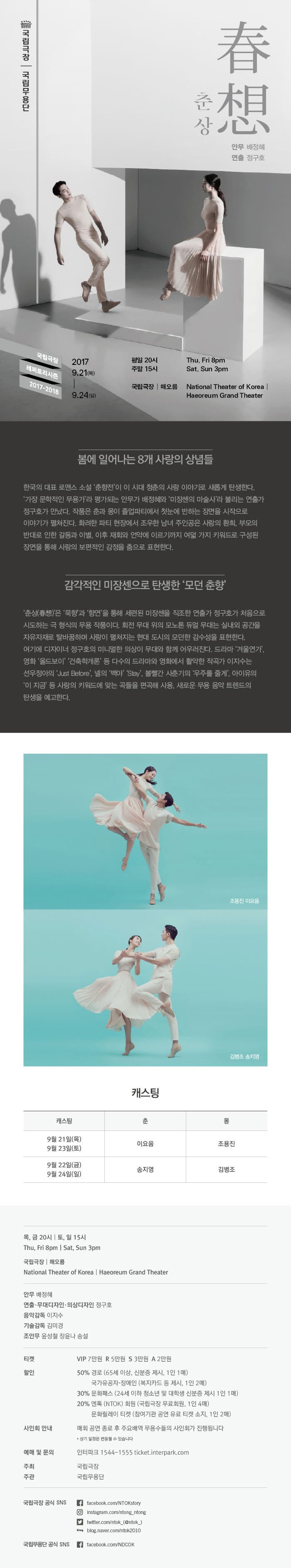 국립극장 국립무용단 춘상 春想 안무 배정혜 연출 정구호 국립극장 레퍼토리시즌 2017-2018 2017. 9. 21(목) - 9.24(일) 평일 20시 주말 15시 국립극장 해오름 봄에 일어나는 8개 사랑의 상념들 한국의 대표 로맨스 소설 춘향전이 이 시대 청춘의 사랑 이야기로 새롭게 탄생한다. 가장 문학적인 무용가라 평가되는 안무가 배정혜와 미장센의 마술사라 불리는 연출가 정구호가 만났다. 작품은 춘과 몽이 졸업파티에서 첫눈에 반하는 장면을 시작으로 이야기가 펼쳐진다. 화려한 파티 현장에서 조우한 남녀 주인공은 사랑이 환희, 부모의 반대로 인한 갈등과 이별, 이후 재회와 언약에 이르기까지 여덟 가지 키워드로 구성된 장면을 통해 사랑의 보편적인 감정을 춤으로 표현한다. 감각적인 미장센으로 탄생한 모던 춘향 춘상(春想)은 묵향과 향연을 통해 세련된 미장센을 직조한 연출가 정구호가 처음으로 시도하는 극 형식의 무용 작품이다. 회전 무대 위의 모노톤 듀얼무대는 실내와 공간을 자유자재로 탈바꿈하며 사랑이 펼쳐지는 현대 도시의 모던한 감수성을 표현한다. 여기에 디자이너 정구호의 미니멀한 의상이 무대와 함께 어우러진다. 드라마 겨울연가 영화 올드보이, 건축학개론 등 다수의 드라마와 영화에서 활약한 작곡가 이지수는 선우정아의 Just Before, 넬의 백야, Stay 볼빨간 사춘기의 우주를 줄게 아이유의 이 지금 등 사랑의 키워드에 맞는 곡들을 편곡해 사용, 새로운 무용 음악 트렌드의 탄생을 예고한다. 조용진 이요음 김병조 송지영 캐스팅  9월 21일(목) / 9월 23일(토) 춘 역 이요음 몽 역 조용진  9월 22일(금) / 9월 24일(일) 춘 역 송지영 몽 역 김병조 목,금 20시 | 토,일 15시 국립극장 | 해오름 안무 배정혜 연출.무대디자인.의상디자인 정구호 음악감독 이지수 기술감독 김미경 조안무 윤성철 장윤나 송설 티켓 VIP석 7만원 R석 5만원 S석 3만원 A석 2만원 할인 50% 경로(65세 이상, 신분증 제시, 1인 1매) 국가유공자.장애인(복지카드 등 제시, 1인2매0 30% 문화패스(24세 이하 청소년 및 대학생 신분증 제시 1인1매) 20% 엔토(NTOK) 회원 (국립극장 무료회원, 1인 4매) 문활릴레이 티켓(참여기관 공연 유료 티켓 소지, 1인2매) 사인회 안내 매회 공연 종료 후 주요배역 무용수들의 사인회가 진행됩니다. * 상기 일정은 변동될 수 있습니다. 예매 및 문의 인터파크 1544-1555 ticket.interpark.com 주최 국립극장 주관 국립무용단 국립극장 공식 SNS facebook.com/NTOKstory | instagram.com/ntong_ntong | twitter.com/ntok_(@ntok) | blog.naver.com/ntok2010 국립무용단 공식 SNS facebook.com/NDCOK