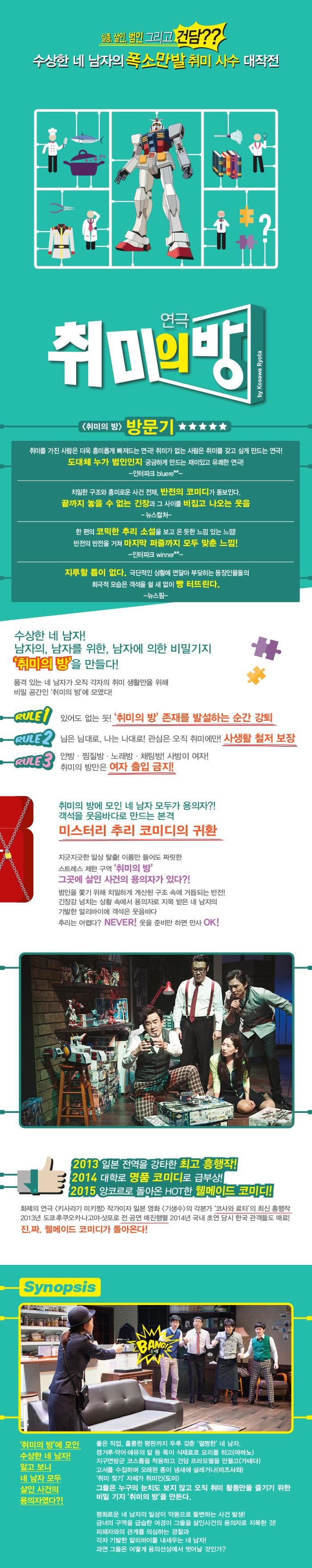 실종 살인 범인 그리고 건담?/? 수상한 네 남자의 폭소만발 취미 사수 대작전 연극 취미의 방 취미의 방 방문기 취미를 가진 사람은 더욱 흥미롭게 빠져드는 연극! 취미가 없는 사람은 취미를 갖고 싶게 만드는 연극! 도대체 누가 범인인지 궁금하게 만드는 재미있고 유쾌한 연극! 인터파크 치밀한 구조와 흥미로운 사건 전재 반전의 코미디가 돋보인다. 끝까지 놓을 수 없는 긴장과 그 사이를 비집고 나오는 웃음 뉴스컬쳐 한 편의 코믹한 추리 소설을 보고 온듯한 느낌 있는 느낌! 반전의 반전을 거쳐 마지막 퍼즐까지 모두 맞춘 느낌! 인터파크 지루할 틈이 없다. 극단적인 상황에 연달아 부딪히는 등장인물들의 희극적 모습은 객석을 쉴 새 없이 빵 터뜨린다. 뉴스 핌 수상한 네 남자! 남자의 남자를 위한 남자에 의한 비밀기지 취미의 방을 만들다! 품격 있는 네 남자가 오직 각자의 취미 생활만을 위해 비밀 공간인 취미의 방에 모였다. RULE1 있어도 없는 듯! 취미의 방 존재를 발설하는 순간 강퇴 RULE2 님은 님대로 나는 나대로! 관심은 오직 취미에만! 사생활 철저 보장 RULE3 안방 찜질방 노래방 채팅방! 사방이 여자! 취미의 방만은 여자 출입 금지! 취미의 방에 모인 네 남자 모두가 용의자?! 객석을 웃음바다로 만드는 본격 미스터리 추리 코미디의 귀환 지긋지긋한 일상 탈출! 이름만 들어도 짜릿한 스트레스 제한 구역 취미의 방 그곳에 살인 사건의 용의자가 있다?! 범인을 쫒기 위해 치밀하게 계산된 구조 속에 거듭되는 반전! 긴장감 넘치는 상황 속에서 용의자로 지목 받은 네 남자의 기발한 알리바이에 객석은 웃음바다 추리는 어렵다? NEVER! 웃을 준비만 하면 만사 OK! 2013 일본 전역을 강타한 최고 흥행작! 2014 대학로 명품 코미디로 급부상! 2015 앙코르로 돌아온 HOT한 웰메이드 코미디! 화제의 연극 키사라기 미키짱 작가이자 일본 영화 기생수의 각본가 코사와료타의 최신 흥행작 2013년 도쿄 후쿠오카나고야 삿포로 전 공연 매진행렬 2014년 국내 초연 당시 한국 관객들도 매료! 진.짜 웰메이드 코미디가 돌아온다! Synopsis BANG! 취미의 방에 모인 수상한 네 남자! 알고보니 네 남자 모두 살인 사건의 용의자였다?! 좋은 직업 훌륭한 평판까지 두루 갖춘 멀쩡한 네 남자. 캥거루 악어 에뮤의 알 등 특이 식재료로 요리를 하고(아마노) 지구연방군 코스튬을 착용하고 건담 프라모델을 만들고(가네다) 고서를 수집하며 오래된 종이 냄새에 설레거나(미즈사와) 취미 찾기 자체가 취미은(도이) 그들은 누구의 눈치도 보지 않고 오직 취미 활동만을 즐기기 위한 비밀기지 취미의 방을 만든다. 평화로운 네 남자의 일상으 악몽으로 돌변하는 사건 발생! 금녀의 구역을 급습한 여경이 그들을 살일사건의 요의자로 지목한 것! 피해자와의 관계를 의심하는 경찰과 각자 기발한 알리바이를 내세우는 네 남자! 과연 그들은 어떻게 용의선상에서 벗어날 것인가?