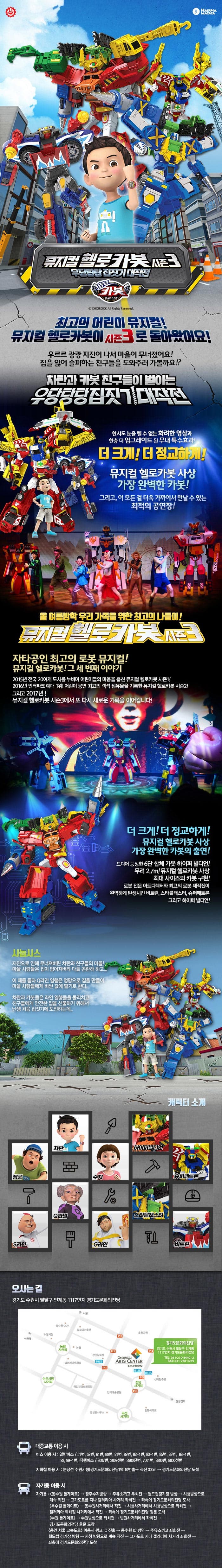 HAKUNA MATATA 뮤지컬 헬로카봇 시즌3 우당탕탕 집짓기 대작전 헬로카봇 뮤지컬 헬로카봇 최고의 어린이 뮤지컬! 뮤지컬 헬로카봇이 시즌3로 돌아왔어요! 우르르 쾅쾅 지진이 나서 마을이 무너졌어요! 집을 잃어 슬퍼하는 친구들을 도와주러 가볼까요!? 차탄과 카봇 친구들이 벌이는 우당탕탕 집짓기 대작전 한시도 눈을 뗄 수 없는 화려한 영상과 한층 더 업그레이드 된 무대 특수효과! 더 크게! 더 정교하게! 뮤지컬 헬로카봇 사상 가장 완벽한 카봇! 그리고, 이 모든 걸 더욱 가까이서 만날 수 있는 최적의 공연장! 올 여름방학 우리 가족을 위한 최고의 나들이! 뮤지컬 헬로카봇 시즌3 자타공인 최고의 로봇 뮤지컬! 뮤지컬 헬로카봇! 그 세 번째 이야기 2015년 전국 20여개 도시를 누비며 어린이들의 마음을 훔친 뮤지컬 헬로카봇 시즌1! 2016년 인터파크 예매 1위! 어린이 공연 최고의 객석 점유율을 기록한 뮤지컬 헬로카봇 시즌2! 그리고 2017년 여름! 뮤지컬 헬로카봇 시즌3에서 또 다시 새로운 기록을 이어갑니다! 더 크게! 더 정교하게! 뮤지컬 헬로카봇 사상 가장 완벽한 카봇의 출연! 드디어 등장한 6단 합체 카봇 하이퍼 빌디언! 무려 2.7m! 뮤지컬 헬로카봇 사상 최대 사이즈의 카봇 구현! 로봇 전문 아트디렉터와 최고의 로봇 제작진이 완벽하게 탄생시킨 비트런, 스타블래스터, 슈퍼패트론 그리고 하이퍼 빌디언! 시놉시스 지진으로 인해 무너져버린 차탄과 친구들의 마을! 마을 사람들은 집이 없어져버려 다들 곤란해하고... 이 때를 틈타 Q라인 일행은 엉망으로 집을 만들어 마을 사람들에게 비싼 값에 팔기로 한다. 차탄과 카봇들은 라인 일행들을 물리치고 친구들에게 아전한 집을 선물하기 위해서 난생 처음 집짓기에 도전하는데... 캐릭터 소개 차탄 장군 S라인 Q라인 쉬 하이퍼빌디언 슈퍼패트론 스타블래스터 G라인 비트런 오시는 길 경기도 수원시 팔달구 인계동 1117번지 경기도문화의전당 대중교통 이용 시 버스 이용시 일반버스 51번, 52번, 61번, 80번, 81번, 82번, 82-번, 85번, 88번, 88-1번 92,99-1번 직행버스, 3007번, 3007전번, 3900전번, 7001번, 8800번, 8800전번 지하철 이용 시 분당선 수원시청(경기도문화의전당)역 10번출구 직진 300m 경기도문화의전당 도착 자가용 이용 시 자가용 동수원 톨게이트 광주수지방향 주유소끼고 우회전 월드컵경기장 방향 시청방향으로 계속 직진 고가도로를 지나 갤러리아 사거리 좌회전 좌측에 경기도문화의전당 도착 북수원 톨게이트 동수원사거리에서 직진 시청사거리에서 시청방향으로 좌회전 갤러리아 백화점 사거리에서 직진 좌측에 경기도문화의전당 정문 도착 수원 톨게이트 수원방향으로 좌회전 법원사거리에서 좌회전 경기도문화의전당 후문 도착 용인 서울 고속도로 이용시 광교 IC진출 동수원IC방면 주유소깨ㅣ고 좌회전 월드컵 경기장 방향 시청 방향으로 계속 직진 고가도로 지나 갤러리아 사거리 좌회전 좌측에 경기도문화의전당 도착