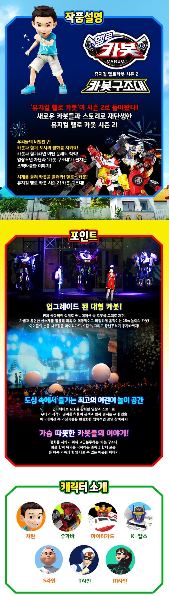 작품설명 헬로 카봇 CARBOT 뮤지컬 헬로카봇 시즌2 카봇구조대 뮤지컬 헬로 카봇이 시즌2로 돌아왔다! 새로운 카봇들과 스토리로 재탄생한 뮤지컬 헬로 카봇 시즌 2! 우리들의 비밀친구! 카봇과 함께 도시의 평화를 지켜요! 카봇과 함께라면 어떤 문제도 척척! 명량소년 차탄과 카봇 구조대가 펼치는 스펙타클한 이야기! 시계를 돌려 카봇을 불러봐! 헬로~ 카봇! 뮤지컬 헬로 카봇 시즌 2! 카봇 구조대! 포인트 업그레이드 된 대형 카봇! 인체 공확적인 설계로 애니메이션 속 로봇을 그대로 재현! 가볍고 유연한 신소재를 활용해 더욱 더 역동적이고 리얼하게 움직이는 2.5m 높이의 카봇! 아이들의 눈을 사로잡을 마이티가드 K-캅스 그리고 장난꾸러기 우가바까지! 도심속에서 즐기는 최고의 어린이 놀이 공간 인터렉티브 요소를 강화한 영상과 스토리로 무대와 객석의 경계를 허물어 관객과 함께 펼치는 무대 연출 애니메이션 속 가상기술을 현실화한 입체적인 공연 참여까지! 가슴 따뜻한 카봇들의 이야기! 평화를 지키기 위해 고궅분투하는 카봇 구조대 힘을 합쳐 위기를 극복하는 초특급 합체 로봇! 올 여름 가족과 함께 나눌 수 있는 따뜻한 이야기! 캐릭터 소개 차탄 우가바 마이티가드 K-캅스 S라인 T라인 M라인 