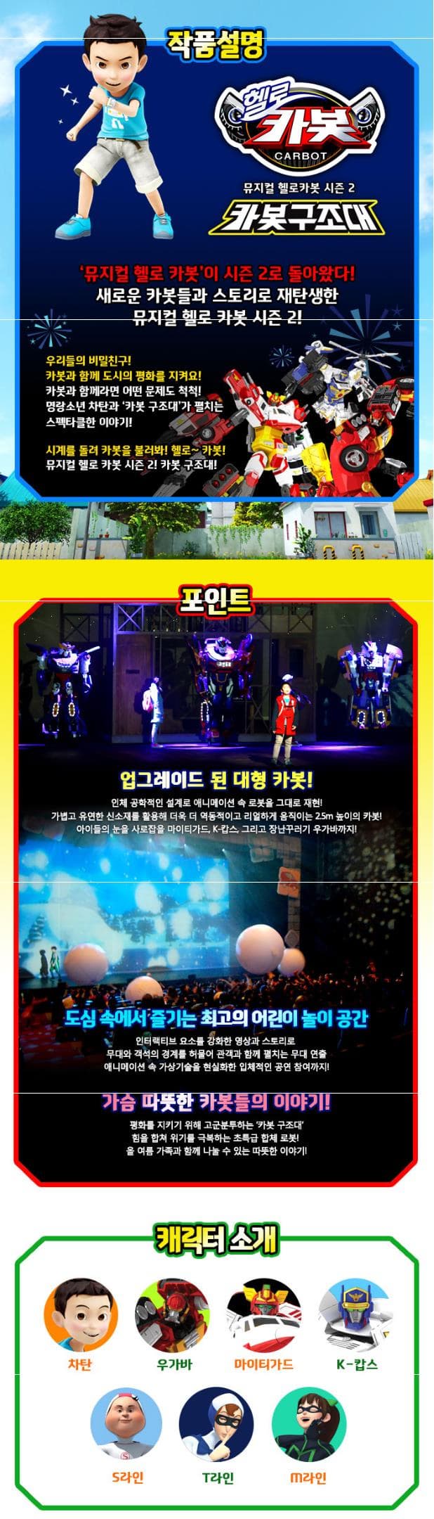작품설명 헬로 카봇 CARBOT 카봇구조대 뮤지컬 헬로 카봇이 시즌2로 돌아왔다! 새로운 카봇들과 스토리로 재탄생한 뮤지컬 헬로 카봇 시즌2! 우리들의 비밀친구! 카봇과 함께 도시의 평화를 지켜요! 카봇과 함께라면 어떤 문제도 척척! 명량소년 차탄과 카봇 구조대가 펼치는 스펙타클한 이야기! 시계를 돌려 카봇을 불러봐! 헬로~카봇! 뮤지컬 헬로 카봇 시즌 2! 카봇 구조대! 포인트 업그레이드 된 대형 카봇! 인체 공학적인 설계로 애니메이션 속 로봇을 그대로 재현! 가볍고 유연한 신소재를 활용해 더욱 더 역동적이고 리얼하게 움직이는 2.5m 높이의 카봇! 아이들의 눈을 사로잡을 마이티가드 K-캅스 그리고 장난꾸러기 우가바까지! 도심 속에서 즐기는 최고의 어린이 놀이공간 인터랙티브 요소를 강화한 영상과 스토리로 무대와 객석의 경계를 허물어 관객과 함께 펼치는 무대 연출 애니메이션 속 가상기술을 현실화한 입체적인 공연 참여까지! 가슴 따뜻한 카봇들의 이야기! 평화를 지키기 위해 고군분투하는 카봇 구조대 힘을 합쳐 위기를 극복하는 초특급 합체 로봇! 올 여름 가족과 함께 나눌 수 있는 따뜻한 이야기! 캐릭터 소개 차탄 우가바 마이티가드 K-캅스 S라인 T라인 M라인 