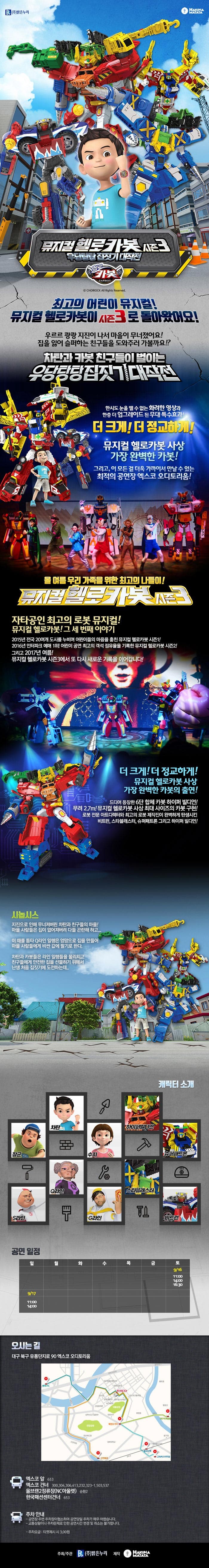 (주)밝은누리 HAKUNA MATATA 뮤지컬 헬로카봇 시즌3 우당탕탕 집짓기 대작전 헬로카봇 뮤지컬 헬로카봇 최고의 어린이 뮤지컬! 뮤지컬 헬로카봇이 시즌3로 돌아왔어요! 우르르 쾅쾅 지진이 나서 마을이 무너졌어요! 집을 잃어 슬퍼하는 친구들을 도와주러 가볼까요!? 차탄과 카봇 친구들이 벌이는 우당탕탕 집짓기 대작전 한시도 눈을 뗄 수 없는 화려한 영상과 한층 더 업그레이드 된 무대 특수효과! 더 크게! 더 정교하게! 뮤지컬 헬로카봇 사상 가장 완벽한 카봇! 그리고, 이 모든 걸 더욱 가까이서 만날 수 있는 최적의 공연장! 올 여름방학 우리 가족을 위한 최고의 나들이! 뮤지컬 헬로카봇 시즌3 자타공인 최고의 로봇 뮤지컬! 뮤지컬 헬로카봇! 그 세 번째 이야기 2015년 전국 20여개 도시를 누비며 어린이들의 마음을 훔친 뮤지컬 헬로카봇 시즌1! 2016년 인터파크 예매 1위! 어린이 공연 최고의 객석 점유율을 기록한 뮤지컬 헬로카봇 시즌2! 그리고 2017년 여름! 뮤지컬 헬로카봇 시즌3에서 또 다시 새로운 기록을 이어갑니다! 더 크게! 더 정교하게! 뮤지컬 헬로카봇 사상 가장 완벽한 카봇의 출연! 드디어 등장한 6단 합체 카봇 하이퍼 빌디언! 무려 2.7m! 뮤지컬 헬로카봇 사상 최대 사이즈의 카봇 구현! 로봇 전문 아트디렉터와 최고의 로봇 제작진이 완벽하게 탄생시킨 비트런, 스타블래스터, 슈퍼패트론 그리고 하이퍼 빌디언! 시놉시스 지진으로 인해 무너져버린 차탄과 친구들의 마을! 마을 사람들은 집이 없어져버려 다들 곤란해하고... 이 때를 틈타 Q라인 일행은 엉망으로 집을 만들어 마을 사람들에게 비싼 값에 팔기로 한다. 차탄과 카봇들은 라인 일행들을 물리치고 친구들에게 아전한 집을 선물하기 위해서 난생 처음 집짓기에 도전하는데... 캐릭터 소개 차탄 장군 S라인 Q라인 쉬 하이퍼빌디언 슈퍼패트론 스타블래스터 G라인 비트런 공연일정 토 9/16 토 11:00, 14:00, 16:30 9/17 11:00, 14:00 오시는 길 대구 북구 유통단지로 90 엑스코 오디토리움 엑스코 앞 653 엑스코 건너 300, 304, 306, 413, 232, 323-1, 503, 537 울브랜2정류장(NC아울렛) 순환2 한국패션센터건너 653 주차 안내 공연장 주변 주차장이협소하여 공연당일 주차가 매우 어렵습니다. 교통상황이나 주차문제로 인한 공연시간 변경 및 취소는 불가합니다. 주차요금 티켓제시 시 3,000원 주최/주관 (주) 밝은누리 제작 하쿠나마타타
