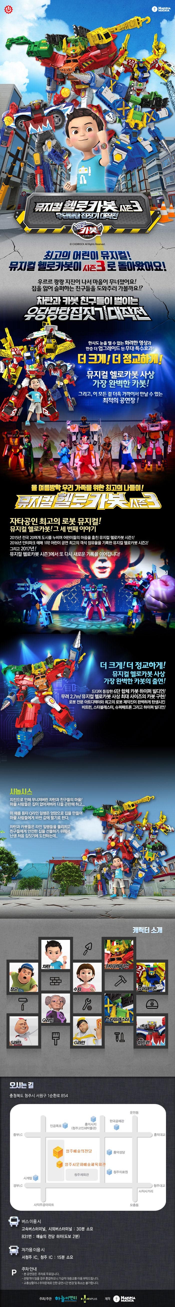 HAKUNA MATATA 뮤지컬 헬로카봇 시즌3 우당탕탕 집짓기 대작전 헬로카봇 뮤지컬 헬로카봇 최고의 어린이 뮤지컬! 뮤지컬 헬로카봇이 시즌3로 돌아왔어요! 우르르 쾅쾅 지진이 나서 마을이 무너졌어요! 집을 잃어 슬퍼하는 친구들을 도와주러 가볼까요!? 차탄과 카봇 친구들이 벌이는 우당탕탕 집짓기 대작전 한시도 눈을 뗄 수 없는 화려한 영상과 한층 더 업그레이드 된 무대 특수효과! 더 크게! 더 정교하게! 뮤지컬 헬로카봇 사상 가장 완벽한 카봇! 그리고, 이 모든 걸 더욱 가까이서 만날 수 있는 최적의 공연장! 올 여름방학 우리 가족을 위한 최고의 나들이! 뮤지컬 헬로카봇 시즌3 자타공인 최고의 로봇 뮤지컬! 뮤지컬 헬로카봇! 그 세 번째 이야기 2015년 전국 20여개 도시를 누비며 어린이들의 마음을 훔친 뮤지컬 헬로카봇 시즌1! 2016년 인터파크 예매 1위! 어린이 공연 최고의 객석 점유율을 기록한 뮤지컬 헬로카봇 시즌2! 그리고 2017년 여름! 뮤지컬 헬로카봇 시즌3에서 또 다시 새로운 기록을 이어갑니다! 더 크게! 더 정교하게! 뮤지컬 헬로카봇 사상 가장 완벽한 카봇의 출연! 드디어 등장한 6단 합체 카봇 하이퍼 빌디언! 무려 2.7m! 뮤지컬 헬로카봇 사상 최대 사이즈의 카봇 구현! 로봇 전문 아트디렉터와 최고의 로봇 제작진이 완벽하게 탄생시킨 비트런, 스타블래스터, 슈퍼패트론 그리고 하이퍼 빌디언! 시놉시스 지진으로 인해 무너져버린 차탄과 친구들의 마을! 마을 사람들은 집이 없어져버려 다들 곤란해하고... 이 때를 틈타 Q라인 일행은 엉망으로 집을 만들어 마을 사람들에게 비싼 값에 팔기로 한다. 차탄과 카봇들은 라인 일행들을 물리치고 친구들에게 아전한 집을 선물하기 위해서 난생 처음 집짓기에 도전하는데... 캐릭터 소개 차탄 장군 S라인 Q라인 쉬 하이퍼빌디언 슈퍼패트론 스타블래스터 G라인 비트런 오시는 길 충청북도 청주시 서원구 1순환로 854 버스 이용 시 고속버스터미널,시외버스터미널 30분 소요 831번 예술의 전당 하차(도보 2분) 자가용 이용 시 서청주 IC, 청주 IC 15분 소요 주차 안내 본 공연장은 주차료 무료입니다. 관람객이 많을 경우 혼잡하오니 가급적 대중교통을 이용 부탁드립니다. 교통상황이나 주차문제로 인한 공연시간 변경 및 취소는 불가합니다. 주최/주관 하늘이엔티 MLUS 제작 HAKUNA MATATA