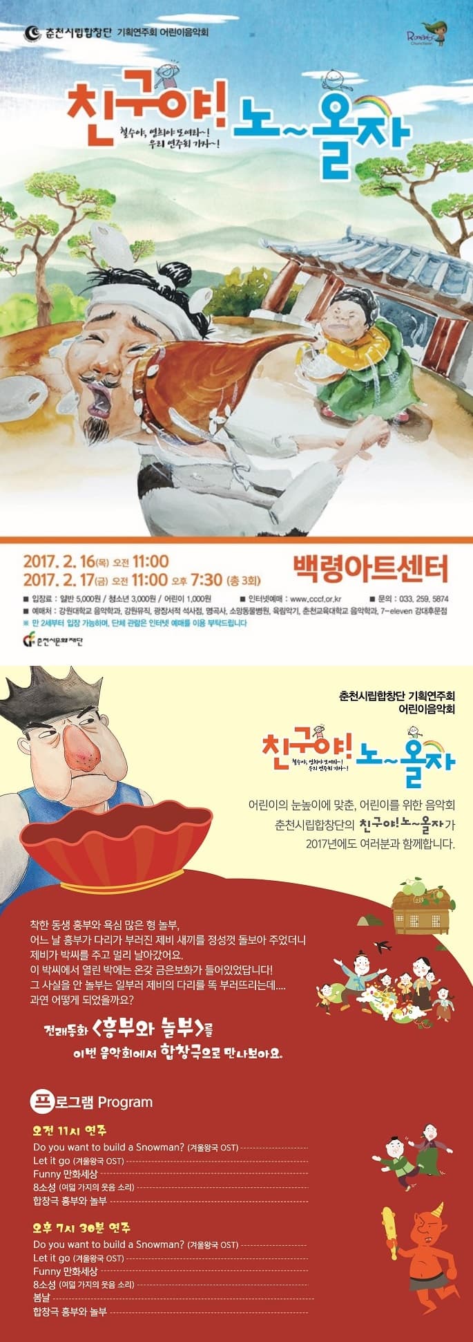 춘천시립합창단 기획연주회 어린이음악회 Romantic Chuncheon 친구야 노~올자 철수야 영희야 모여라~! 우리 여주회 가자~! 2017.2.16(목) 오전 11:00 2017.2.17(금) 오전 11:00 오후 7:30(총 3회) 백령아트센터 입장료 일반 5000원 청소년 3000원 어린이 1000원 예매처 강원대학교 음악학과 강원뮤직 광장서적 석사점 명곡사 소망동물병원 육림악기 춘천교육대학교 음악학과 7-eleven 강대후문점 인터넷예매 www.cccf.or.kr 문의 033-259-5874 만 2세부터 입장 가능하며 단체 관람은 인터넷 예매를 이용 부탁드립니다. 춘천시립합창단 기획연주회 어린이음악회 친구야! 노~올자 철수야 영희야 모여라~! 우리 연주회 가자~! 어린이의 눈높이에 맞춘 어린이를 위한 음악회 춘천시립합창단의 친구야~ 노~올자가 2017년에도 여러분과 함께합니다. 착한 동생 흥부와 욕심 많은 형 놀부. 어느 날 흥부가 다리가 부러진 제비 새끼를 정성껏 돌보아 주었더니 제비가 박씨를 주고 멀리 날아갔어요. 이 박씨에서 열린 박에는 온갖 금은보화가 들어있었답니다! 그 사실을 안 놀부는 일부러 제비의 다리를 뚝 부러뜨리는데.... 과연 어떻게 되었을까요? 전래동화 흥부와 놀부를 이번 음악회에서 합창극으로 만나보아요. 프로그램 Program 오전 11시 연주 Do you want to bulid a Snowman(겨울왕국 OST) Let it go(겨울왕국 OST) Funny 만화세상 8소성(여덟 가지의 웃음 소리) 합창극 흥부와 놀부 오후 7시 30분 연주 Do you want to build a Snowman?(겨울왕국 OST) Let it go(겨울왕국 OST) Funny 만화세상 8소성 (여덟 가지의 웃음 소리) 봄날 합창극 흥부와 놀부