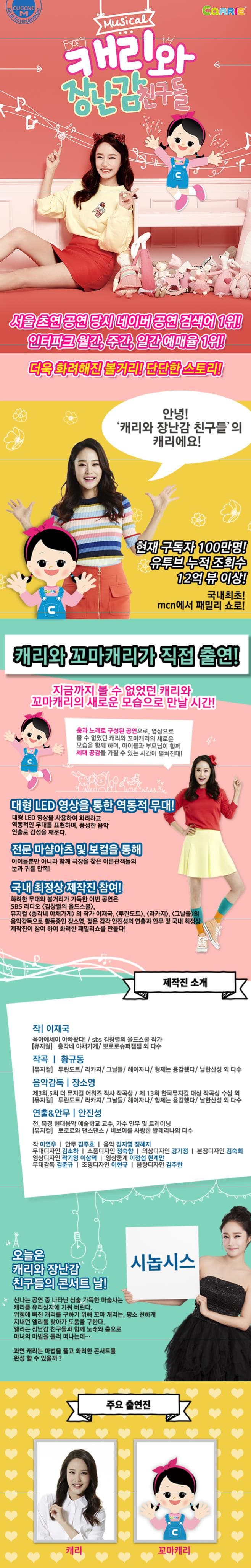 Musical CaTTIE 캐리와 장난감 친구들 서울 초연 공연 당시 네이버 공연 검새어 1위! 인터파크 월간 주간 일간 예매율 1위! 더욱 화려해진 볼거리! 단단한 스토리! 안녕! 캐리와 장난감 친구들의 캐리에요! 현재 구독자 100만명! 유투브 누적 조회수 12억 뷰 이상! 국내최초! mcn에서 패밀리 쇼로! 캐리와 꼬마캐리가 직접 출연! 지금까지 볼 수 없었던 캐리와 꼬마캐리의 새로운 모습으로 만날 시간! 춤과 노래로 구성된 공연으로 영상으로 볼 수 없었던 캐리와 꼬마캐리의 새로운 모습을 함께 하며 아이들과 부모님이 함께 세대 공감을 가질 수 있는 시간이 펼쳐진대! 대형 LED영상을 통한 역동적 무대! 대형 LED영상을 사용하여 화려하고 역동적인 무대를 표현하며 풍성한 음악 연출로 감성을 꺠운다. 전문 마샬아츠 및 보컬을 통해 아이들뿐만 아니라 함께 극장을 찾은 어른관객들의 눈과 귀를 만족! 국내 최정상 제작진 참여! 화려한 무대와 볼거리가 가득한 이번 공연은 SBS라디오 김창렬의 올드스쿨 뮤지컬 총각네 야채가게 의 작가 이재국 투란도트 라카지 그날들의 음악감독으로 활동중인 장소영 젊은 감각 안진성의 연출과 안무 및 국내 최정상 제작진이 참여 하여 화려한 패밀리쇼를 만들다! 제작진 소개 작 이재국 육아에세이 아빠왔다! SBS 김창렬의 올드스쿨 작가 뮤지컬 총각네 야채가게 뽀로로 슈퍼재잼 외 다수 작곡 황규동 뮤지컬 투란도트 라카지 그날들 헤이자나 형제는 용감했다 남한산성 외 다수 음악감독 장소영 제3회5회 더 뮤지컬 어워즈 작사 작곡상 제 13회 한국뮤지컬 대상 작곡상 수상 외 뮤지컬 투란도트 라카지 그날들 헤이자나 형제는 용감했다 남한산성 외 다수 연출/안무 안진성 전 북경 현대음악 예술학교 교수 가수 안무 및 트레이닝 뮤지컬 뽀로로와 댄스댄스 비보이를 사랑한 발레리나외 다수 작 이연우 안무 김주호 음악 김지영 정혜지 무대디자인 김소하 소품디자인 정숙향 의상디자인 강기정 분장디자인 김숙희 영상디자인 곽기영 이상덕 영상중계 이정섭 현계만 무대감독 김준규 조명디자인 이현규 음향디자인 김주한 시놉시스 오늘은 캐리와 장난감 친구들의 콘서트 날! 신나는 공연 중 나타난 심술 가득한 마술사는 캐리를 유리상자에 가둬버린다. 위험에 빠진 캐리를 구하기 위해 꼬마 캐리는 평소 친하게 지내던 엘리를 찾아가 도움을 구한다. 엘리는 장난감 친구들과 함께 노래와 춤으로 마녀의 마법을 풀러 떠나는데... 과연 캐리는 마법을 풀고 화려한 콘서트를 완성할 수 있을까? 주요 출연진 캐리 꼬마캐리
