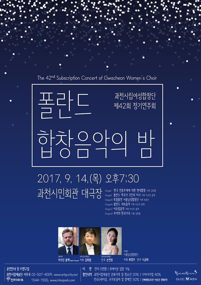 폴란드합창음악의 밤 과천시립여성합창단 제42회 정기연주회 2017. 9. 14(목) 오후 7시 30분 과천시민회관 대극장 객원지휘 마르킨 톰첵 지휘 김희철 반주 손연정 특별출연 서울남성합창단 지휘 최영주 반주 나금희 공연안내 및 티켓구입 과천시립예술단 사무국 02-507-4009, www.artgccity.net 인터파크 1544-1555, www.interpark.com 티켓 전석 5천원 8세이상 입장 가능 할인내역 솨천시립예술단 문화가족 및 청소년 20%  다자녀가정 40% 만65세이상, 국가유공자 및 장애인 50% 단체관람(20인 이상)은 전화문의 주최주관 과천시