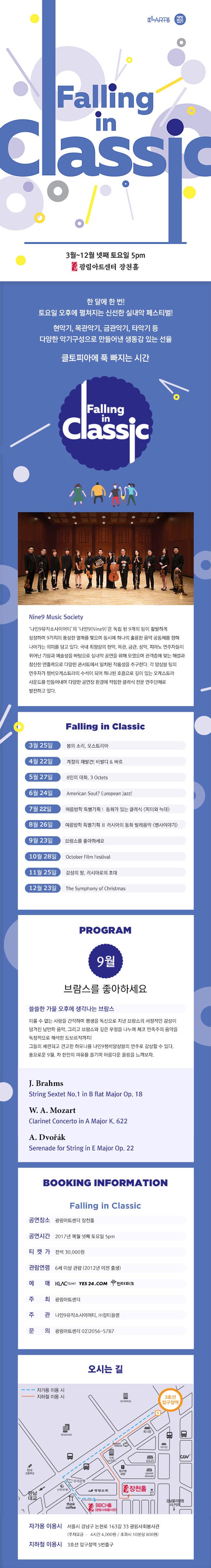 KLARTS NINE MUSIC Society Falling in Classic 3월~12월 넷째 토요일 5pm 광림아트센터 장천홀 한 달에 한번! 토요일 오후에 펼쳐지는 신선한 실내악 페스티벌! 현악기,목관악기,금관악기,타악기 등 다양한 악기구성으로 만들어낸 생동감 있는 선율 클토피아에 푹 빠지는 시간 Falling in Classic Nine Music Society 나인9뮤직소사이어티의 나인9(Nine9)은 독립 된 9개의 팀이 활발하게 성장하며 9가지의 풍성한 열매를 맺으며 동시에 하나의 훌륭한 음악 공동체를 향해 나아가는 의미를 담고 있다. 국내 최정상의 현악,목관,금관,성악,피아노 연주자들이 뛰어난 기량과 예술성을 바탕으로 실내악 공연을 위해 모였으며 관객층에 맞는 해설과 참신한 연출력으로 다양한 콘서트에서 일치된 작품성을 추구한다. 각 앙상블 팀의 연주자가 챔버오케스트라의 수석이 되어 하나된 호흡으로 깊이 있는 오케스트라 사운드를 만들어내며 다양한 공연장 환경에 적합한 클래식 전문 연주단체로 발전하고 있다. Falling in Classic 3월 25일 봄의 소리,오스트리아 4월 22일 계절의 재발견! 비발디앤바흐 5월 27일 8인의 대화,3 Octets 6월24일 American Soul? European Jazz! 7월22일 여름방학 특별기획I 동화가 있는 클래식 피터와 늑대 8월 26일 여름방학 특별기획II 동화가 있는 클래식 병사이야기 9월23일 브람스를 좋아하세요 10월 28일 October Film Festival 11월25일 감성의 땅,러시아로의 초대 12월 23일 Thy Symphony of Christmas PROGRAM 9월 브람스를 좋아하세요 쓸쓸한 가을 오후에 생각나는 브람스 이룰 수 없는 사랑을 간직하며 평생을 독신으로 지낸 블마스의 서정적인 감성이 담겨진 낭만파 음악, 그리고 브람스와 깊은 우정을 나누며 체코 민족주의 음악을 독창적으로 해석한 드보르작까지! 그들의 세련되고 견고한 하모니를 나인9챔버앙상블의 연주로 감상할 수 있다. 풍요로운 9월 차 한잔의 여유를 즐기며 아름다운 울림을 느껴보자. J.Brahms String Sexten No.1 in B flat Major Op.18 W.A.Mozart Clarinet Concerto in A Major K.622 A.Dvorak Serenade for String in E Major Op.22 BOOKING INFORMATION Falling in Classic 공연장소 광림아트센터 장천홀 공연시간 2017년 매월 넷째 토요일 5pm 티켓가 전석 30,000원 관람연령 6세이상 관람(2012년 이전 출생) 예매 KLAC TICKET YES24.COM 인터파크 주최 광림아트센터 주관 나인9뮤직소사이어티, (주)컬티플랜 문의 광림아트센터 02-2056-5787 오시는 길 자가용 이용시 서울시 강남구 논현로 163길 33 광림사회복지관 (주차요금 4시간 4,000원 / 초과시 10분당 800원) 지하철 이용시 3호선 압구정역 5번출구
