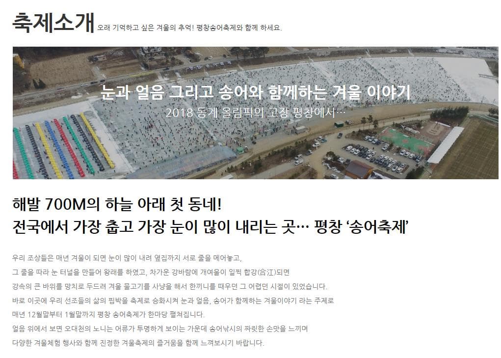 축제소개 오래 기억하고 싶은 겨울의 추억! 평창송어축제와 함께 하세요. 눈과 얼음 그리고 송어와 함께하는 겨울 이야기 2018 동계 올림픽의 고장 평창에서... 해발 700M의 하늘 아래 첫 동네! 전국에서 가장 춥고 가장 눈이 많이 내리는 곳... 평창 송어축제 우리 조상들은 매년 겨울이 되면 눈이 많이 내려 서로 줄을 메어놓고 그 줄을 따라 눈 터널을 만들어 왕래를 하였고 차가운 강바람에 개여울이 일찍 합강되면 강속의 큰 바위를 망치로 두드려 겨울 물고기를 사냥을 해서 한끼니를 떼우던 그 어렵던 시절이 있었습니다. 바로 이곳에 우리 선조들의 삶의 핍박을 축제로 승화시켜 눈과 얼음 송어가 함께하는 겨울이야기라는 주제로 매년 12월말부터 1월말까지 평창 송어축제가 한마당 펼쳐집니다. 얼음 위에서 보면 오대천의 노니는 어류가 투명하게 보이는 가운데 송어낚시의 짜릿한 손맛을 느끼며 다양한 겨울체험 행사와 함께 진정한 겨울축제의 즐거움을 함께 느껴보시기 바랍니다.