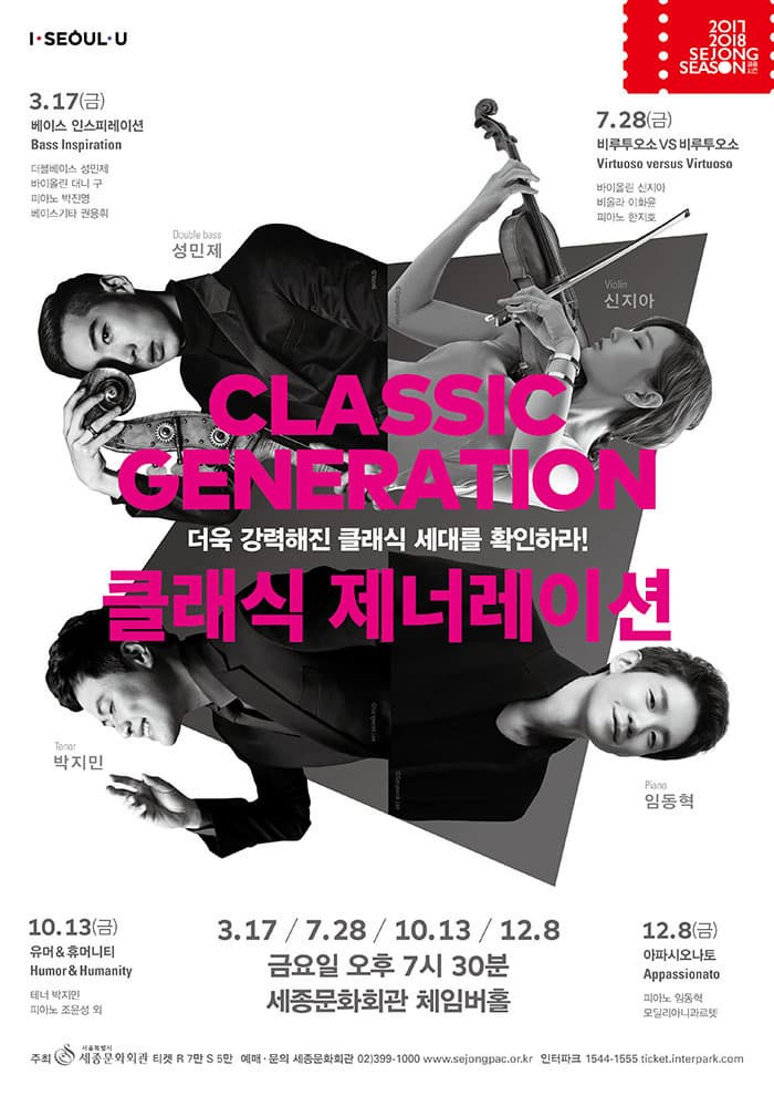 I SEOUL U 2017 2018 SEJONG SEASON 3.17(금) 베이스 인스피레이션 Bass Inspiration 더블베이스 성민제 바이올린 대니 구 피아노 박진영 베이스 기카 권용휘 더블베이스 성민제 7.28(금) 비루투오소 VS 비루투오소 Virtuoso versus Virtuoso 바이올린 신지아 비올라 이화윤 피아노 한지호 바이올린 신지아 CLASSIC GENERATION 더욱 강력해진 클래식 세대를 확인하라! 클래식 제너레이션 테너 박지민 10.13(금) 유머 앤 휴머니티 Humor 앤 Humanity 테너 박지민 피아노 조윤성 외 3.17 / 7.28 / 10.13 / 12.8 금요일 오후 7시 30분 세종문화회관 체임버홀 피아노 임동혁 12.8(금) 아파시오나토 Appassionato 피아노 임동혁 모달리아나콰르텟 주최 세종문화회관 티켓 R석 7만 S석 5만 예매.문의 세종문화회관 02-399-1000 www.sejongpac.or.kr 인터파크 1544-1555 ticket.interpark.com