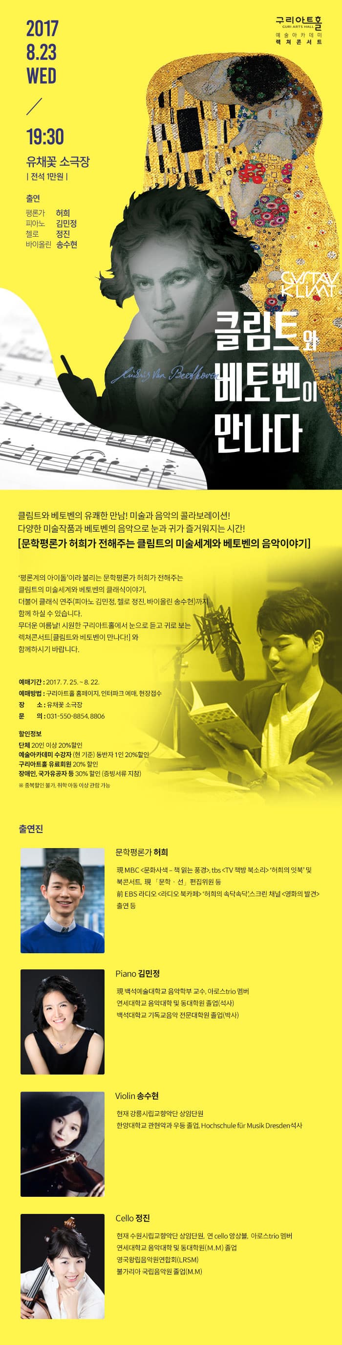 2017.8.23 WED 19:30 유채꽃 소극장 전석 1만원 출연 평론가 허희 피아노 김민정 첼로 정진 바이올린 송수현 구리아트홀 예술아카데미 렉처콘서트 클림트와 베토벤이 만나다 클림트와 베토벤의 유쾌한 만남! 미술과 음악의 콜라보레이션! 다양한 미술작품과 베토벤의 음악으로 눈과 귀가 즐거워지는 시간! 문학 평론가 허희가 전해주는 클림트의 미술세계와 베토벤의 음악이야기 평론계의 아이돌이라 불리는 문학평론가 허희가 전해주는 클림트의 미술세계와 베토벤의 클래식이야기 더불어 클래식 연주(피아노 김민정,첼로 정진,바이올린 송수현)까지 함께 하실 수 있습니다. 무더운 여름날! 시원한 구리아트홀에서 눈으로 듣고 귀로 보는 렉처콘서트 클림트와 베토벤이 만나다!와 함께하시기 바랍니다.예매기간 2017.7.25~8.22 예매방법 구리아트홀 홈페이지 인터파크 예매 현장접수 장소 유채꽃 소극장 문의 031-5509-8854,8806 할인정보 단체 20인이상 20% 할인 예술아카데미 수강자(현 기준) 동반자 1인 20% 할인 구리아트홀 유료회원 20% 할인 장애인,국가유공자 등 30% 할인(증빙서류 지참) 중복할인 불가, 취학 아동 이상 관람 가능 출연진 문학평론가 허희 MBC (문화사색- 책 읽는 풍경) tbs(TV 책방 북소리) 허희의 잇북 및 북 콘서트 문학 선 편집위원 등 EBS라디오(라디오 북카페)허희의 속닥속닥 스크린 채널(영화의 발견) 출연 등 Piano 김민정 백석예술대학교 음악학부 교수, 아로서 trio멤버 연세대학교 음악대학 및 동대학원 졸업(석사) 백석대학교 기독교음악 전문대학원 졸업(박사) Violin 송수현 현재 강릉시립교향악단 상임단원 한양대학교 권현악과 우등졸업 Hochschile fur Musik Dresder석사 Cello 정진 현재 수원시립교향악단 상임단원 연 cello 앙상블 아로스trio멤버 연세대학교 음악대학 및 동대학원 졸업 영국왕림음악원연합회(LRSM) 불가리아 국립음악원 졸업(M.M)