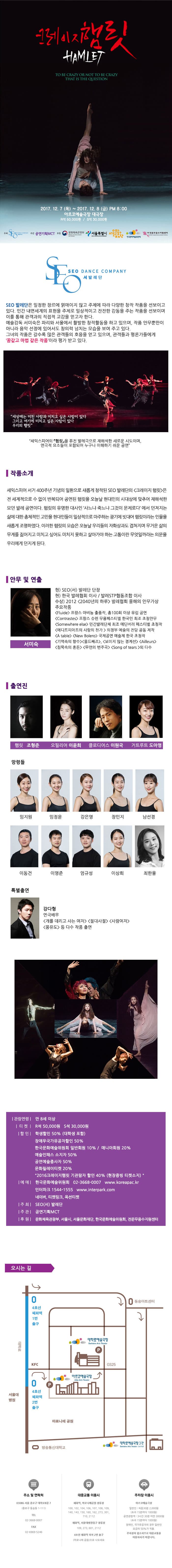 크레이지햄릿 HAMLET  TO BE CRAZY OR NOT TO BE CRAZY THAT IS THE QUESTION 2017.12.7(목) ~ 2017.12.8(금) 오후 8시 아르코예술극장 대극장 R석 50,000원 / S석 30,000원 주최 서발레단 주관 공연기획MCT 후원 문화체육관광부 서울특별시 서울문화재단 한국문화예술위원회 (재)전문무용수지원센터 SEO SEO DANCE COMPANY 서발레단 SEO 발레단은 일정한 장르에 얽매이지 않고 주제에 따라 다양한 창작 작품을 선보이고 있다. 인간 내면세계의 표련을 주제로 일상적이고 잔잔한 감동을 주는 작품을 선보이며 이를 통해 관객과의 직접적 교감을 얻고자 한다. 예술감독 서미숙은 파리와 서울에서  활발한 창작활동을 하고 있으며, 작품 안무뿐만이 아니라 음악 선정에 있어서도 창의력 넘치는 모습을 보여 주고 있다. 그녀의 작품은 갈수록 많은 관객들의 호응을 얻고 있으며, 관객들과 평론가들에게 꿈같고 마법 같은 작품이라 평가 받고 있다. 세상에는 미친 사람과 미치고 싶은 사람이 있다 그리고 여기에 미치고 싶은 사람이 있다 우리의 햄릿 셰익스피어의 햄릿을 퓨전 발레극으로 재해석한 새로운 시도이며, 연극적 요소들이 포함되어 누구나 이해하기 쉬운 공연 작품소개 세익스피어 서거 400주년 기념의 일환으로 새롭게 창작된 SEO 발레단의 크레이지 햄릿은 전 세계적으로 수 없이 반복되어 공연된 햄릿을 오늘날 현대인의 시대상에 맞추어 재해석한 모던 발레공연이다. 햄릿의 유명한 대사인 사느냐 죽느냐 그것이 문제로다 에서 던져지는 삶에 대한 총체적인 고민을 현대인들이 일상적으로 마주하는 광기에 빗대어 햄릿이라는 인물을 새롭게 조명하였다. 이러한 햄릿의 모습은 오늘날 우리들의 자화상과도 겹쳐지며 무거운 삶의 무게를 짋어지고 미치고 싶어도 미치지 못하고 살아가야 하는 고통이란 무엇일까라는 의문을 우리에게 던지게 된다. 안무 및 연출 서미숙 현) SEO(서) 벨라단 단장 현) 한국 발레협회 이사 / 발레STP협동조합 이상 수상) 2012 2040년의 하루 발레협회 올해의 안무가상 주요작품 Fluide 프랑스 아비뇽 출품작, 총 100회 이상 유럽공연 Contrastes 프랑스 슈렌 무용페스티벌 한국인 최초 초청안무 Somewhere else 민간발레단체 최초 에딘버러 페스티벌 초청작 에디트피아프의 사랑의 찬가 의정부 예술의 전당 공동 제작 A table  Bolero 국제공연 예술제 한국 초청작 기억소의 향수 올드째즈, 보이지 않는 경계선 Ailleurs 침묵속의 혼돈 무언의 변주곡 Song of tears 외 다수 출연진 햄릿 조형준 오필리어 이윤희 클로디어스 이원국 거트루트 도아영 망령들 임지원 임정윤 강은영 장민지 남선경 이동건 이영준 엄규성 이상희 최한울 특별출연 강다형 연극배우 개를 데리고 사는 여자 절대 사절 사람여자 몽유도 등 다수 작품 출연 관람연령 만 8세 이상 티켓 R석 50,000원 S석 30,000원 할인 학생할인 50%(대학생 포함) 장애우국가유공자할인 50% 한국문화예술위원회 일반회원 10% / 매니아회원 20% 예술인패스 소지자 50% 공연예술종사자 50% 문화릴레이티켓 20% 2016클레이지햄릿 기관람자 할인 40%(현장증빙 티켓소지) 예매 한국문화예술위원회  02-3668-0007 www.koreapac.kr 인터파크 1544-1555 www.interpark.com 네이버, 티켓링크, 옥션티켓 주최 SEO(서) 발레단 주관 공연기획MCT 후원 문화체육관광부, 서울시, 서울문화재단, 한국문화예술위원회, 전문무용수지원센터 오시는 길 주소 및 연락처 03086 서울 종로구 대학로8길 7(종로구 동숭동1-111) 전화 02-3668-0007 팩스 02-6969-5246 대중교통 이용시 혜화역, 마로니에공원 정류장 100, 102, 104, 106, 107, 108, 109, 140, 143, 150, 160, 162, 273, 301, 710, 2112 혜화역, 서울대병원입구 정류장 109, 273, 601, 2112  4호선 혜화역 하차 2번 출구 (마로니에 공원)으로  나오세요 주차장 이용시 아르코예술극장 일반인 : 처음30분 2,000원(초과 15분마다 1,000원) 공연관람객 : 3시간 30분 미만 3,000원(초과 15분마다 1,000원) 장애인, 국가유공자의 경우 일반인 요금의 50%가 적용. 주차장이 협소하므로 대중교통을 이용하시기 바랍니다.