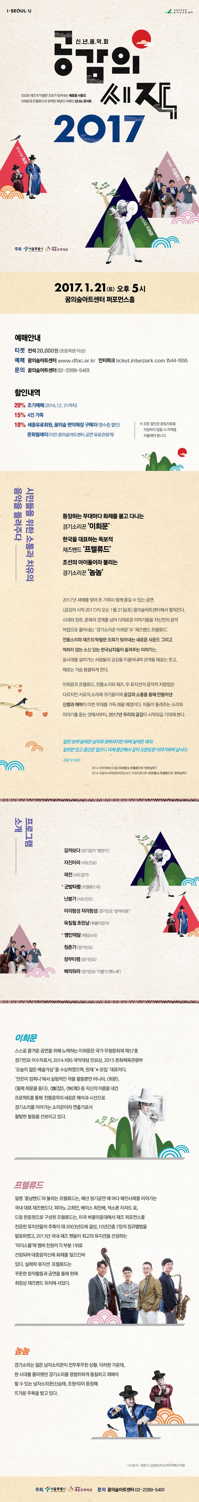 신년음악회 공삼의시작 2017 2017.1.21.(토) 오후5시 꿈의숲아트센터 퍼포먼스홀 예매안내 할인내역 시민들을 위한 소통과 치유의 음악을 들려주다 등장하는 무대마다 화제를 몰고 다니는 경기소리꾼 이화문 한국을 대표하는 독보적 재즈밴드 프렐류드 조선의 아이돌이라 불리는 경기소리꾼 놈놈 2017년 새해를 맞아 온 가족이 함께 즐길 수 있는 공연 공감의 시작 2017이 오는 1월 21일(토) 꿈의 숲아트센터에서 펼쳐진다. 시대와 장르, 문화의 경계를 넘어 다채로운 이야기들을 자신만의 음악 어법으로 풀어내는 경기소리꾼 이희문과 재즈밴드 프렐류드 전통소리와 재즈의 탁월한 조화가 빚어내는 새로운 사운드 그리고 척하지 않는 소신있는 한국남자들이 들려주는 이야기는, 동시대를 살아가는 사람들의 공감을 이끌어내며 관객을 EO로는 웃고, 때로는 가슴 뭉클하게 한다. 이희문과 프렐류드, 전통소리와 재즈. 두 뮤지션의 음악적 지향점은 다르지만 서로의 소리에 귀기울이며 공감과 소통을 통해 만들어낸 신명과 해학이 이번 무대를 가득 채울 예정이다. 이들이 들려주는 소리와 이야기를 듣는 것에서부터, 2017년 우리의 공감이 시작되길 기대해 본다. 앞만 보며 달려온 남자와 뒷바라지만 하며 달려온 여자. 앞뒤만 있고 중간은 없으니 이제 중간에서 같이 도란도란 이야기하며 삽시다. 재담 중 일부 프로그램 소개 깔까보다 자진아리 제전 군밤타령 난봉가 이리렁성 지리렁성 융칠월 흐린날 맹인덕담 청춘가 창부타령 배띄워라 이화문 프렐류드 놈놈