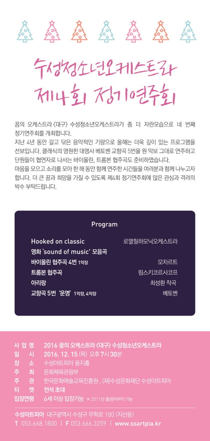 수성청소년오케스트라 제4회 정기 연주회 꿈의 오케스트라<대구> 수성청소년 오케스트라가 좀 더 자란모습으로 네 번째  정기연주회르 개최합니다. 지난4년 동안 갈고 닦은 음악적인 기량으로 올해의 더욱 깊이 있는 프로스램을 선보입니다. 클래식의 영원한 대명사 베토벤 교향곡5번을 원 악보로 그대로 연주하고 단원들이 협연자로 나서는 바이올린,트롬본 협주곡도 준비하였습니다. 마음을 모으고 소리를 모아 한 해 동암 함께 연주한 시간들을 여러분과 함게 나누고자 합니다. 더 큰 꿈과 희망을 가질 수 있도록 제4회 정기연주회에 많은 관심과 격려의 박수를 부탁드립니다.  Program Hooked on classic 로렿필하모닉오케스트라 영화 sound of music 모음곡 바이올린 바이올린 협주곡 4번 1악장 모차르트 트롬본 협주곡 림스키코르사포프 아리랑 최성환 작곡 교향곡 5번 운명 1악장, 4악장 베토벤 사업명 2016 꿈의 오케스트라 대구 수성청소년오케스트라 일시 2016. 12. 15(목) 오후 7시30분 정소 수성아트피아 용지홀 주최 문화체육관광부 주관 한국문화예술교육진흥원 , (재)수성문화재단 수성아트피아 티켓 전석 초대 입장연령 6세이상 입장가능 2011년 출생자부터 가능 수성아트피아 대구광역시 수성구 무학로 108(자산동) T053.668.1800 F053.666.3259 www.ssartpia.kr