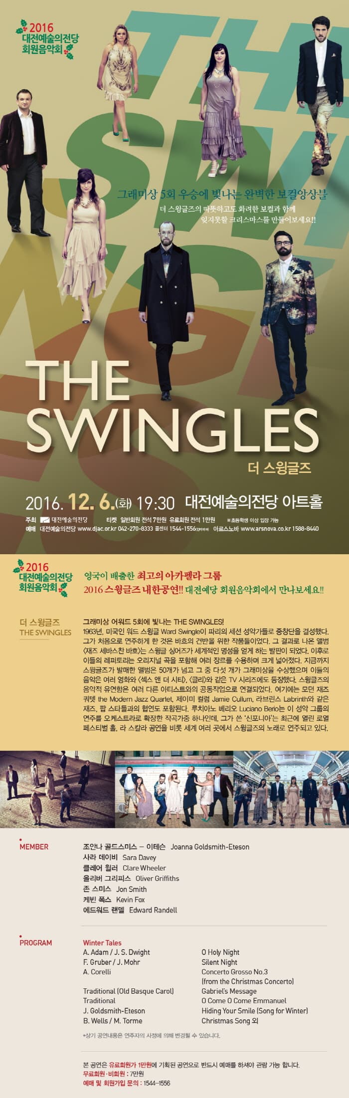 THE SWINGLES 더 스윙글즈 2016. 12. 6.(화) 19:30 대전예술의전당 아트홀 영국이 배출한 최고의 아카펠라 그룹 2016스윙글즈 내한고연!! 대전예당 회원음악회에서 만나보세요!! 더 스윙글즈 그래미상 어워드 5회에 빛나는 THE SWINGLES! 1963년, 미국인 워드 스윙글 Ward Swingle이 파리의 세션 성악가들로 중창단을 결성했다. 그가 처음으로 연주하게 한 것은 바흐의 건반을 위한 작품들이었다. 그 결과로 나온 엘범 재즈 세바스찬 비호는 스윙글 싱어가 세계적인 명성을 얻게 하는 발판이 되었다. 이후로 이들의 레퍼토리는 오리지널 곡을 포함해 여러 장르를 수용하며 크게 넓어졌다. 지금까지 스윙글즈가 발매한 앨범은 50개가 넘고 그중 다섯 개가 그래미상을 수상했으며 이들의 음악은 여러 영화와 섹스 앤 더 시티, 글리와 같은 TV 시리즈에도 등장했다. 스윙글즈의 음악적 유연함은 여러 다른 아티스트와의 공동작업으로 연결되었다. 여기에는 모던 재즈쿼텟 the Moden Jazz Quatet, 제이미 컬럼 Jamie Cillum, 라브린스 Labrinth와 같은 재즈, 팝 스타들과의 협연도 포함된다. 루치아노 베리오 Lucoano Berio는 이 성악 그룹의 연주를 오스트라로 확장한 작곡가중 하나인데, 그가 쓴 신포니아 는 최근에 열린 로열페스티벌 홀,라 스칼라 공연을 비롯 세계 여러 곳에서 스윙글즈의 노래로 연주되고 있다.