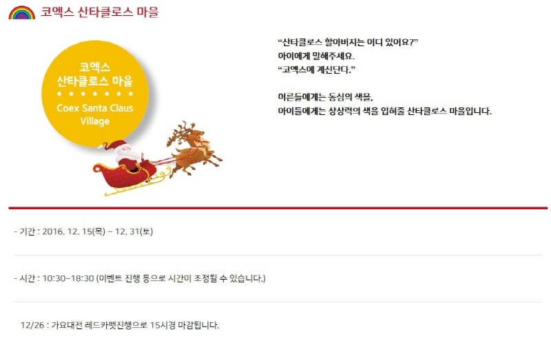 코엑스 산타클로스 마을 코엑스 산타클로스 마을 Coex Santa Claus Village 산타클로스 할아버지는 어디 있어요? 아이에게 말해주세요 코엑스에 계신단다 어른들에게는 동심의 색을 아이들에게는 상상력의 색을 입혀줗 산타클로스 마을입니다. - 기간 : 2016. 12. 15(목) ~ 12. 31(토) - 시간 : 10:30~18:30 (이벤트 진행 등으로 시간이 조정될 수 있습니다.) 12/26 : 가요대전 레드카펫진행으로 15시경 마감됩니다. 