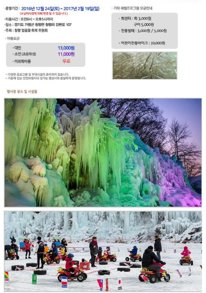 운영기간 : 2016년 12월 24일(토) ~ 2017년 2월 19일(일) (날씨사정에 의해 변경 될 수 있습니다.) 이용시간 : 오전8시 ~오후 5시까지 장소 : 경기도 가평군 청평원 청평리 강변로 107 주최 : 청평 얼음꽃 축제 위원회 이용요금 대인 13,000원 소인(초등학생) 11,000원 미취학아동 무료 - 다양한 프로그램 및 부대시설이 준비되어 있습니다. 기존에 있는 안전유원지내 상기는 평상시와 동일하게 운영됩니다. 기타 체험프로그램 요금안내 회센터 : 회 3,000원 구이 5,000원 전통썰매 : 3,000원 / 5,000원 어린이 전동 바이크 : 10,000원 행사자 장소 및 시설물