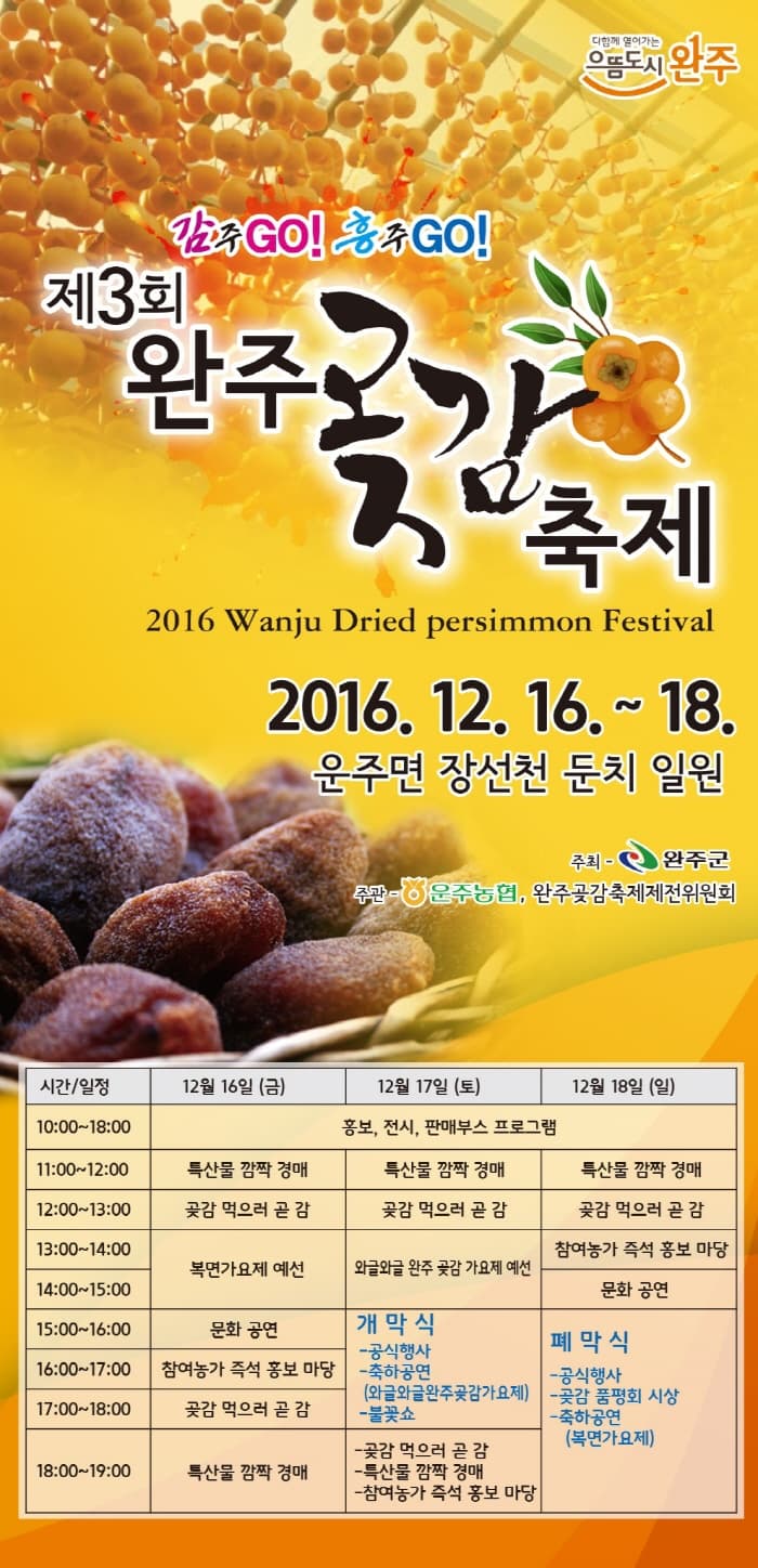 으뜸도시 완주 감주Go! 흥주Go! 제3회 완주 고감 축제 2016. 12. 16. ~ 18. 운주면 장선천 둔치 일원 주최 완주군 주관 운주농협,완주곶감축제제전위원회 시간/일정 12월 16일 (금) 12월17일 (토) 12월18일 (일)10:00~18:00 홍보, 전시, 판매부스 프로그램 11:00~12:00 특산물 깜짝 경매 특산물 깜짝 경매  특산물 깜짝 경매 12:00~13:00 곶감 먹으러 곧 감 곶감 먹으러 곧 감 곶감 먹으러 곧 감 12:00~14:00 복면가요제 예선 와글와글 완주 곶감 가요제 예선 참여농가 즉석 홍보 마당 14:00~15:00 복면가요제 예선 와글와글 완주 곶감 가요제 예선 문화공연 15:00~16 문화공연 개막식 -공식행사 -축하공연 (와글와글완주곶감가요제) - 불꽃쇼 폐막식 -공식행사 -곶감 품평회 시상 - 축하공연(복면가요제) 16:00~17:00 참여농가 즉석 홍보마당 개막식 -공식행사 -축하공연 (와글와글완주곶감가요제) - 불꽃쇼 폐막식 -공식행사 -곶감 품평회 시상 - 축하공연(복면가요제) 17:00~18:00 곶감 먹으러 곧 감 개막식 -공식행사 -축하공연 (와글와글완주곶감가요제) - 불꽃쇼 폐막식 -공식행사 -곶감 품평회 시상 - 축하공연(복면가요제) 18:00~19:00 특산물 경매 -곶감 먹으러 곧감 특산물 깜짝 경매 -참여농가 즉석 홍보 마당 폐막식 -공식행사 -곶감 품평회 시상 - 축하공연(복면가요제) 