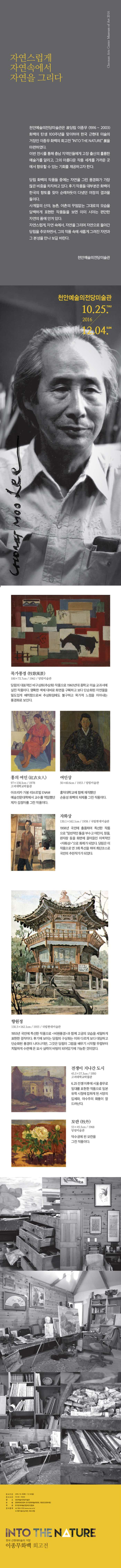 2016 10.25.THU 12.04.SUN 천안예술의전당미술관 한국 근현대미술의 거장 이종무화백 회고전 자연스럽게 자연속에서 자연을 그리다 천안예술의전당미술관은 당림 이종무 (1916~2003)화백의 탄생 100주년을 맞이하여 한국 근현대 미술의 거장인 이종무 화백의 회고전 INTO THE NATURE을 마련하였다. 이번 전시를 통해 충남 지역민들에게 고장 출신의 훌륭한 예술가를 알리고, 그의 아름다운 작품 세계를 가까운 곳에서 향유할 수 있는 기회를 제공하고자 한다. 당림 화백의 작품들 중에는 자연을 그린 풍경화가 가장 많은 비중을 차지하고 있다. 후기 작품들 대부분은 화백이 한국의 향토를 찾아 순례하듯이 다녔던 여정의 결과물 들이다. 사계절의 산야, 농촌, 어촌의 꾸밈없는 그대로의 모습을 담백하세 표현한 작품들을 보면 이미 시야는 편안한 자연의 품에 안겨 있다. 자연스럽게, 자연 속에서, 자연을 그리며 자연으로 돌아간 당림을 추모하면서, 그의 작품 속에 그려진 자연과 그 본성을 만나 보길 바란다. 천안예술의 전당미술관 묵가풍경 홍의여인 여인상 자화상 향원정 전쟁이 지나간 도시 모란 이종무화백 회고전
