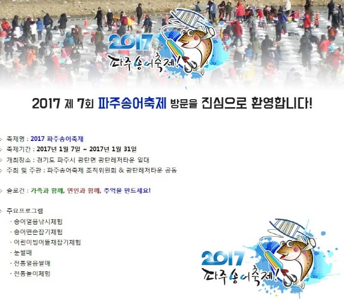 2017 파주송어축제! 2017 제 7회 파주송어축제 방문을 진심으로 환영합니다! 축제명 : 2017 파주송어축제 축제기간 : 2017년 1월 7일 ~ 2017년 1월 31일 개최장소 : 경기도 파주시 광탄면 광탄레저타운 일대 주최 및 주관 : 파주송어축제 조직위원회 & 광탄레저타운 공동 슬로건 : 가족과 함께, 연인과 함께, 추억을 만드세요! 주요프로그램 송어얼음낚시체험 송어맨손잡기체험 어린이빙어뜰채잡기체험 눈썰매 전통얼음썰매 전통놀이체험