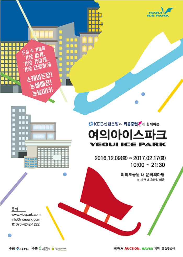 도심 속 겨울을 가장 싸게, 가장 가깝게, 가장 다양하게 스케이트장!  눈썰매장! 눈놀이터! KDB산업은행과 키움증권k 이 함께하는 여의아이스파크 YEOUI ICE PARK 2016.12.09(금) ~ 2017.02.17 (금) 10:00 ~ 21:30 여의도공원 내 문화의 마당 기간 내 휴장일 없음 문의 www.yicepark.com info@yicepark.com 070-4242-1222 주최 서울특별시 주관 서울산첵 서울그린트러스트 예매처 AUCTION.NEVER 예매 및 현장발매