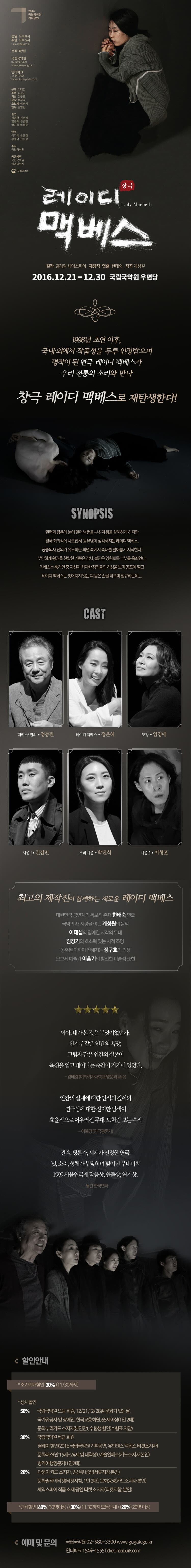 2016국립국악원 기획공연 평일 오후8시 주말 오후 5시 25,26일 고연일 전석 3만원 국립 국악원 02-580-3300 인터파크 1544-1555 무대 이태섭 조명 김창기 의상 정구호 분장 백지영 오브제 이훈기 안무 손영민 출연 정동환 정은혜 염경애 권겸민 박진희 이형훈 연주 이지혜 안은경 황영남 신동성 주최 국립국악원 공동제작 국립국악원 림에이엠시 국립국악원 창극 레이디 맥베스 원작 월리엄 셰익스피어 재창작 연출 한태숙 계성원 2016.12.21.-12.30 국립국악원 우면당 1998년 초연 이후, 국내 외에서 작품성을 두루 인정 받으며 명작이 된 연극 레이디 맥베스가 우리 전통의 소리와 만나 창극 레이디 맥베스로 재탕생한다! 시시놉시스 권력과 탐욕에 눈이 멀어 남편을 부추겨 왕을 살해하게 하지만 격국 죄의식에 사로잡혀 몽유병이 심각해지는 레이디 멕베스 궁중의사 전의가 유도하는 최면 속에서 속내를 털어놓기 시작한다. 부당하게 왕권을 찬탈한 기쁨은 잠시, 불안은 영원토록 부부를 옥죄인다. 맥베스는 축하연 중 자신이 처치한 정적들의 허상을 보며 공포에 떨고 레이디 맥베스는 씻어지지 않는 피묻은 손을 닦으며 절규하는데... CAST 멕베스/ 전의 정동환 레이디 맥베스 정은혜 도창 염경애 시종1 권겸민 소리 시종 박진희 시종2 이형훈 최고의 제작진이 함께하는 새로운 레이디 맥베스 대한민국 공연계의 독보적인 존재 한태숙 연출 국악의 새 지평을 여는 계성원의 음악 이태섭의 첨예한 시각의 무대 김창기의 호소력 있는 시적 조명 농축된 미학이 전해지는 정구ㅗ의 의상 오브제 예술가 이훈기의 참신한 미술적 표현 