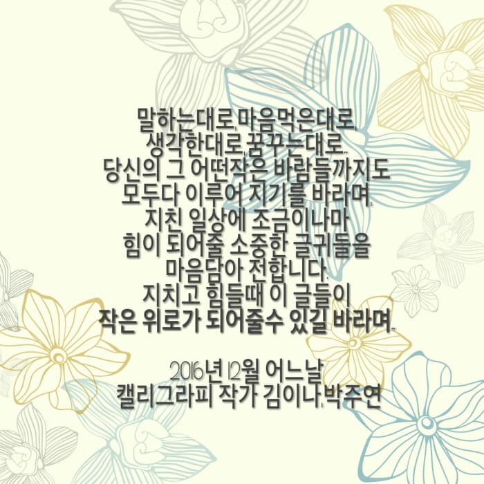 말하는대로 마음먹은대로 생각하는 대로 꿈꾸는 대로..당신의 그 어떤작은 바람들 까지도 모두다 이루어 지기를 바라며 지친 일상에 조금이나마 힘이 되어줄 소중한 글귀들을 마음담아 전합니다. 지키고 힘들 때 이 글들이 작은 위로가 되어줄수 있길 바라며 2016년12월 어느날 캘리그라픽 작가 김이나,박주연 