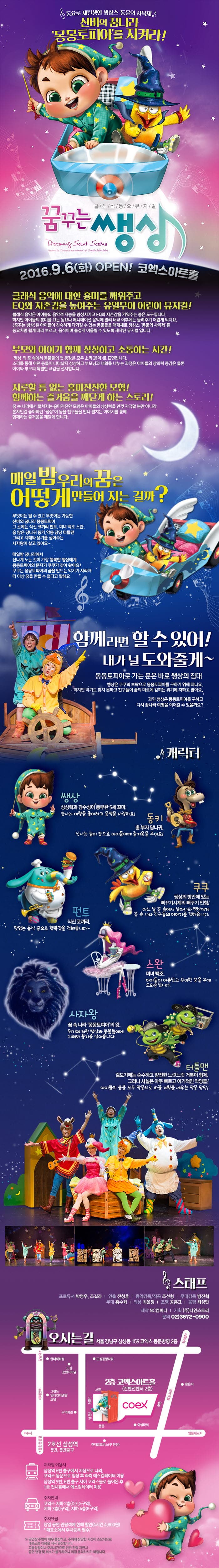 동요로 재탄생한 생상스 동물의  사육제 신비의 꿈나라 몽몽토피아를 지켜라! 클래식 동요뮤지컬 꿈꾸는 쌩상 2016.9.6.(화) OPEN! 코엑스 아트홀 크래식 음악에 대한 흥미를 꺠워주고  EQ와 자존감을 높여주는 유일무이한 어린이 뮤지컬! 부모와 아이가 함께 상상하고 소통하는 시간! 지루할 틈 없는 흥미진진한 모험! 함꼐하는 즐거움을 깨닫게 하는 스토리! 매일밥 우리의 꿈은 어떻게 만들어 지는 걸까? 함께라면 할수 있어! 내가 널 도와줄게~ 몽몽토피아로 가는 바로 쌩상의 침대 캐릭터 쌩상 동키 쿠쿠 펀트 스완 사자왕 터틀맨 스태프 오시는길