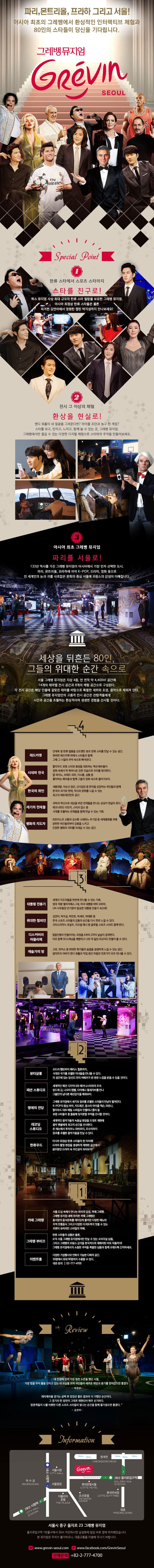  파리,몬트리올,프라하 그리고 서울! 아시아 최초의 그레뱅에서 환상적인 인터랙티브 체험과 80인의 스타들이 당신을 기다립니다. 그레뱅뮤지엄 1 한류스타에서 스포츠 스타까지 스타를 친구로! 2 전시 그 이상의 체험 환상을 현실로! 3 아시아 최초 그레뱅 뮤지엄 파리를 서울로! 세상을 뒤흔든 80인, 그들의 위대한 순간 속으로 4 레드카펫 시네마 천국 한구그이 위인 세기의 천재들 평화의 지도자 3 대통령 전용기 위대한 챔피언 디스커버리 아뜰리에 예술가의 방 2 뷰티살롱 패션 스튜디오 명예의 전당 레코딩 스튜디오 한류우드 1 까페그레뱅 그레뱅 부띠끄 서울시 중구 을지로 23 그레뱅 뮤지엄 +82-2-777-4700