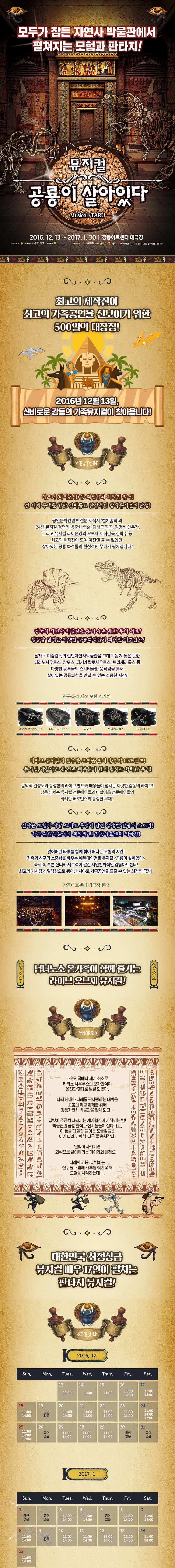 모두가 잠든 자연사 박물관에서 펼쳐지는 모험과 판타지! 뮤지컬 콩룡이 살아있다. 2016. 12. 13~ 2017. 1. 30 강동아트센터 대극장 최고의 제작진이 최고의 가족공연을 선보이기 위한 500일의 대장정! 2016년 12월 13일 신비로운 감동의 가족뮤지컬이 찾아옵니다. 디지니 라이온킹 등 최정상 제작진 참여! 전 세계 무대를 향한 신비롭고 환상적인 창작뮤지컬의 탄생! 공연문화컨텐츠 전문 제작사 컬쳐홀릭과 24년 뮤지컬 경력의 박준혁 연출, 김태근 작곡, 김명제 안무가, 그리고 뮤지컬 라이온킹의 오브제 제작감독 김학수 등 최고의 제작진이 모여 이전엔 볼 수 없었던 살아있는 공령 화석들의 환상적인 무대가 펼펴집니다! 영국의 자연사 박물관을 옮겨 놓은드한 무대 세트! 생동감 넘치는 다양한 공룡화석들의 화려한 퍼포먼스! 심재욱 미술감독의 런던자연사박물관을 그대로 옮겨 놓은드한 티라노사우르스, 맘모스, 파키케팔로사우르스, 트리케라톱스등 다양한 공룡들의 스펙타클한 움직임을 통해 살아있는 공룡화석을 만날 수 있는 소중한 시간! 공룡화석 제작 모형 스케치 파키케팔로사우르스 티라노사우르스 맘모스 트리케리톱스 푸테타노돈 라이브 뮤지컬의 진수를 보여줄 원시 흥부자 LIVE 밴드! 뮤지컬, 마샹아츠 등 전문 배우들이 함께 펼치는 화려한 무대! 음악적 안성도와 풍성함의 라이브 밴드와 배우들이 펼치는 짜릿한 감동의 라이브! 감동 넘치는 뮤지컬 전문배우들과 마샬아츠 전문 배우들의 화려한 퍼포먼스와 풍성한 무대! 신나는 모험과 사랑 그리고 우정이 담긴 생생한감동의 스토리! 가족 관람객들에게 최적화된 강동아트센터 대극장! 잃어버린 타루를 함께 찾아 떠나는 모험의 시간! 가족과 친구의 소중함을 배우는 에듀테인먼트 공룡이 살아있다 녹지 속 푸른 잔디와 제주석이 깔린 자연친화적인 강동아트센터! 최고의 가시감과 밀착감으로 뛰어난 시야로 가족공연을 즐길수 있는 최적의 극장! 강동아트센터 대극장 한강 남녀노소 온가족이 함께 즐기는 라이브 오브제 뮤지컬! 대한민국에서 세계최초로 티라노 사우르스의 모자화석이 온전한 형태로 발굴 되었다. 나래 남매와 나래를 짝사랑하는 대박은 고봉의 학교 과제를 위해 강동자연사 박물관을 찾게 되고... 달빛이 조금씩 사라지는 개기월식이 시작되는 밤! 박물관의 공룡 화석과 전시물들이 살아나고, 이 틈을타 몰래 들어온 도굴범들은 아기 티라노 화석 타루를 훔쳐간다. 달빛이 사라지면 화석으로 굳어버리는 미이라와 클레오... 나래와 고봉, 대박이는 친구들과 함께 타루를 찾기 위해 모험을 시작하는데...대한민국 최정상습 뮤지컬 배우 17인이 펼치는 판타지 뮤지컬! 제작/출연진 CAST INFO. 최고봉 안진영 오대박 서명헌 최나래 김다영 공드리 룡 관장 김태문 정수환 클래오 강웅곤 제임스 황성현 도일 김 호 도리 지원선 앙상블 정소연 최유리 김민선 김은희 김종남 정승범 김기남 정민혁 김반효 CREATIVE 프로듀서&예술감독 진영섭 극작 권혁미 작곡 김태근 연 출 박준혁 기획총괄 최홍석 제작감독 박지훈 제작 PD 김민정 김강현 기술 감독 박 현 음악 감독 김예슬 안 무 김명제 미술감독 심재욱 영산디자인 김장연 조명디자인 장원섭 음향디자인 조형재 오브재소품감독 김수경 포토그래퍼 김종형 무대 감독 박정일 조연출 지윤지 조안무 김종남 미술어시스턴트 전지영 정용현 프로덕션 매니져 이사정 라이브밴드 두두뮤직 그래픽디자인 홍지은 홍보마케팅 컬쳐마인