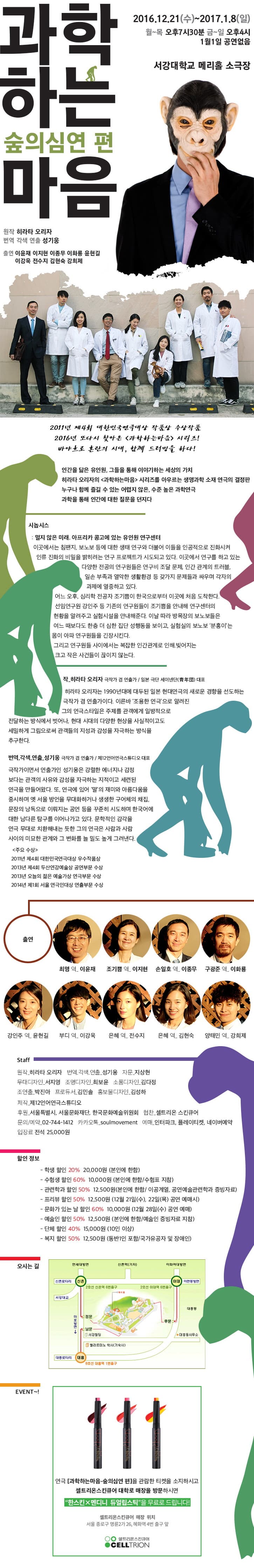 과학하는 숲의심연편 마음 2016.12.21.(수) ~ 2017.1.8.(일) 월~목 오후 7시30분 금~일 오후4시 1월1일 공연 없음 서강대학교 메리홀 소극장 인간을 닮은 유인원, 그들을 통해 이야기하는 세상의 가치 히라타 오리자의 과학하는마음 시리즈를 아우르는 생명과 소재연극의 결정판 누구나 함께 즐길 수 있는 어렵지 않은, 수준 높은 가학연극 과학을 통해 인간에 대한 질문을 던지다 시놉시스 : 멀지 않는 미래. 아프리카 콩고에 있는 유인원 연구센터 이곳에서는 침팬지, 보노보 등에 대한 생태 연구와 더불어 이들을 인공적으로 진화시켜 인류 진화의 비밀을 밝히려 연구 프로젝트가 시도되고 있다. 이곳에서 연구를 하고 있는 다양한 전공의 연구원들은 연구비 조달 문제, 인간 관계의 트러블, 일손 부족과 열악한 생활환경 등 갖가지 문제들과 싸우며 각자의 과제에 열중하고  있다. 어느 오후, 심리학 전공자 조기쁨이 한국으로부터 이곳에 처음 도착한다. 선임연구원 강인주 등 기존의 연구원들이 조기쁨을 안내해 연구센터의 현황을 알려주고 실험시설을 안내해준다. 이날 따라 방목장의 보노보들은 여느 때보다도 한층 더 심한 집단 성행동을 보이고, 실험실의 보노보 분홍이는 몸이 아파 연구원들을 긴장시킨다. 출현 이윤재 이지현 이종무 이화룡 윤현길 이강욱 전수지 김현숙 강희제 Staf 할인 정보 오시는길 EVENT~! 