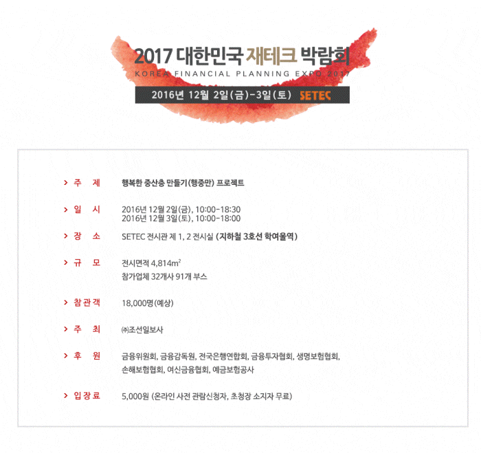 2017대한민국 재테크 박람회 2016년 12월 2일 (금)- 3일(토) SETEC 주제 행복한 중산층 (행중만) 프로젝트 일시 2016년 12월 2일 (금), 1000-18:30 2016년 12월 3일 (토), 10:00-18:00 장소 SETEC 전시관 제 1,2 전시실 (지하철 3호선 학여울역) 규모 전시면적 4,814 미리제곱 참가업체 32개사 91개부스 참관객 18,000명(예상) 후원 금융위원회, 금융감독원, 전국은행연합회, 금융투자협회,생명보험협회, 손해보험혐협회, 여신금융협회, 예금보험공사 입장료 5,000원 (온라인 사전 관람신청자, 초청장 소지자 무료)