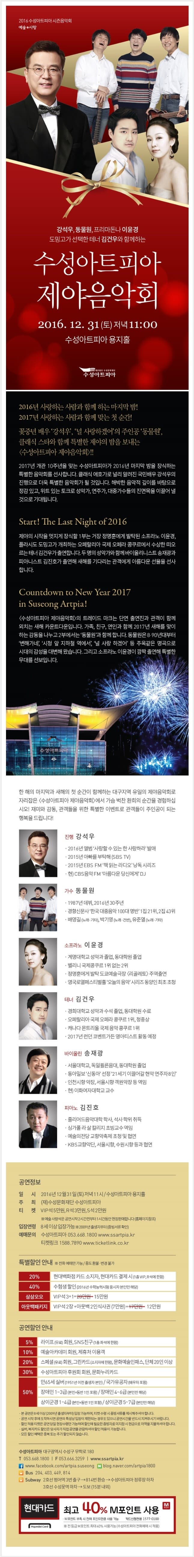 2016 수성아트피아 시즌음악회 예술 사랑 강석우, 동물원, 프리돈나 이윤경 도밍고가 선택한 테너 김건우와 함께하는 수성아트피아 제야음악회 2016. 12. 31(토) 저녁 11:00 수성아트피아 용지홀 2016년 사랑하는 사람과 함꼐하는 마지막 밤! 2017년 사랑하는 사람과 함께 맞는 첫 순간! 꽃중년 배우 강서우, 널 사랑하겠어의 주인공 동물원, 클래식 스타와 함께 특별한 제야의 밤을 보내는 수성아트피아 제야음악회!! 2017년 개관 10주년을 맞는 수성아트피아가 2016년 마지막 밤을 장식하는 특별한 음악회를 선사합니다. 클래식 애호가로 널리 알려진 국민배우 강석우의 진행으로 더욱 특별한 음악회가 될 것입니다. 해박한 음악적 깊이를 바탕으로 정감 있고, 위트 있는 토크로 성악가, 연주가, 대중가수들의 진면목을 이끌어 낼 것으로 기대됩니다. Start! The Last Night of 2016 제야의 시작을 멋지게 장식할 1부는 거장 정명훈에게 발견된 소프라노 이윤경, 플라시도 도밍고가 개최하는 오페랄리아 국제 오페라 콩쿠르에서 수상한 떠오르는 테너 김건우가 출연합니다. 두 명의 성악가와 함께 바이올리니스트 송재광과 피아니스트 김진호가 출연해 새해를 기다리는 관객에게 아름다운 선율을 선사 합니다. Countdown to New Year 2017 in Suseong Artpia! 수성아트피아 제야음악회 의 트레이드 마크는 단연 출연진과 관객이 함께 외치는 새해 카운트다운입니다. 가족, 친구, 연인과 함께 2017년 새해를 맞이 하는 감동을 나누고 2부에서는 동물운과 함께 합니다. 동물원은 8,90년대부터 변해가네, 시청 앞 지하철 역에서, 널 사랑하겠어 등 주옥같은 명곡으로 시대의 감성을 대변해 왔습니다. 그리고 소프라노 이윤경이 깜짝 출연해 특별한 무대를 선보입니다. 한해 마지막과 새해의 첫 순간이 함께하는 대구지역 유이의 제야음악회로 자리잡음 수성아트피아 제야음악회에서 가슴 벅찬 환희의 순간을 경험하십시오! 재미와 감동, 관객들을 위한 특별한 이밴트로 관객들이 주인공이 되는 행복을 드립니다! 진행 강석우 가수 동물원 소프라노 이윤경 테너 김건우 바이올린 송재광 피아노 김진호 공연정보 일시 2016년 12월 31일(토) 저녁 11시 / 수성아트피아용지홀 주최 (재)수성문화재단 수성아트피아 티켓 VIP석 5만원, R석 3만원,S석 2만원 예술 사랑석은 공연시작 2시간 전부터 1시간동안 현장 판매합니다 (홈페이지참조) 입장연령 8세이상 입장가능 2009년 출생자부터 (증빙서류 확인) 예매문의 수성아트피아 053.668.1800 www,ssartpia.kr 티켓링크 1588.7890 wwwltikelink.co.kr 특별할인안내 공연할인안내 수성아트피아 대구광역시 무학로 180 T 053.668.1800 F 053.666.3259 www.ssatpia.kr 현대카드 최고 40% M포인트 사용